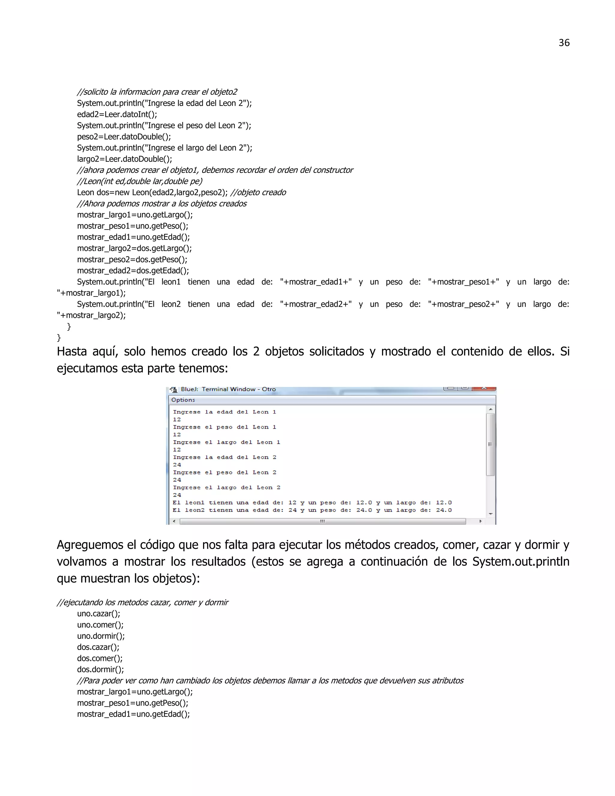 36



     //solicito la informacion para crear el objeto2
     System.out.println("Ingrese la edad del Leon 2");
     edad2=Leer.datoInt();
     System.out.println("Ingrese el peso del Leon 2");
     peso2=Leer.datoDouble();
     System.out.println("Ingrese el largo del Leon 2");
     largo2=Leer.datoDouble();
     //ahora podemos crear el objeto1, debemos recordar el orden del constructor
     //Leon(int ed,double lar,double pe)
     Leon dos=new Leon(edad2,largo2,peso2); //objeto creado
     //Ahora podemos mostrar a los objetos creados
    mostrar_largo1=uno.getLargo();
    mostrar_peso1=uno.getPeso();
    mostrar_edad1=uno.getEdad();
    mostrar_largo2=dos.getLargo();
    mostrar_peso2=dos.getPeso();
    mostrar_edad2=dos.getEdad();
    System.out.println("El leon1 tienen una edad de: "+mostrar_edad1+" y un peso de: "+mostrar_peso1+" y un largo de:
"+mostrar_largo1);
    System.out.println("El leon2 tienen una edad de: "+mostrar_edad2+" y un peso de: "+mostrar_peso2+" y un largo de:
"+mostrar_largo2);
  }
}
Hasta aquí, solo hemos creado los 2 objetos solicitados y mostrado el contenido de ellos. Si
ejecutamos esta parte tenemos:




Agreguemos el código que nos falta para ejecutar los métodos creados, comer, cazar y dormir y
volvamos a mostrar los resultados (estos se agrega a continuación de los System.out.println
que muestran los objetos):
//ejecutando los metodos cazar, comer y dormir
     uno.cazar();
     uno.comer();
     uno.dormir();
     dos.cazar();
     dos.comer();
     dos.dormir();
     //Para poder ver como han cambiado los objetos debemos llamar a los metodos que devuelven sus atributos
     mostrar_largo1=uno.getLargo();
     mostrar_peso1=uno.getPeso();
     mostrar_edad1=uno.getEdad();
 