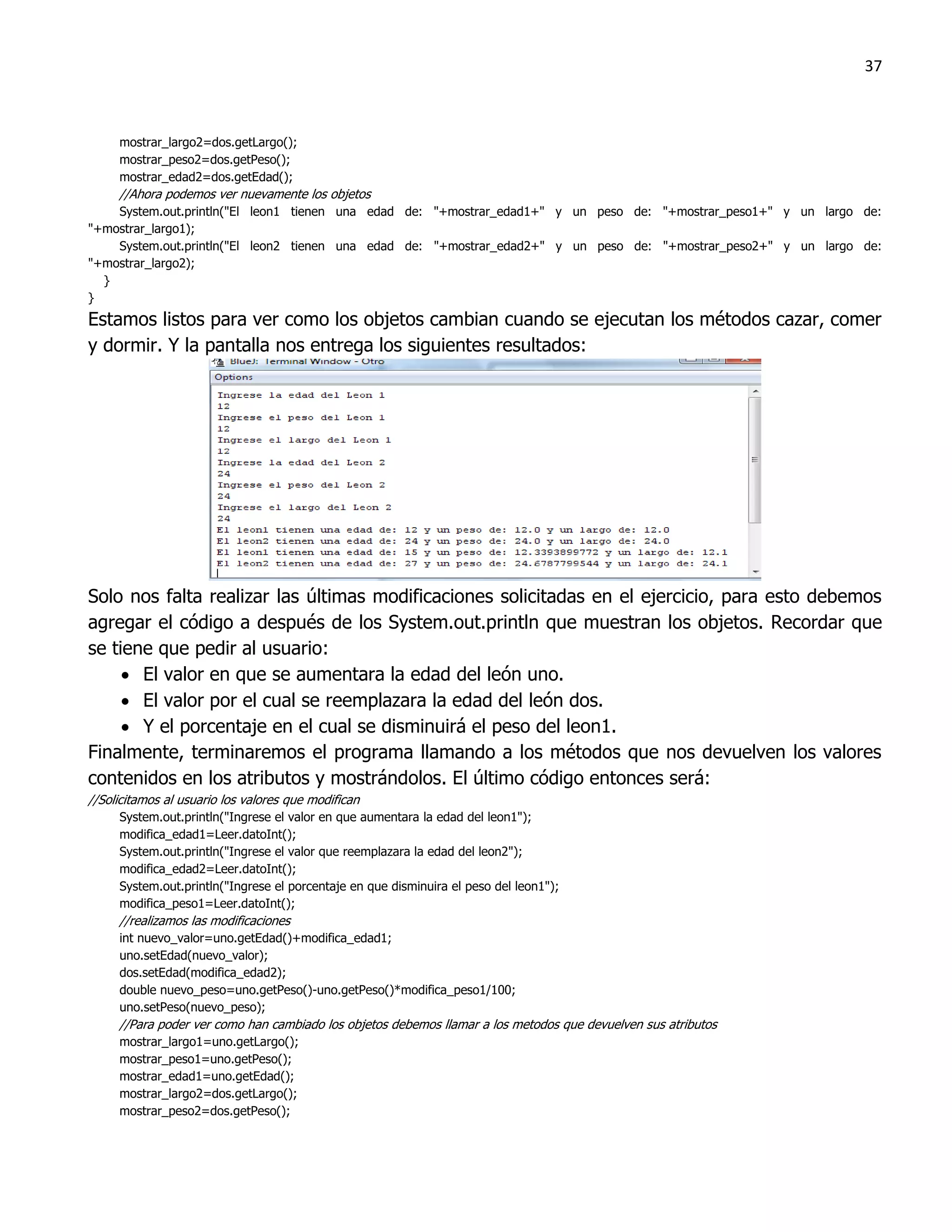 37



     mostrar_largo2=dos.getLargo();
     mostrar_peso2=dos.getPeso();
     mostrar_edad2=dos.getEdad();
     //Ahora podemos ver nuevamente los objetos
    System.out.println("El leon1 tienen una edad de: "+mostrar_edad1+" y un peso de: "+mostrar_peso1+" y un largo de:
"+mostrar_largo1);
    System.out.println("El leon2 tienen una edad de: "+mostrar_edad2+" y un peso de: "+mostrar_peso2+" y un largo de:
"+mostrar_largo2);
  }
}
Estamos listos para ver como los objetos cambian cuando se ejecutan los métodos cazar, comer
y dormir. Y la pantalla nos entrega los siguientes resultados:




Solo nos falta realizar las últimas modificaciones solicitadas en el ejercicio, para esto debemos
agregar el código a después de los System.out.println que muestran los objetos. Recordar que
se tiene que pedir al usuario:
      El valor en que se aumentara la edad del león uno.
      El valor por el cual se reemplazara la edad del león dos.
      Y el porcentaje en el cual se disminuirá el peso del leon1.
Finalmente, terminaremos el programa llamando a los métodos que nos devuelven los valores
contenidos en los atributos y mostrándolos. El último código entonces será:
//Solicitamos al usuario los valores que modifican
     System.out.println("Ingrese el valor en que aumentara la edad del leon1");
     modifica_edad1=Leer.datoInt();
     System.out.println("Ingrese el valor que reemplazara la edad del leon2");
     modifica_edad2=Leer.datoInt();
     System.out.println("Ingrese el porcentaje en que disminuira el peso del leon1");
     modifica_peso1=Leer.datoInt();
     //realizamos las modificaciones
     int nuevo_valor=uno.getEdad()+modifica_edad1;
     uno.setEdad(nuevo_valor);
     dos.setEdad(modifica_edad2);
     double nuevo_peso=uno.getPeso()-uno.getPeso()*modifica_peso1/100;
     uno.setPeso(nuevo_peso);
     //Para poder ver como han cambiado los objetos debemos llamar a los metodos que devuelven sus atributos
     mostrar_largo1=uno.getLargo();
     mostrar_peso1=uno.getPeso();
     mostrar_edad1=uno.getEdad();
     mostrar_largo2=dos.getLargo();
     mostrar_peso2=dos.getPeso();
 