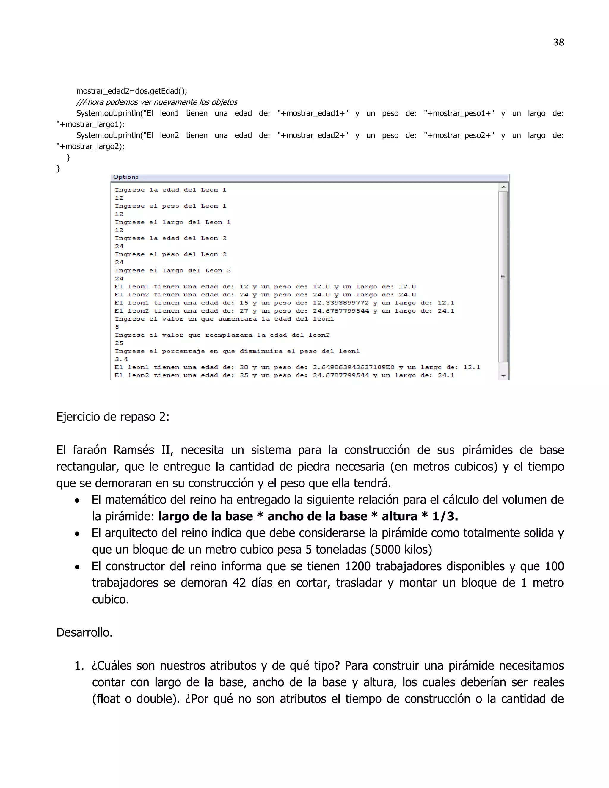 38



    mostrar_edad2=dos.getEdad();
    //Ahora podemos ver nuevamente los objetos
    System.out.println("El leon1 tienen una edad de: "+mostrar_edad1+" y un peso de: "+mostrar_peso1+" y un largo de:
"+mostrar_largo1);
    System.out.println("El leon2 tienen una edad de: "+mostrar_edad2+" y un peso de: "+mostrar_peso2+" y un largo de:
"+mostrar_largo2);
  }
}




Ejercicio de repaso 2:

El faraón Ramsés II, necesita un sistema para la construcción de sus pirámides de base
rectangular, que le entregue la cantidad de piedra necesaria (en metros cubicos) y el tiempo
que se demoraran en su construcción y el peso que ella tendrá.
    El matemático del reino ha entregado la siguiente relación para el cálculo del volumen de
       la pirámide: largo de la base * ancho de la base * altura * 1/3.
    El arquitecto del reino indica que debe considerarse la pirámide como totalmente solida y
       que un bloque de un metro cubico pesa 5 toneladas (5000 kilos)
    El constructor del reino informa que se tienen 1200 trabajadores disponibles y que 100
       trabajadores se demoran 42 días en cortar, trasladar y montar un bloque de 1 metro
       cubico.

Desarrollo.

    1. ¿Cuáles son nuestros atributos y de qué tipo? Para construir una pirámide necesitamos
       contar con largo de la base, ancho de la base y altura, los cuales deberían ser reales
       (float o double). ¿Por qué no son atributos el tiempo de construcción o la cantidad de
 