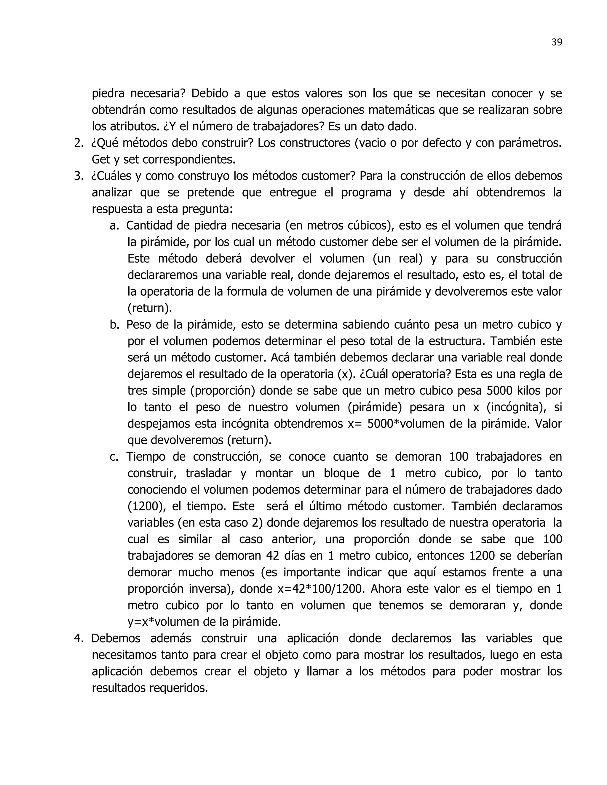 39



   piedra necesaria? Debido a que estos valores son los que se necesitan conocer y se
   obtendrán como resultados de algunas operaciones matemáticas que se realizaran sobre
   los atributos. ¿Y el número de trabajadores? Es un dato dado.
2. ¿Qué métodos debo construir? Los constructores (vacio o por defecto y con parámetros.
   Get y set correspondientes.
3. ¿Cuáles y como construyo los métodos customer? Para la construcción de ellos debemos
   analizar que se pretende que entregue el programa y desde ahí obtendremos la
   respuesta a esta pregunta:
       a. Cantidad de piedra necesaria (en metros cúbicos), esto es el volumen que tendrá
           la pirámide, por los cual un método customer debe ser el volumen de la pirámide.
           Este método deberá devolver el volumen (un real) y para su construcción
           declararemos una variable real, donde dejaremos el resultado, esto es, el total de
           la operatoria de la formula de volumen de una pirámide y devolveremos este valor
           (return).
       b. Peso de la pirámide, esto se determina sabiendo cuánto pesa un metro cubico y
           por el volumen podemos determinar el peso total de la estructura. También este
           será un método customer. Acá también debemos declarar una variable real donde
           dejaremos el resultado de la operatoria (x). ¿Cuál operatoria? Esta es una regla de
           tres simple (proporción) donde se sabe que un metro cubico pesa 5000 kilos por
           lo tanto el peso de nuestro volumen (pirámide) pesara un x (incógnita), si
           despejamos esta incógnita obtendremos x= 5000*volumen de la pirámide. Valor
           que devolveremos (return).
       c. Tiempo de construcción, se conoce cuanto se demoran 100 trabajadores en
           construir, trasladar y montar un bloque de 1 metro cubico, por lo tanto
           conociendo el volumen podemos determinar para el número de trabajadores dado
           (1200), el tiempo. Este será el último método customer. También declaramos
           variables (en esta caso 2) donde dejaremos los resultado de nuestra operatoria la
           cual es similar al caso anterior, una proporción donde se sabe que 100
           trabajadores se demoran 42 días en 1 metro cubico, entonces 1200 se deberían
           demorar mucho menos (es importante indicar que aquí estamos frente a una
           proporción inversa), donde x=42*100/1200. Ahora este valor es el tiempo en 1
           metro cubico por lo tanto en volumen que tenemos se demoraran y, donde
           y=x*volumen de la pirámide.
4. Debemos además construir una aplicación donde declaremos las variables que
   necesitamos tanto para crear el objeto como para mostrar los resultados, luego en esta
   aplicación debemos crear el objeto y llamar a los métodos para poder mostrar los
   resultados requeridos.
 