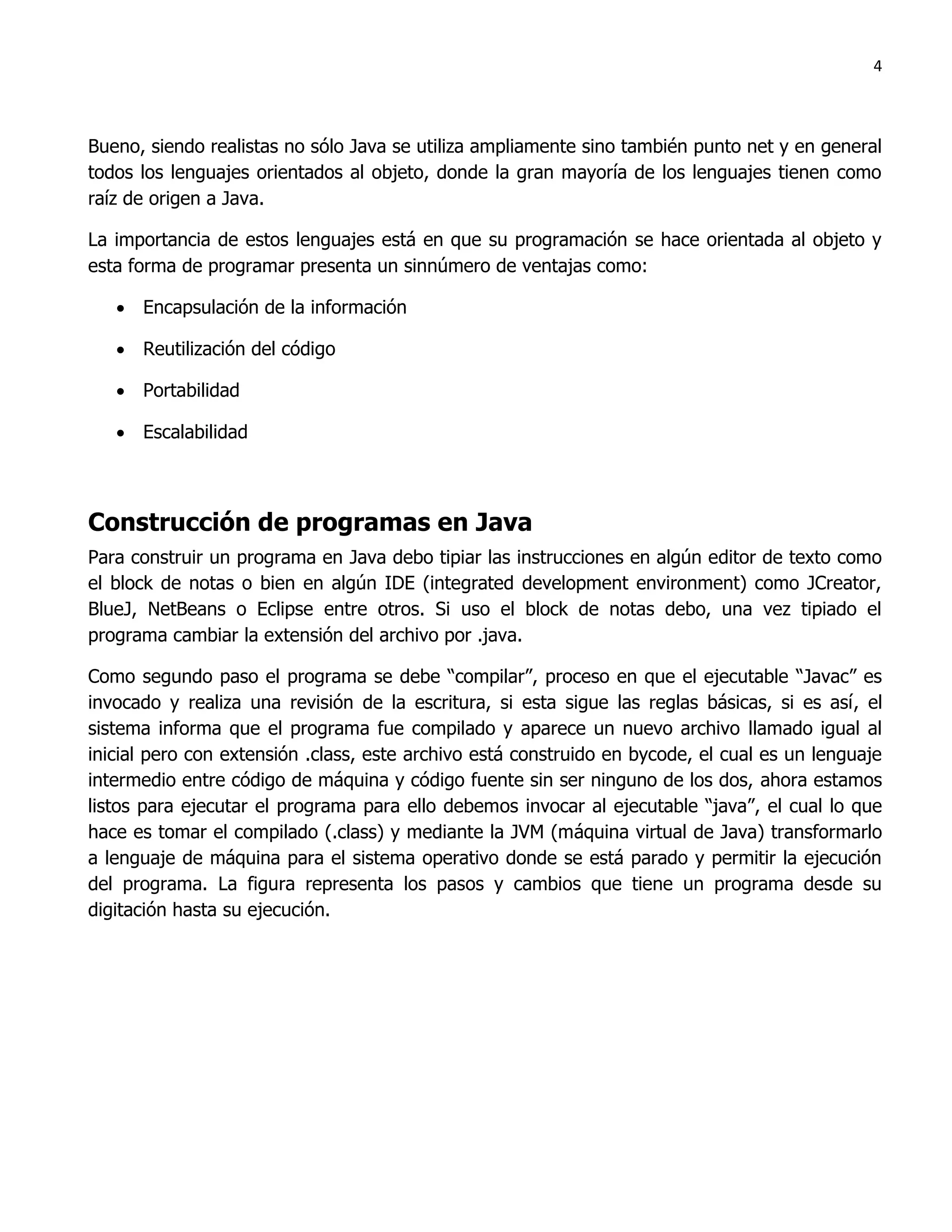 4



Bueno, siendo realistas no sólo Java se utiliza ampliamente sino también punto net y en general
todos los lenguajes orientados al objeto, donde la gran mayoría de los lenguajes tienen como
raíz de origen a Java.

La importancia de estos lenguajes está en que su programación se hace orientada al objeto y
esta forma de programar presenta un sinnúmero de ventajas como:

    Encapsulación de la información

    Reutilización del código

    Portabilidad

    Escalabilidad



Construcción de programas en Java
Para construir un programa en Java debo tipiar las instrucciones en algún editor de texto como
el block de notas o bien en algún IDE (integrated development environment) como JCreator,
BlueJ, NetBeans o Eclipse entre otros. Si uso el block de notas debo, una vez tipiado el
programa cambiar la extensión del archivo por .java.

Como segundo paso el programa se debe “compilar”, proceso en que el ejecutable “Javac” es
invocado y realiza una revisión de la escritura, si esta sigue las reglas básicas, si es así, el
sistema informa que el programa fue compilado y aparece un nuevo archivo llamado igual al
inicial pero con extensión .class, este archivo está construido en bycode, el cual es un lenguaje
intermedio entre código de máquina y código fuente sin ser ninguno de los dos, ahora estamos
listos para ejecutar el programa para ello debemos invocar al ejecutable “java”, el cual lo que
hace es tomar el compilado (.class) y mediante la JVM (máquina virtual de Java) transformarlo
a lenguaje de máquina para el sistema operativo donde se está parado y permitir la ejecución
del programa. La figura representa los pasos y cambios que tiene un programa desde su
digitación hasta su ejecución.
 