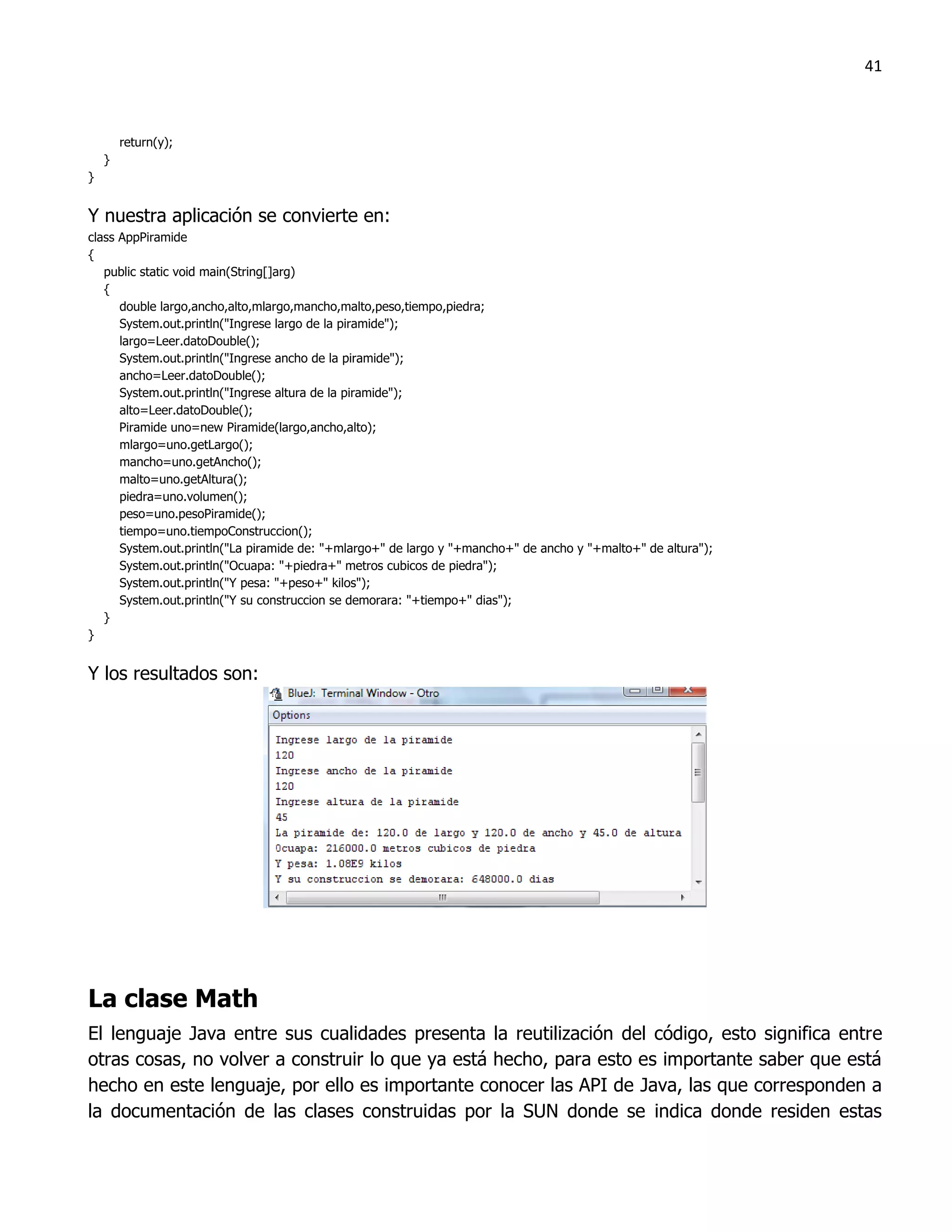 41



        return(y);
    }
}


Y nuestra aplicación se convierte en:
class AppPiramide
{
   public static void main(String[]arg)
   {
      double largo,ancho,alto,mlargo,mancho,malto,peso,tiempo,piedra;
      System.out.println("Ingrese largo de la piramide");
      largo=Leer.datoDouble();
      System.out.println("Ingrese ancho de la piramide");
      ancho=Leer.datoDouble();
      System.out.println("Ingrese altura de la piramide");
      alto=Leer.datoDouble();
      Piramide uno=new Piramide(largo,ancho,alto);
      mlargo=uno.getLargo();
      mancho=uno.getAncho();
      malto=uno.getAltura();
      piedra=uno.volumen();
      peso=uno.pesoPiramide();
      tiempo=uno.tiempoConstruccion();
      System.out.println("La piramide de: "+mlargo+" de largo y "+mancho+" de ancho y "+malto+" de altura");
      System.out.println("Ocuapa: "+piedra+" metros cubicos de piedra");
      System.out.println("Y pesa: "+peso+" kilos");
      System.out.println("Y su construccion se demorara: "+tiempo+" dias");
   }
}


Y los resultados son:




La clase Math
El lenguaje Java entre sus cualidades presenta la reutilización del código, esto significa entre
otras cosas, no volver a construir lo que ya está hecho, para esto es importante saber que está
hecho en este lenguaje, por ello es importante conocer las API de Java, las que corresponden a
la documentación de las clases construidas por la SUN donde se indica donde residen estas
 