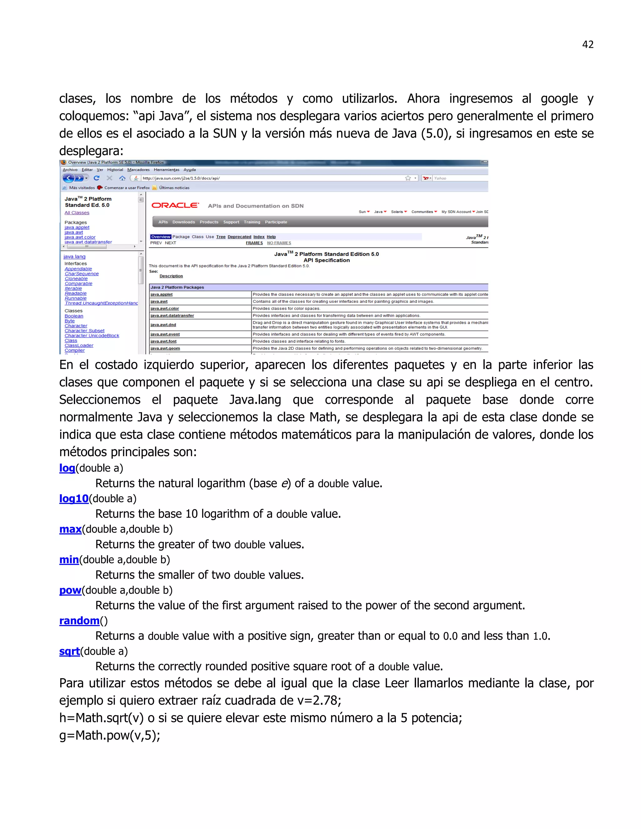 42



clases, los nombre de los métodos y como utilizarlos. Ahora ingresemos al google y
coloquemos: “api Java”, el sistema nos desplegara varios aciertos pero generalmente el primero
de ellos es el asociado a la SUN y la versión más nueva de Java (5.0), si ingresamos en este se
desplegara:




En el costado izquierdo superior, aparecen los diferentes paquetes y en la parte inferior las
clases que componen el paquete y si se selecciona una clase su api se despliega en el centro.
Seleccionemos el paquete Java.lang que corresponde al paquete base donde corre
normalmente Java y seleccionemos la clase Math, se desplegara la api de esta clase donde se
indica que esta clase contiene métodos matemáticos para la manipulación de valores, donde los
métodos principales son:
log(double a)
       Returns the natural logarithm (base e) of a double value.
log10(double a)
       Returns the base 10 logarithm of a double value.
max(double a,double b)
       Returns the greater of two double values.
min(double a,double b)
       Returns the smaller of two double values.
pow(double a,double b)
       Returns the value of the first argument raised to the power of the second argument.
random()
       Returns a double value with a positive sign, greater than or equal to 0.0 and less than 1.0.
sqrt(double a)
       Returns the correctly rounded positive square root of a double value.
Para utilizar estos métodos se debe al igual que la clase Leer llamarlos mediante la clase, por
ejemplo si quiero extraer raíz cuadrada de v=2.78;
h=Math.sqrt(v) o si se quiere elevar este mismo número a la 5 potencia;
g=Math.pow(v,5);
 