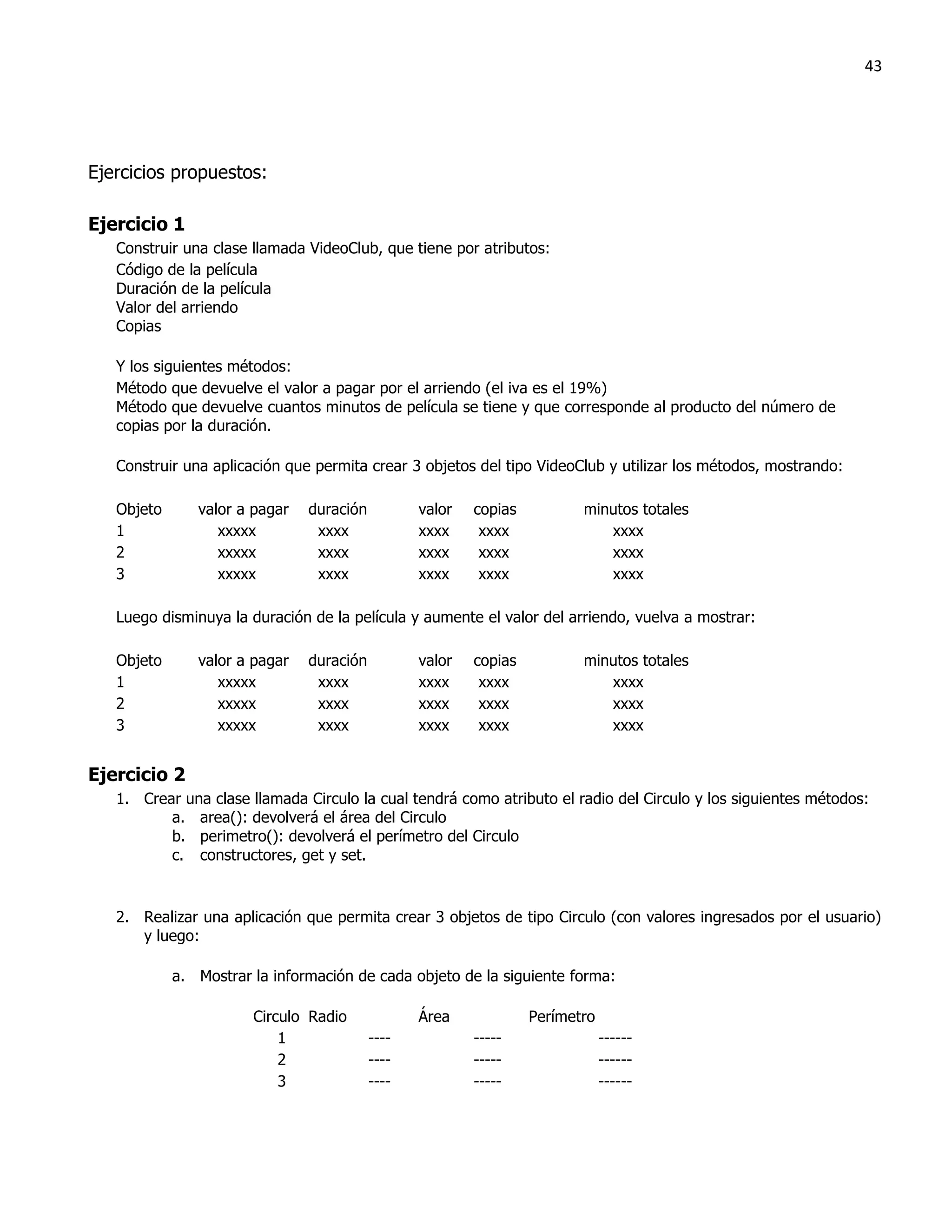 43




Ejercicios propuestos:

Ejercicio 1
   Construir una clase llamada VideoClub, que tiene por atributos:
   Código de la película
   Duración de la película
   Valor del arriendo
   Copias

   Y los siguientes métodos:
   Método que devuelve el valor a pagar por el arriendo (el iva es el 19%)
   Método que devuelve cuantos minutos de película se tiene y que corresponde al producto del número de
   copias por la duración.

   Construir una aplicación que permita crear 3 objetos del tipo VideoClub y utilizar los métodos, mostrando:

   Objeto      valor a pagar   duración          valor   copias          minutos totales
   1              xxxxx         xxxx             xxxx     xxxx              xxxx
   2              xxxxx         xxxx             xxxx     xxxx              xxxx
   3              xxxxx         xxxx             xxxx     xxxx              xxxx

   Luego disminuya la duración de la película y aumente el valor del arriendo, vuelva a mostrar:

   Objeto      valor a pagar   duración          valor   copias          minutos totales
   1              xxxxx         xxxx             xxxx     xxxx              xxxx
   2              xxxxx         xxxx             xxxx     xxxx              xxxx
   3              xxxxx         xxxx             xxxx     xxxx              xxxx


Ejercicio 2
   1. Crear una clase llamada Circulo la cual tendrá como atributo el radio del Circulo y los siguientes métodos:
          a. area(): devolverá el área del Circulo
          b. perimetro(): devolverá el perímetro del Circulo
          c. constructores, get y set.



   2. Realizar una aplicación que permita crear 3 objetos de tipo Circulo (con valores ingresados por el usuario)
      y luego:

            a. Mostrar la información de cada objeto de la siguiente forma:

                       Circulo Radio             Área             Perímetro
                           1              ----           -----                ------
                           2              ----           -----                ------
                           3              ----           -----                ------
 