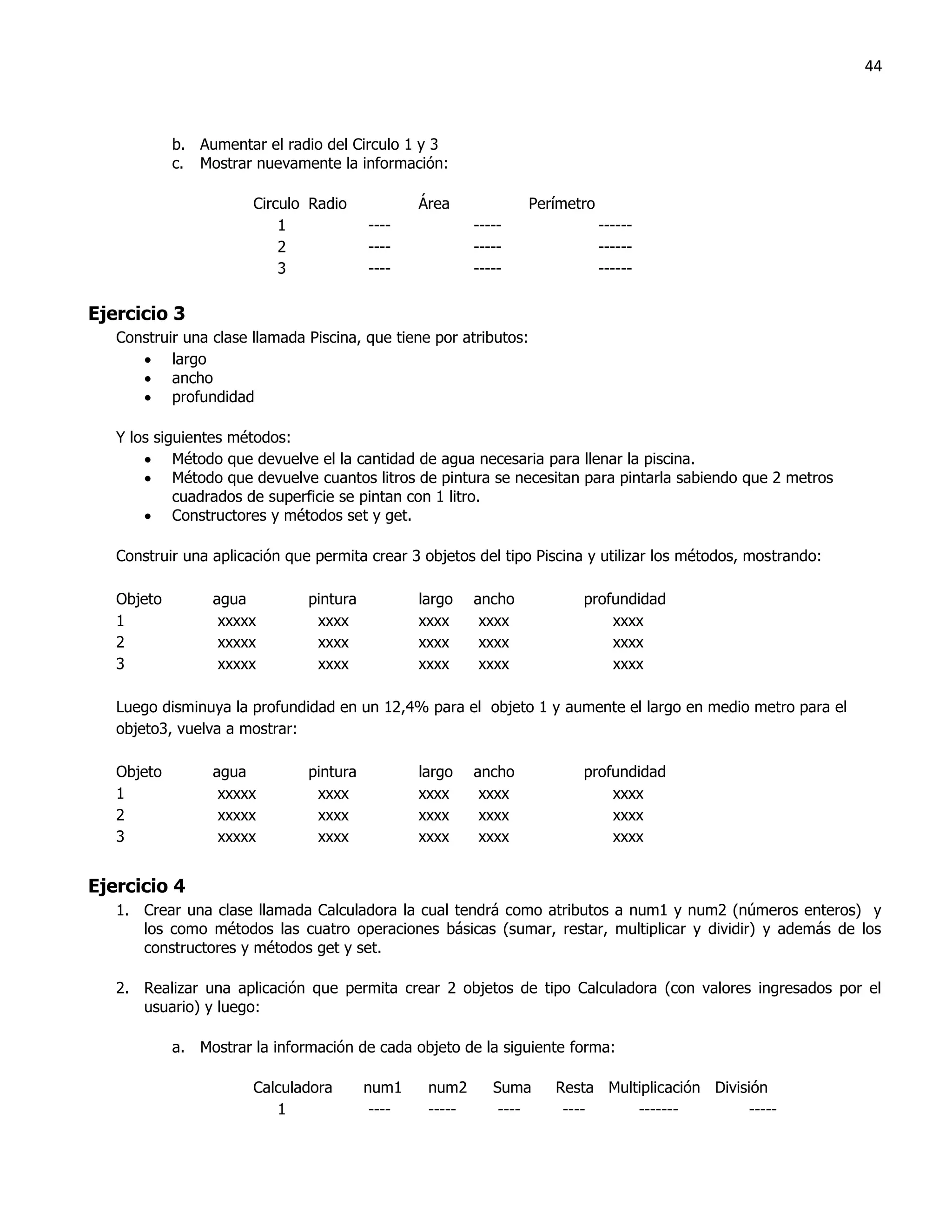 44



            b. Aumentar el radio del Circulo 1 y 3
            c. Mostrar nuevamente la información:

                       Circulo Radio             Área              Perímetro
                           1             ----             -----                ------
                           2             ----             -----                ------
                           3             ----             -----                ------

Ejercicio 3
   Construir una clase llamada Piscina, que tiene por atributos:
       largo
       ancho
       profundidad

   Y los siguientes métodos:
        Método que devuelve el la cantidad de agua necesaria para llenar la piscina.
        Método que devuelve cuantos litros de pintura se necesitan para pintarla sabiendo que 2 metros
            cuadrados de superficie se pintan con 1 litro.
        Constructores y métodos set y get.

   Construir una aplicación que permita crear 3 objetos del tipo Piscina y utilizar los métodos, mostrando:

   Objeto        agua          pintura           largo    ancho           profundidad
   1              xxxxx         xxxx             xxxx      xxxx               xxxx
   2              xxxxx         xxxx             xxxx      xxxx               xxxx
   3              xxxxx         xxxx             xxxx      xxxx               xxxx

   Luego disminuya la profundidad en un 12,4% para el objeto 1 y aumente el largo en medio metro para el
   objeto3, vuelva a mostrar:

   Objeto        agua          pintura           largo    ancho           profundidad
   1              xxxxx         xxxx             xxxx      xxxx               xxxx
   2              xxxxx         xxxx             xxxx      xxxx               xxxx
   3              xxxxx         xxxx             xxxx      xxxx               xxxx


Ejercicio 4
   1. Crear una clase llamada Calculadora la cual tendrá como atributos a num1 y num2 (números enteros) y
      los como métodos las cuatro operaciones básicas (sumar, restar, multiplicar y dividir) y además de los
      constructores y métodos get y set.

   2. Realizar una aplicación que permita crear 2 objetos de tipo Calculadora (con valores ingresados por el
      usuario) y luego:

            a. Mostrar la información de cada objeto de la siguiente forma:

                       Calculadora       num1     num2       Suma     Resta Multiplicación División
                          1               ----    -----       ----     ----     -------          -----
 