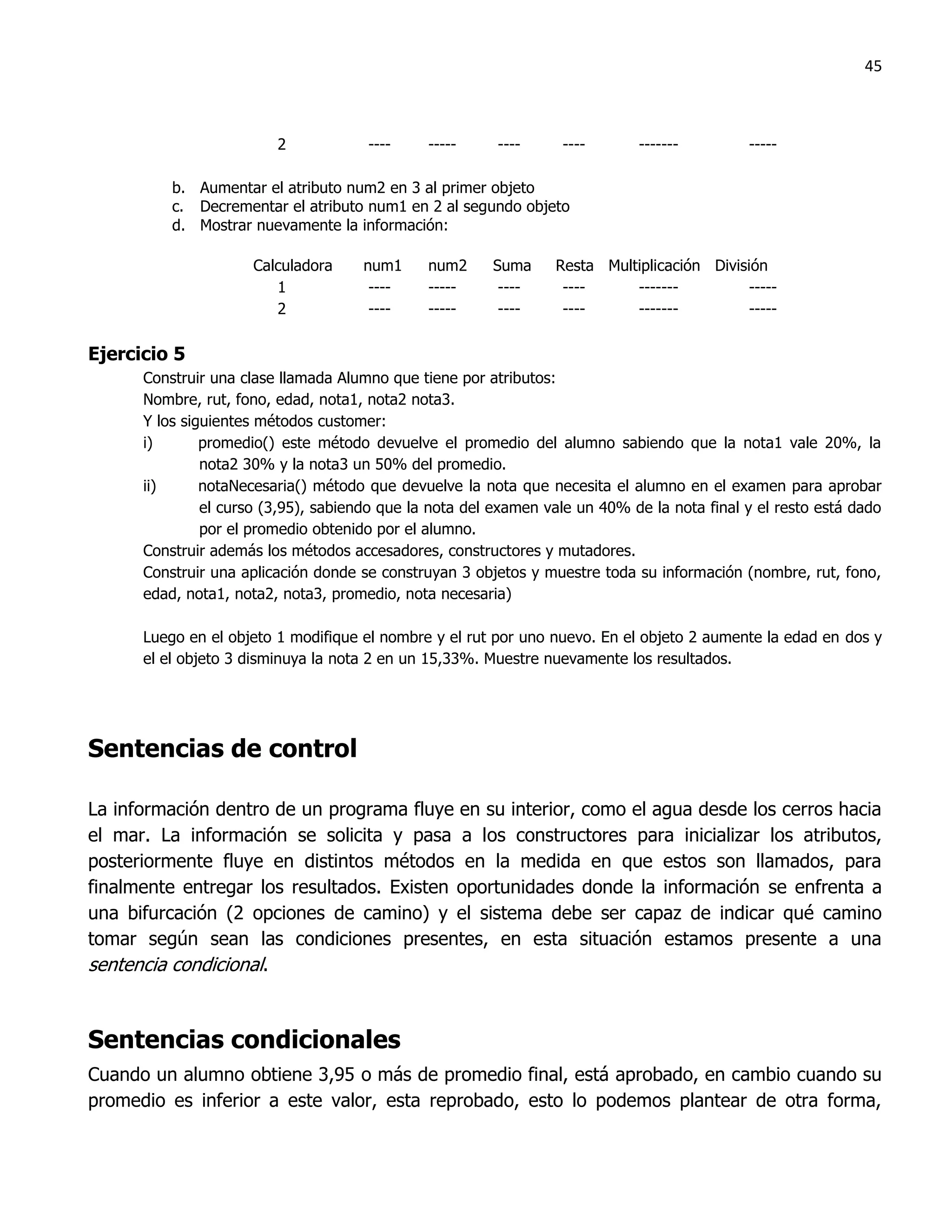 45



                         2            ----     -----     ----     ----       -------         -----

          b. Aumentar el atributo num2 en 3 al primer objeto
          c. Decrementar el atributo num1 en 2 al segundo objeto
          d. Mostrar nuevamente la información:

                     Calculadora     num1      num2     Suma     Resta Multiplicación División
                        1             ----     -----     ----     ----     -------          -----
                        2             ----     -----     ----     ----     -------          -----

Ejercicio 5
      Construir una clase llamada Alumno que tiene por atributos:
      Nombre, rut, fono, edad, nota1, nota2 nota3.
      Y los siguientes métodos customer:
      i)       promedio() este método devuelve el promedio del alumno sabiendo que la nota1 vale 20%, la
               nota2 30% y la nota3 un 50% del promedio.
      ii)      notaNecesaria() método que devuelve la nota que necesita el alumno en el examen para aprobar
               el curso (3,95), sabiendo que la nota del examen vale un 40% de la nota final y el resto está dado
               por el promedio obtenido por el alumno.
      Construir además los métodos accesadores, constructores y mutadores.
      Construir una aplicación donde se construyan 3 objetos y muestre toda su información (nombre, rut, fono,
      edad, nota1, nota2, nota3, promedio, nota necesaria)

      Luego en el objeto 1 modifique el nombre y el rut por uno nuevo. En el objeto 2 aumente la edad en dos y
      el el objeto 3 disminuya la nota 2 en un 15,33%. Muestre nuevamente los resultados.




Sentencias de control

La información dentro de un programa fluye en su interior, como el agua desde los cerros hacia
el mar. La información se solicita y pasa a los constructores para inicializar los atributos,
posteriormente fluye en distintos métodos en la medida en que estos son llamados, para
finalmente entregar los resultados. Existen oportunidades donde la información se enfrenta a
una bifurcación (2 opciones de camino) y el sistema debe ser capaz de indicar qué camino
tomar según sean las condiciones presentes, en esta situación estamos presente a una
sentencia condicional.


Sentencias condicionales
Cuando un alumno obtiene 3,95 o más de promedio final, está aprobado, en cambio cuando su
promedio es inferior a este valor, esta reprobado, esto lo podemos plantear de otra forma,
 