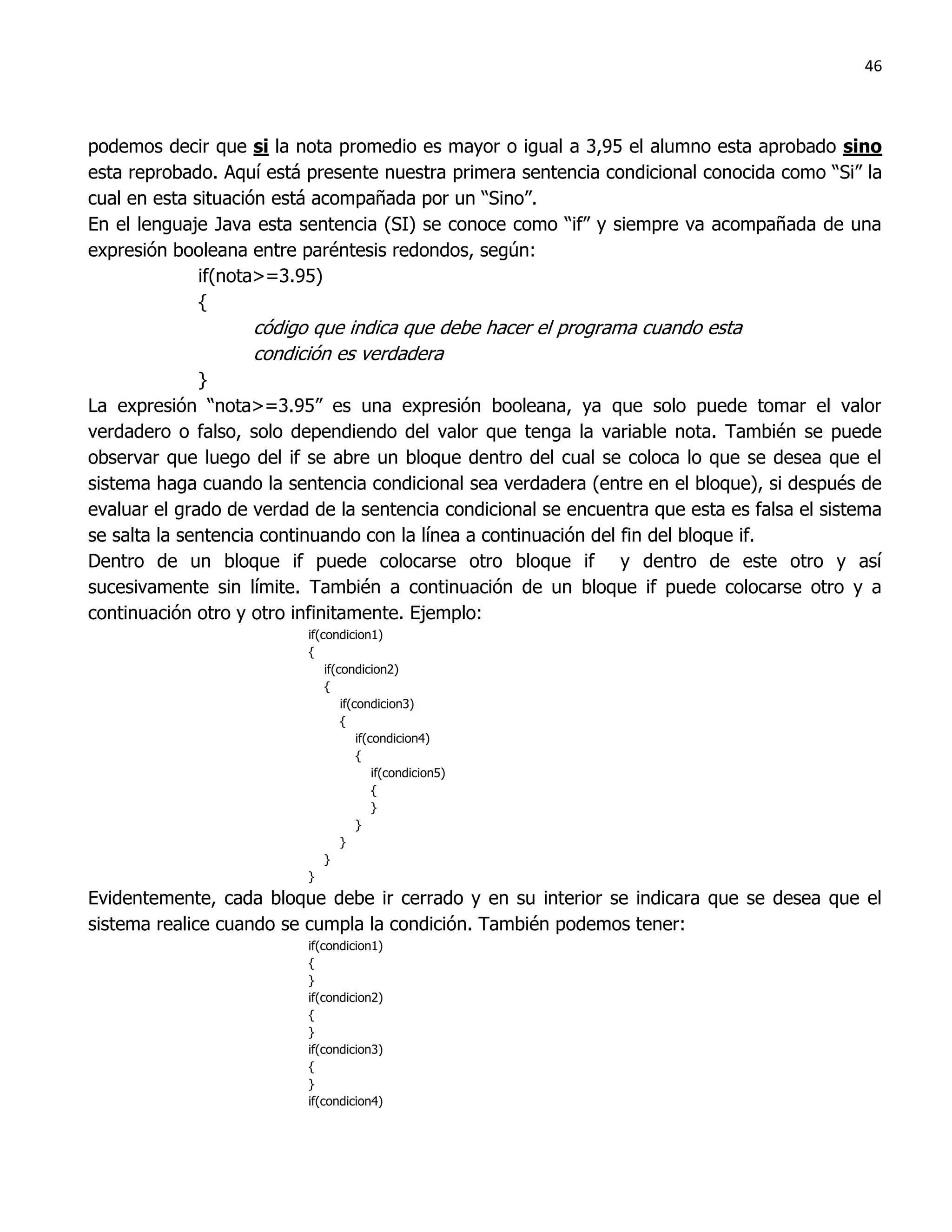 46



podemos decir que si la nota promedio es mayor o igual a 3,95 el alumno esta aprobado sino
esta reprobado. Aquí está presente nuestra primera sentencia condicional conocida como “Si” la
cual en esta situación está acompañada por un “Sino”.
En el lenguaje Java esta sentencia (SI) se conoce como “if” y siempre va acompañada de una
expresión booleana entre paréntesis redondos, según:
              if(nota>=3.95)
              {
                   código que indica que debe hacer el programa cuando esta
                   condición es verdadera
             }
La expresión “nota>=3.95” es una expresión booleana, ya que solo puede tomar el valor
verdadero o falso, solo dependiendo del valor que tenga la variable nota. También se puede
observar que luego del if se abre un bloque dentro del cual se coloca lo que se desea que el
sistema haga cuando la sentencia condicional sea verdadera (entre en el bloque), si después de
evaluar el grado de verdad de la sentencia condicional se encuentra que esta es falsa el sistema
se salta la sentencia continuando con la línea a continuación del fin del bloque if.
Dentro de un bloque if puede colocarse otro bloque if y dentro de este otro y así
sucesivamente sin límite. También a continuación de un bloque if puede colocarse otro y a
continuación otro y otro infinitamente. Ejemplo:
                          if(condicion1)
                          {
                              if(condicion2)
                              {
                                  if(condicion3)
                                  {
                                      if(condicion4)
                                      {
                                          if(condicion5)
                                          {
                                          }
                                      }
                                  }
                              }
                          }
Evidentemente, cada bloque debe ir cerrado y en su interior se indicara que se desea que el
sistema realice cuando se cumpla la condición. También podemos tener:
                          if(condicion1)
                          {
                          }
                          if(condicion2)
                          {
                          }
                          if(condicion3)
                          {
                          }
                          if(condicion4)
 