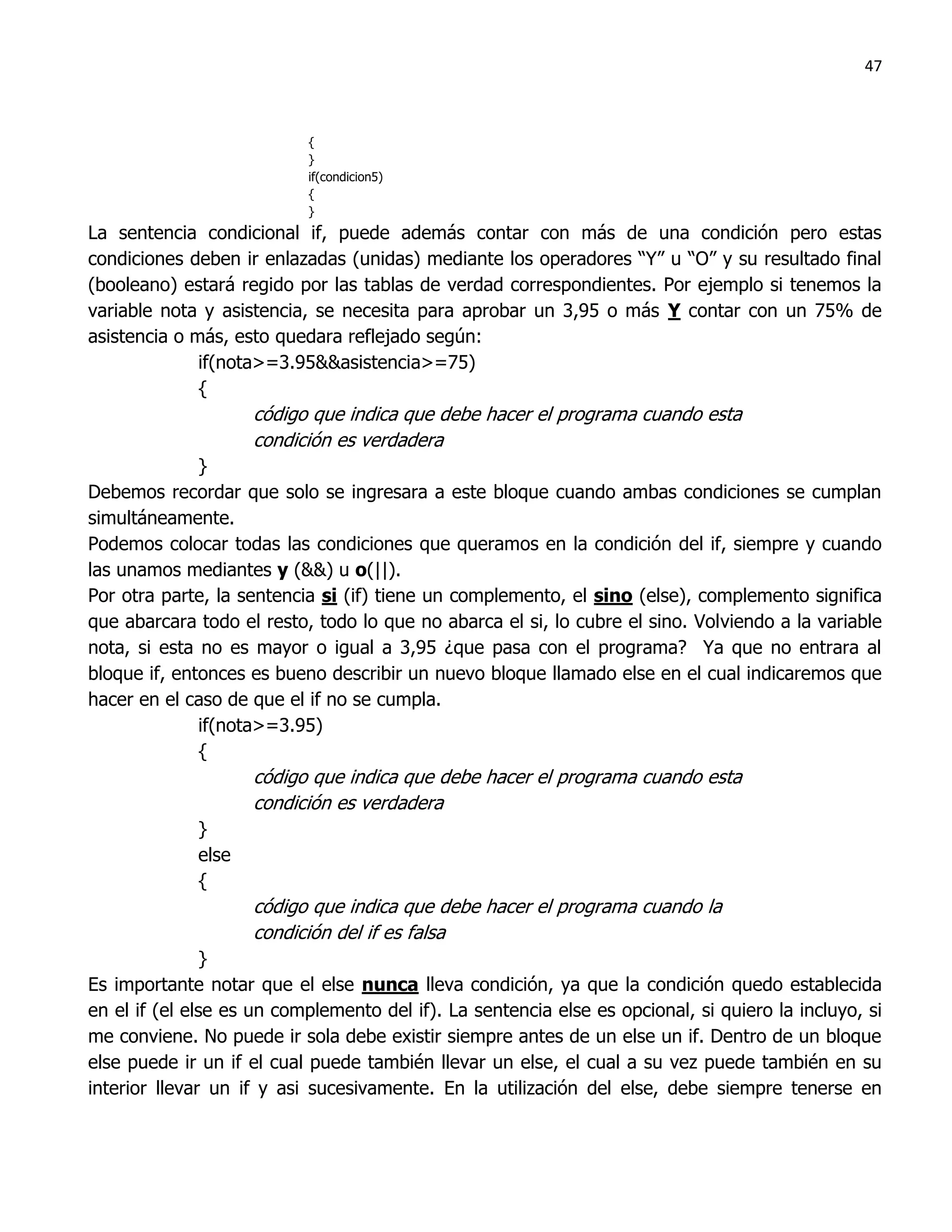 47



                           {
                           }
                           if(condicion5)
                           {
                           }
La sentencia condicional if, puede además contar con más de una condición pero estas
condiciones deben ir enlazadas (unidas) mediante los operadores “Y” u “O” y su resultado final
(booleano) estará regido por las tablas de verdad correspondientes. Por ejemplo si tenemos la
variable nota y asistencia, se necesita para aprobar un 3,95 o más Y contar con un 75% de
asistencia o más, esto quedara reflejado según:
              if(nota>=3.95&&asistencia>=75)
              {
                    código que indica que debe hacer el programa cuando esta
                    condición es verdadera
              }
Debemos recordar que solo se ingresara a este bloque cuando ambas condiciones se cumplan
simultáneamente.
Podemos colocar todas las condiciones que queramos en la condición del if, siempre y cuando
las unamos mediantes y (&&) u o(||).
Por otra parte, la sentencia si (if) tiene un complemento, el sino (else), complemento significa
que abarcara todo el resto, todo lo que no abarca el si, lo cubre el sino. Volviendo a la variable
nota, si esta no es mayor o igual a 3,95 ¿que pasa con el programa? Ya que no entrara al
bloque if, entonces es bueno describir un nuevo bloque llamado else en el cual indicaremos que
hacer en el caso de que el if no se cumpla.
              if(nota>=3.95)
              {
                    código que indica que debe hacer el programa cuando esta
                    condición es verdadera
             }
             else
             {
                    código que indica que debe hacer el programa cuando la
                    condición del if es falsa
                }
Es importante notar que el else nunca lleva condición, ya que la condición quedo establecida
en el if (el else es un complemento del if). La sentencia else es opcional, si quiero la incluyo, si
me conviene. No puede ir sola debe existir siempre antes de un else un if. Dentro de un bloque
else puede ir un if el cual puede también llevar un else, el cual a su vez puede también en su
interior llevar un if y asi sucesivamente. En la utilización del else, debe siempre tenerse en
 
