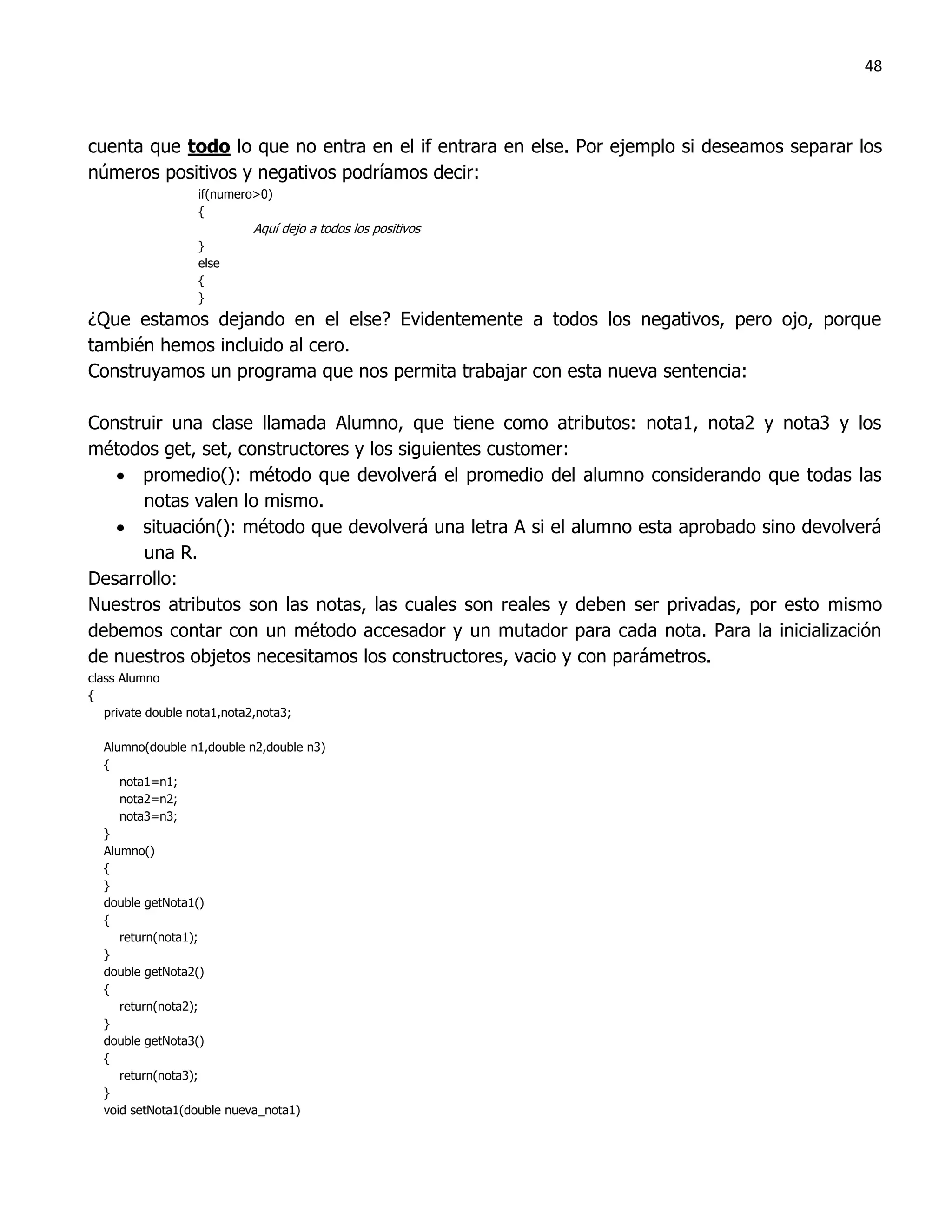 48



cuenta que todo lo que no entra en el if entrara en else. Por ejemplo si deseamos separar los
números positivos y negativos podríamos decir:
                   if(numero>0)
                   {
                             Aquí dejo a todos los positivos
                   }
                   else
                   {
                   }
¿Que estamos dejando en el else? Evidentemente a todos los negativos, pero ojo, porque
también hemos incluido al cero.
Construyamos un programa que nos permita trabajar con esta nueva sentencia:

Construir una clase llamada Alumno, que tiene como atributos: nota1, nota2 y nota3 y los
métodos get, set, constructores y los siguientes customer:
    promedio(): método que devolverá el promedio del alumno considerando que todas las
      notas valen lo mismo.
    situación(): método que devolverá una letra A si el alumno esta aprobado sino devolverá
      una R.
Desarrollo:
Nuestros atributos son las notas, las cuales son reales y deben ser privadas, por esto mismo
debemos contar con un método accesador y un mutador para cada nota. Para la inicialización
de nuestros objetos necesitamos los constructores, vacio y con parámetros.
class Alumno
{
   private double nota1,nota2,nota3;

  Alumno(double n1,double n2,double n3)
  {
     nota1=n1;
     nota2=n2;
     nota3=n3;
  }
  Alumno()
  {
  }
  double getNota1()
  {
     return(nota1);
  }
  double getNota2()
  {
     return(nota2);
  }
  double getNota3()
  {
     return(nota3);
  }
  void setNota1(double nueva_nota1)
 