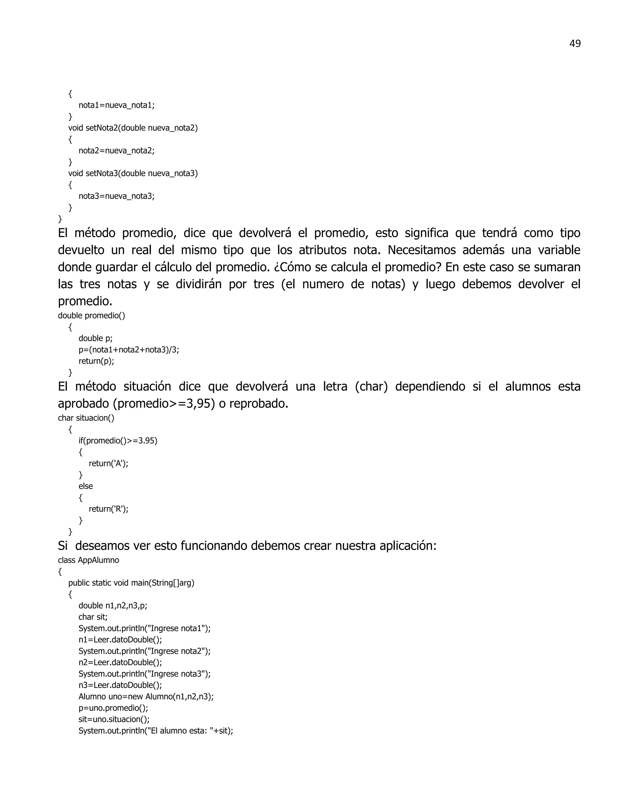 49



    {
       nota1=nueva_nota1;
    }
    void setNota2(double nueva_nota2)
    {
       nota2=nueva_nota2;
    }
    void setNota3(double nueva_nota3)
    {
       nota3=nueva_nota3;
    }
}
El método promedio, dice que devolverá el promedio, esto significa que tendrá como tipo
devuelto un real del mismo tipo que los atributos nota. Necesitamos además una variable
donde guardar el cálculo del promedio. ¿Cómo se calcula el promedio? En este caso se sumaran
las tres notas y se dividirán por tres (el numero de notas) y luego debemos devolver el
promedio.
double promedio()
  {
     double p;
     p=(nota1+nota2+nota3)/3;
     return(p);
  }
El método situación dice que devolverá una letra (char) dependiendo si el alumnos esta
aprobado (promedio>=3,95) o reprobado.
char situacion()
  {
      if(promedio()>=3.95)
      {
          return('A');
      }
      else
      {
          return('R');
      }
  }
Si deseamos ver esto funcionando debemos crear nuestra aplicación:
class AppAlumno
{
   public static void main(String[]arg)
   {
      double n1,n2,n3,p;
      char sit;
      System.out.println("Ingrese nota1");
      n1=Leer.datoDouble();
      System.out.println("Ingrese nota2");
      n2=Leer.datoDouble();
      System.out.println("Ingrese nota3");
      n3=Leer.datoDouble();
      Alumno uno=new Alumno(n1,n2,n3);
      p=uno.promedio();
      sit=uno.situacion();
      System.out.println("El alumno esta: "+sit);
 