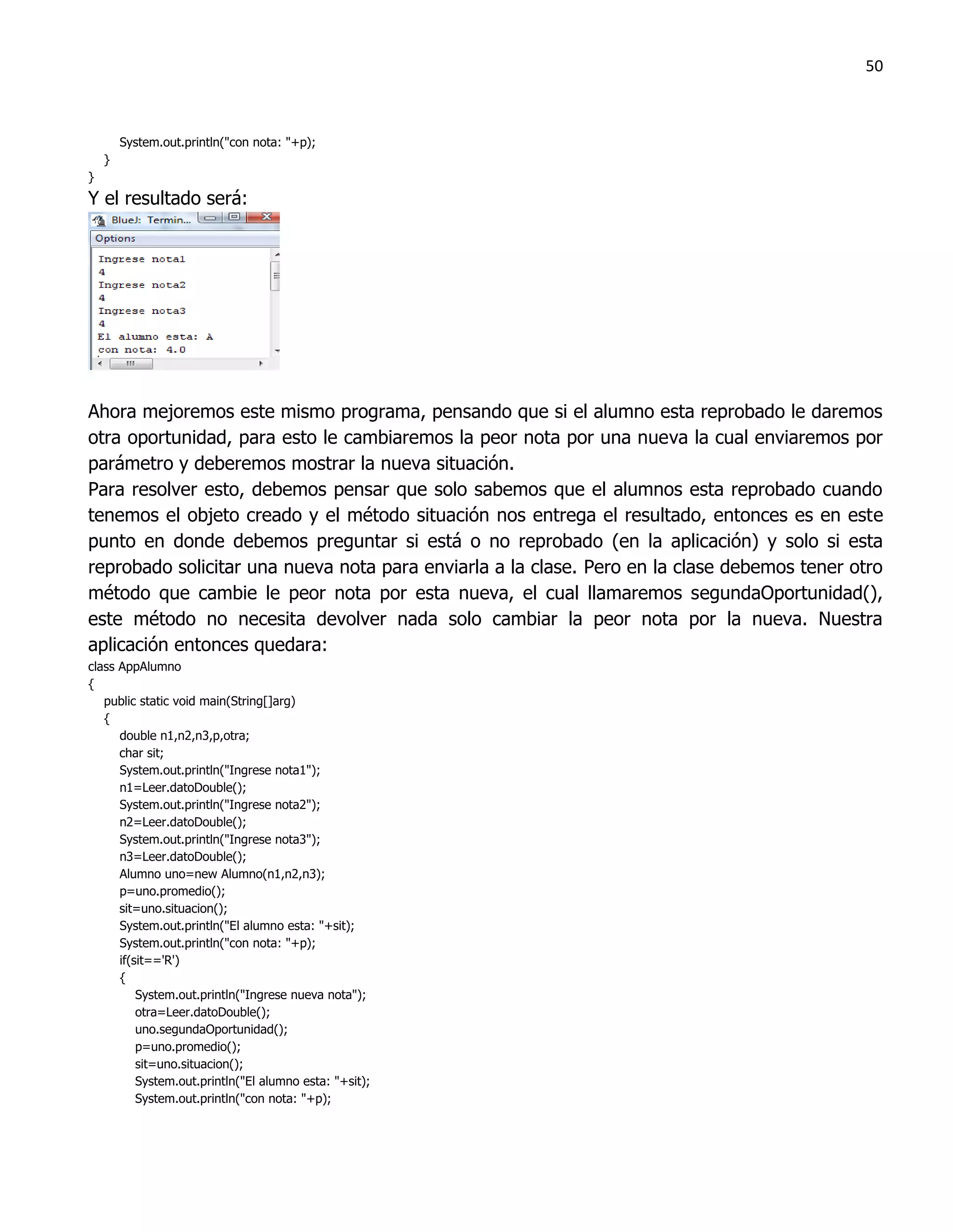50



        System.out.println("con nota: "+p);
    }
}
Y el resultado será:




Ahora mejoremos este mismo programa, pensando que si el alumno esta reprobado le daremos
otra oportunidad, para esto le cambiaremos la peor nota por una nueva la cual enviaremos por
parámetro y deberemos mostrar la nueva situación.
Para resolver esto, debemos pensar que solo sabemos que el alumnos esta reprobado cuando
tenemos el objeto creado y el método situación nos entrega el resultado, entonces es en este
punto en donde debemos preguntar si está o no reprobado (en la aplicación) y solo si esta
reprobado solicitar una nueva nota para enviarla a la clase. Pero en la clase debemos tener otro
método que cambie le peor nota por esta nueva, el cual llamaremos segundaOportunidad(),
este método no necesita devolver nada solo cambiar la peor nota por la nueva. Nuestra
aplicación entonces quedara:
class AppAlumno
{
   public static void main(String[]arg)
   {
      double n1,n2,n3,p,otra;
      char sit;
      System.out.println("Ingrese nota1");
      n1=Leer.datoDouble();
      System.out.println("Ingrese nota2");
      n2=Leer.datoDouble();
      System.out.println("Ingrese nota3");
      n3=Leer.datoDouble();
      Alumno uno=new Alumno(n1,n2,n3);
      p=uno.promedio();
      sit=uno.situacion();
      System.out.println("El alumno esta: "+sit);
      System.out.println("con nota: "+p);
      if(sit=='R')
      {
          System.out.println("Ingrese nueva nota");
          otra=Leer.datoDouble();
          uno.segundaOportunidad();
          p=uno.promedio();
          sit=uno.situacion();
          System.out.println("El alumno esta: "+sit);
          System.out.println("con nota: "+p);
 