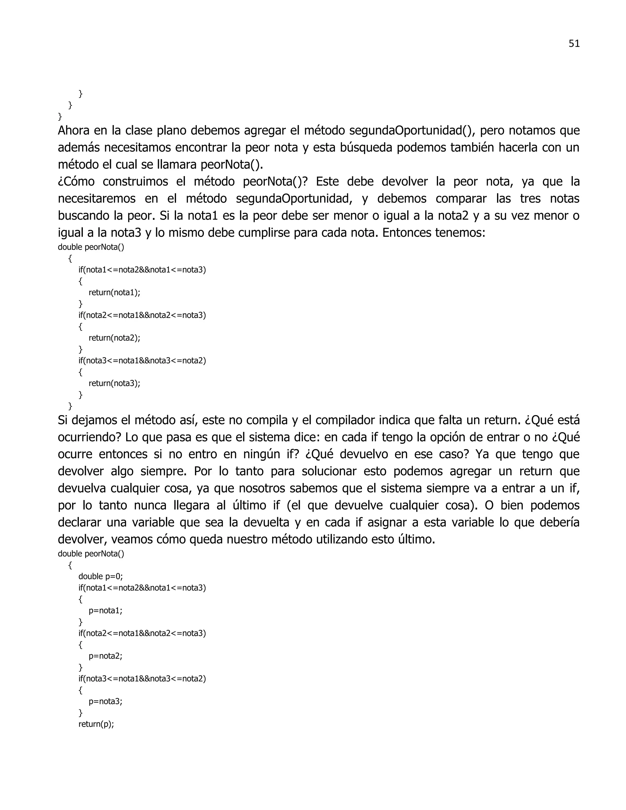 51



        }
    }
}
Ahora en la clase plano debemos agregar el método segundaOportunidad(), pero notamos que
además necesitamos encontrar la peor nota y esta búsqueda podemos también hacerla con un
método el cual se llamara peorNota().
¿Cómo construimos el método peorNota()? Este debe devolver la peor nota, ya que la
necesitaremos en el método segundaOportunidad, y debemos comparar las tres notas
buscando la peor. Si la nota1 es la peor debe ser menor o igual a la nota2 y a su vez menor o
igual a la nota3 y lo mismo debe cumplirse para cada nota. Entonces tenemos:
double peorNota()
  {
     if(nota1<=nota2&&nota1<=nota3)
     {
         return(nota1);
     }
     if(nota2<=nota1&&nota2<=nota3)
     {
         return(nota2);
     }
     if(nota3<=nota1&&nota3<=nota2)
     {
         return(nota3);
     }
  }
Si dejamos el método así, este no compila y el compilador indica que falta un return. ¿Qué está
ocurriendo? Lo que pasa es que el sistema dice: en cada if tengo la opción de entrar o no ¿Qué
ocurre entonces si no entro en ningún if? ¿Qué devuelvo en ese caso? Ya que tengo que
devolver algo siempre. Por lo tanto para solucionar esto podemos agregar un return que
devuelva cualquier cosa, ya que nosotros sabemos que el sistema siempre va a entrar a un if,
por lo tanto nunca llegara al último if (el que devuelve cualquier cosa). O bien podemos
declarar una variable que sea la devuelta y en cada if asignar a esta variable lo que debería
devolver, veamos cómo queda nuestro método utilizando esto último.
double peorNota()
  {
     double p=0;
     if(nota1<=nota2&&nota1<=nota3)
     {
         p=nota1;
     }
     if(nota2<=nota1&&nota2<=nota3)
     {
         p=nota2;
     }
     if(nota3<=nota1&&nota3<=nota2)
     {
         p=nota3;
     }
     return(p);
 