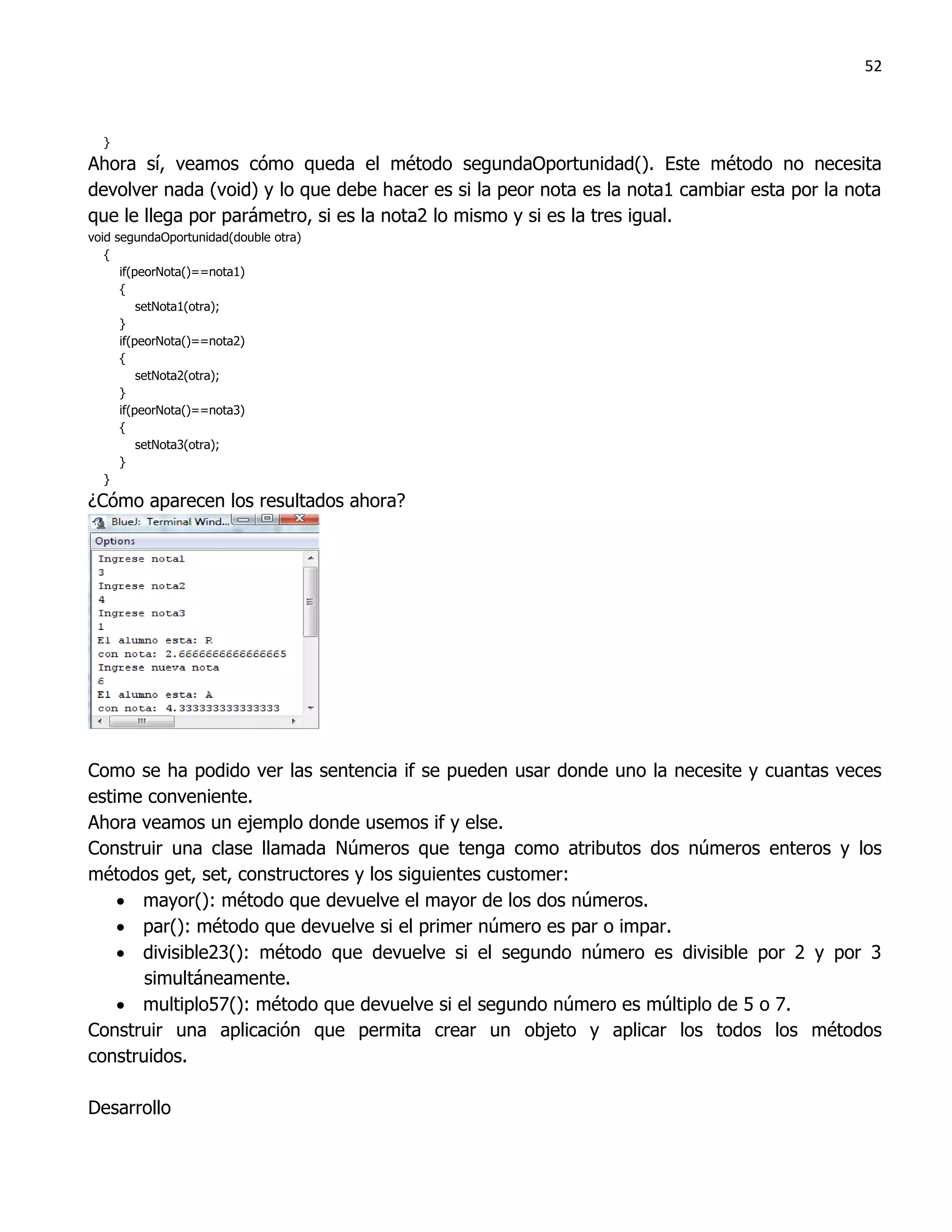 52



  }
Ahora sí, veamos cómo queda el método segundaOportunidad(). Este método no necesita
devolver nada (void) y lo que debe hacer es si la peor nota es la nota1 cambiar esta por la nota
que le llega por parámetro, si es la nota2 lo mismo y si es la tres igual.
void segundaOportunidad(double otra)
   {
      if(peorNota()==nota1)
      {
          setNota1(otra);
      }
      if(peorNota()==nota2)
      {
          setNota2(otra);
      }
      if(peorNota()==nota3)
      {
          setNota3(otra);
      }
   }
¿Cómo aparecen los resultados ahora?




Como se ha podido ver las sentencia if se pueden usar donde uno la necesite y cuantas veces
estime conveniente.
Ahora veamos un ejemplo donde usemos if y else.
Construir una clase llamada Números que tenga como atributos dos números enteros y los
métodos get, set, constructores y los siguientes customer:
     mayor(): método que devuelve el mayor de los dos números.
     par(): método que devuelve si el primer número es par o impar.
     divisible23(): método que devuelve si el segundo número es divisible por 2 y por 3
       simultáneamente.
     multiplo57(): método que devuelve si el segundo número es múltiplo de 5 o 7.
Construir una aplicación que permita crear un objeto y aplicar los todos los métodos
construidos.

Desarrollo
 