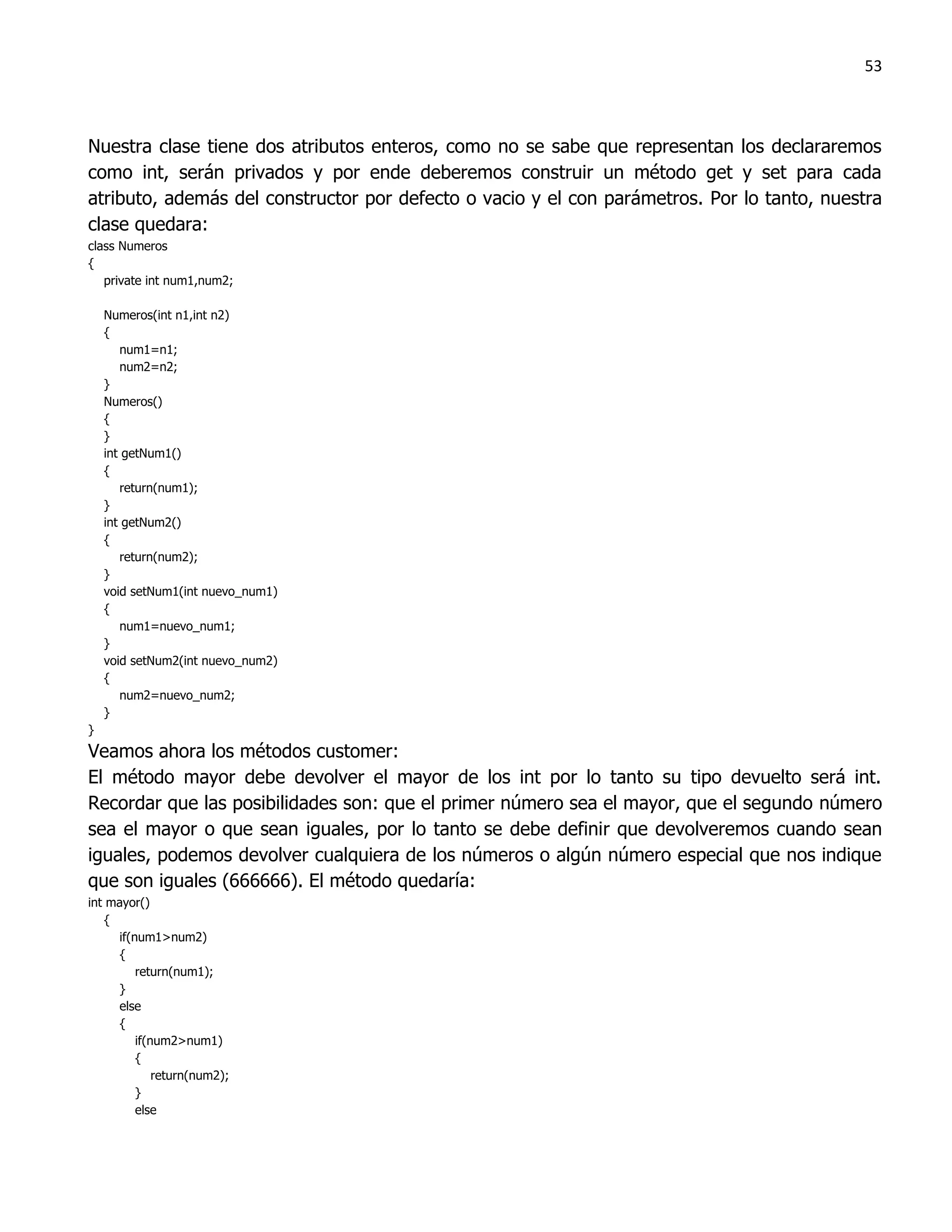 53



Nuestra clase tiene dos atributos enteros, como no se sabe que representan los declararemos
como int, serán privados y por ende deberemos construir un método get y set para cada
atributo, además del constructor por defecto o vacio y el con parámetros. Por lo tanto, nuestra
clase quedara:
class Numeros
{
   private int num1,num2;

    Numeros(int n1,int n2)
    {
       num1=n1;
       num2=n2;
    }
    Numeros()
    {
    }
    int getNum1()
    {
       return(num1);
    }
    int getNum2()
    {
       return(num2);
    }
    void setNum1(int nuevo_num1)
    {
       num1=nuevo_num1;
    }
    void setNum2(int nuevo_num2)
    {
       num2=nuevo_num2;
    }
}
Veamos ahora los métodos customer:
El método mayor debe devolver el mayor de los int por lo tanto su tipo devuelto será int.
Recordar que las posibilidades son: que el primer número sea el mayor, que el segundo número
sea el mayor o que sean iguales, por lo tanto se debe definir que devolveremos cuando sean
iguales, podemos devolver cualquiera de los números o algún número especial que nos indique
que son iguales (666666). El método quedaría:
int mayor()
   {
     if(num1>num2)
     {
         return(num1);
     }
     else
     {
         if(num2>num1)
         {
             return(num2);
         }
         else
 