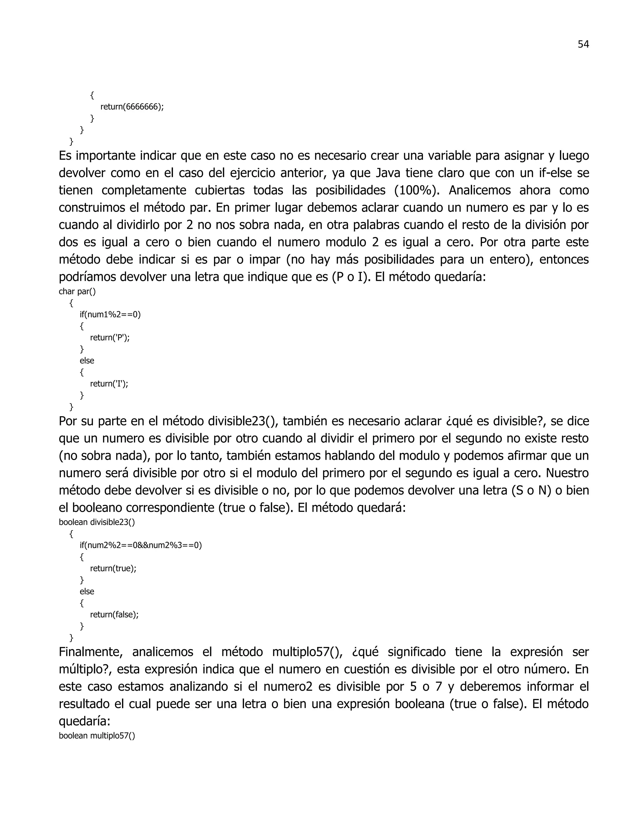 54



          {
              return(6666666);
          }
      }
  }
Es importante indicar que en este caso no es necesario crear una variable para asignar y luego
devolver como en el caso del ejercicio anterior, ya que Java tiene claro que con un if-else se
tienen completamente cubiertas todas las posibilidades (100%). Analicemos ahora como
construimos el método par. En primer lugar debemos aclarar cuando un numero es par y lo es
cuando al dividirlo por 2 no nos sobra nada, en otra palabras cuando el resto de la división por
dos es igual a cero o bien cuando el numero modulo 2 es igual a cero. Por otra parte este
método debe indicar si es par o impar (no hay más posibilidades para un entero), entonces
podríamos devolver una letra que indique que es (P o I). El método quedaría:
char par()
  {
      if(num1%2==0)
      {
          return('P');
      }
      else
      {
          return('I');
      }
  }
Por su parte en el método divisible23(), también es necesario aclarar ¿qué es divisible?, se dice
que un numero es divisible por otro cuando al dividir el primero por el segundo no existe resto
(no sobra nada), por lo tanto, también estamos hablando del modulo y podemos afirmar que un
numero será divisible por otro si el modulo del primero por el segundo es igual a cero. Nuestro
método debe devolver si es divisible o no, por lo que podemos devolver una letra (S o N) o bien
el booleano correspondiente (true o false). El método quedará:
boolean divisible23()
  {
     if(num2%2==0&&num2%3==0)
     {
         return(true);
     }
     else
     {
         return(false);
     }
  }
Finalmente, analicemos el método multiplo57(), ¿qué significado tiene la expresión ser
múltiplo?, esta expresión indica que el numero en cuestión es divisible por el otro número. En
este caso estamos analizando si el numero2 es divisible por 5 o 7 y deberemos informar el
resultado el cual puede ser una letra o bien una expresión booleana (true o false). El método
quedaría:
boolean multiplo57()
 