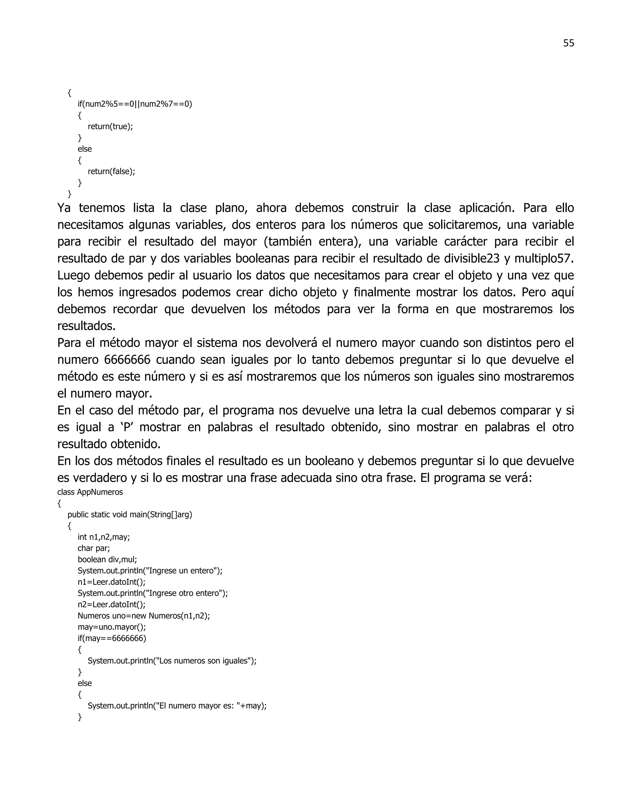 55



  {
      if(num2%5==0||num2%7==0)
      {
          return(true);
      }
      else
      {
          return(false);
      }
  }
Ya tenemos lista la clase plano, ahora debemos construir la clase aplicación. Para ello
necesitamos algunas variables, dos enteros para los números que solicitaremos, una variable
para recibir el resultado del mayor (también entera), una variable carácter para recibir el
resultado de par y dos variables booleanas para recibir el resultado de divisible23 y multiplo57.
Luego debemos pedir al usuario los datos que necesitamos para crear el objeto y una vez que
los hemos ingresados podemos crear dicho objeto y finalmente mostrar los datos. Pero aquí
debemos recordar que devuelven los métodos para ver la forma en que mostraremos los
resultados.
Para el método mayor el sistema nos devolverá el numero mayor cuando son distintos pero el
numero 6666666 cuando sean iguales por lo tanto debemos preguntar si lo que devuelve el
método es este número y si es así mostraremos que los números son iguales sino mostraremos
el numero mayor.
En el caso del método par, el programa nos devuelve una letra la cual debemos comparar y si
es igual a „P‟ mostrar en palabras el resultado obtenido, sino mostrar en palabras el otro
resultado obtenido.
En los dos métodos finales el resultado es un booleano y debemos preguntar si lo que devuelve
es verdadero y si lo es mostrar una frase adecuada sino otra frase. El programa se verá:
class AppNumeros
{
   public static void main(String[]arg)
   {
      int n1,n2,may;
      char par;
      boolean div,mul;
      System.out.println("Ingrese un entero");
      n1=Leer.datoInt();
      System.out.println("Ingrese otro entero");
      n2=Leer.datoInt();
      Numeros uno=new Numeros(n1,n2);
      may=uno.mayor();
      if(may==6666666)
      {
         System.out.println("Los numeros son iguales");
      }
      else
      {
         System.out.println("El numero mayor es: "+may);
      }
 