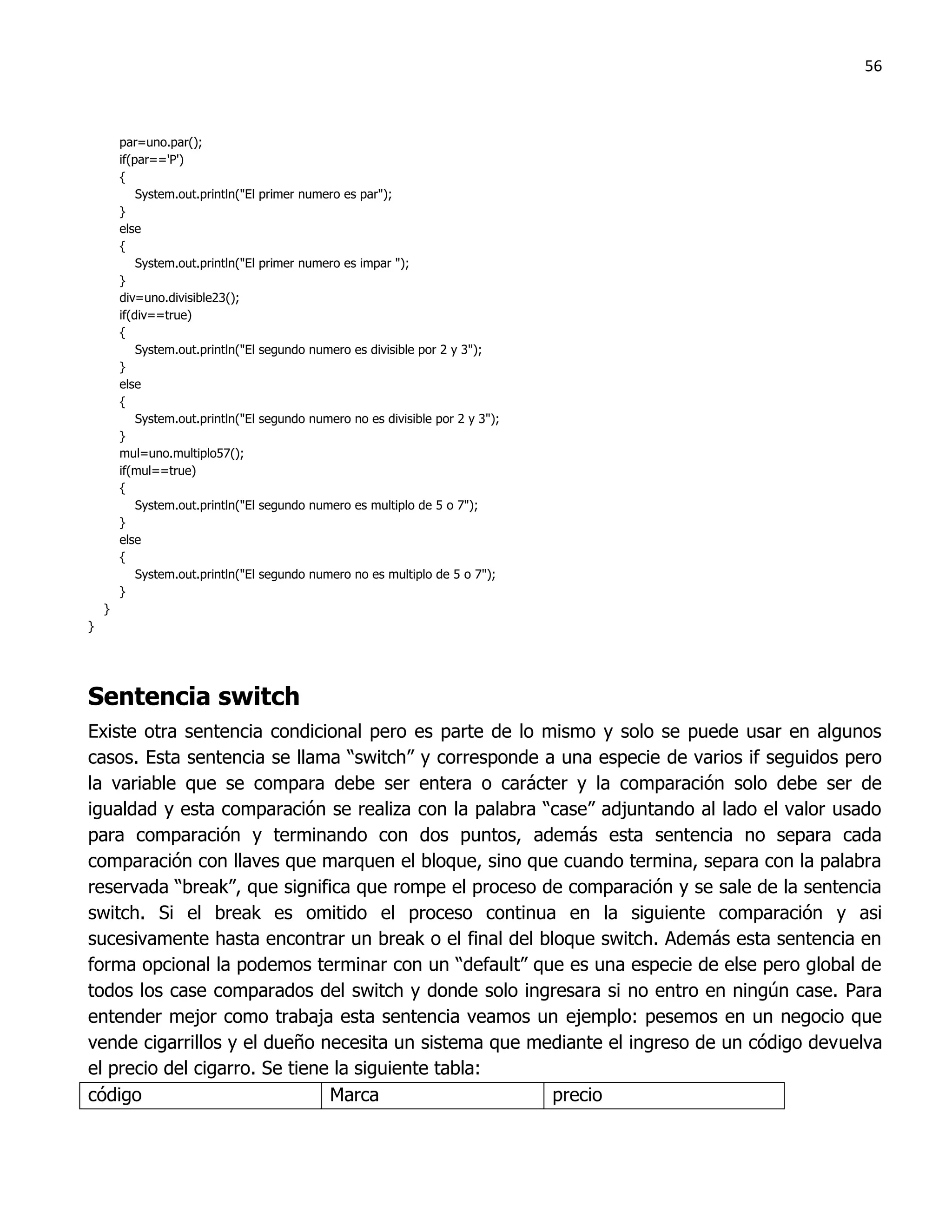 56



        par=uno.par();
        if(par=='P')
        {
            System.out.println("El   primer numero es par");
        }
        else
        {
            System.out.println("El   primer numero es impar ");
        }
        div=uno.divisible23();
        if(div==true)
        {
            System.out.println("El   segundo numero es divisible por 2 y 3");
        }
        else
        {
            System.out.println("El   segundo numero no es divisible por 2 y 3");
        }
        mul=uno.multiplo57();
        if(mul==true)
        {
            System.out.println("El   segundo numero es multiplo de 5 o 7");
        }
        else
        {
            System.out.println("El   segundo numero no es multiplo de 5 o 7");
        }
    }
}




Sentencia switch
Existe otra sentencia condicional pero es parte de lo mismo y solo se puede usar en algunos
casos. Esta sentencia se llama “switch” y corresponde a una especie de varios if seguidos pero
la variable que se compara debe ser entera o carácter y la comparación solo debe ser de
igualdad y esta comparación se realiza con la palabra “case” adjuntando al lado el valor usado
para comparación y terminando con dos puntos, además esta sentencia no separa cada
comparación con llaves que marquen el bloque, sino que cuando termina, separa con la palabra
reservada “break”, que significa que rompe el proceso de comparación y se sale de la sentencia
switch. Si el break es omitido el proceso continua en la siguiente comparación y asi
sucesivamente hasta encontrar un break o el final del bloque switch. Además esta sentencia en
forma opcional la podemos terminar con un “default” que es una especie de else pero global de
todos los case comparados del switch y donde solo ingresara si no entro en ningún case. Para
entender mejor como trabaja esta sentencia veamos un ejemplo: pesemos en un negocio que
vende cigarrillos y el dueño necesita un sistema que mediante el ingreso de un código devuelva
el precio del cigarro. Se tiene la siguiente tabla:
código                         Marca                    precio
 