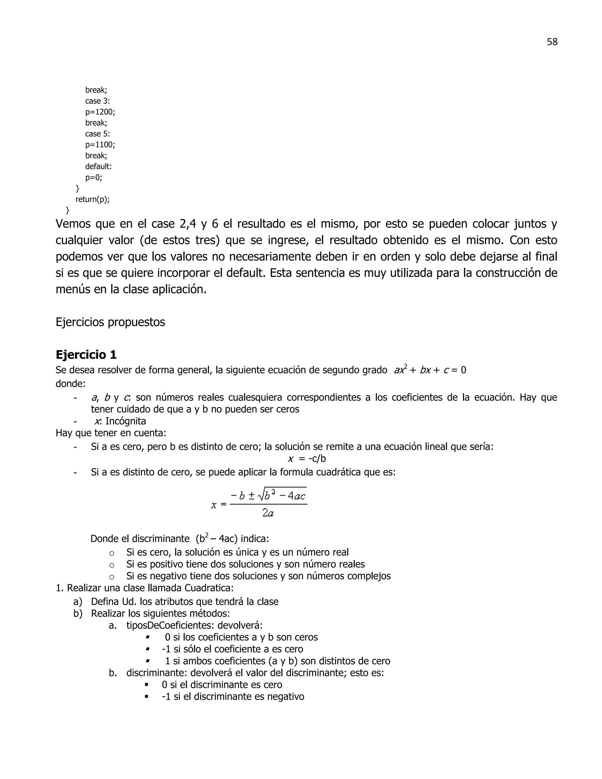 58



        break;
        case 3:
        p=1200;
        break;
        case 5:
        p=1100;
        break;
        default:
        p=0;
      }
      return(p);
  }
Vemos que en el case 2,4 y 6 el resultado es el mismo, por esto se pueden colocar juntos y
cualquier valor (de estos tres) que se ingrese, el resultado obtenido es el mismo. Con esto
podemos ver que los valores no necesariamente deben ir en orden y solo debe dejarse al final
si es que se quiere incorporar el default. Esta sentencia es muy utilizada para la construcción de
menús en la clase aplicación.

Ejercicios propuestos

Ejercicio 1
Se desea resolver de forma general, la siguiente ecuación de segundo grado ax2 + bx + c = 0
donde:
    - a, b y c: son números reales cualesquiera correspondientes a los coeficientes de la ecuación. Hay que
       tener cuidado de que a y b no pueden ser ceros
    -   x: Incógnita
Hay que tener en cuenta:
    - Si a es cero, pero b es distinto de cero; la solución se remite a una ecuación lineal que sería:
                                                      x = -c/b
    - Si a es distinto de cero, se puede aplicar la formula cuadrática que es:




         Donde el discriminante (b2 – 4ac) indica:
             o Si es cero, la solución es única y es un número real
             o Si es positivo tiene dos soluciones y son número reales
             o Si es negativo tiene dos soluciones y son números complejos
1. Realizar una clase llamada Cuadratica:
    a) Defina Ud. los atributos que tendrá la clase
    b) Realizar los siguientes métodos:
             a. tiposDeCoeficientes: devolverá:
                         0 si los coeficientes a y b son ceros
                      -1 si sólo el coeficiente a es cero
                         1 si ambos coeficientes (a y b) son distintos de cero
             b. discriminante: devolverá el valor del discriminante; esto es:
                      0 si el discriminante es cero
                      -1 si el discriminante es negativo
 