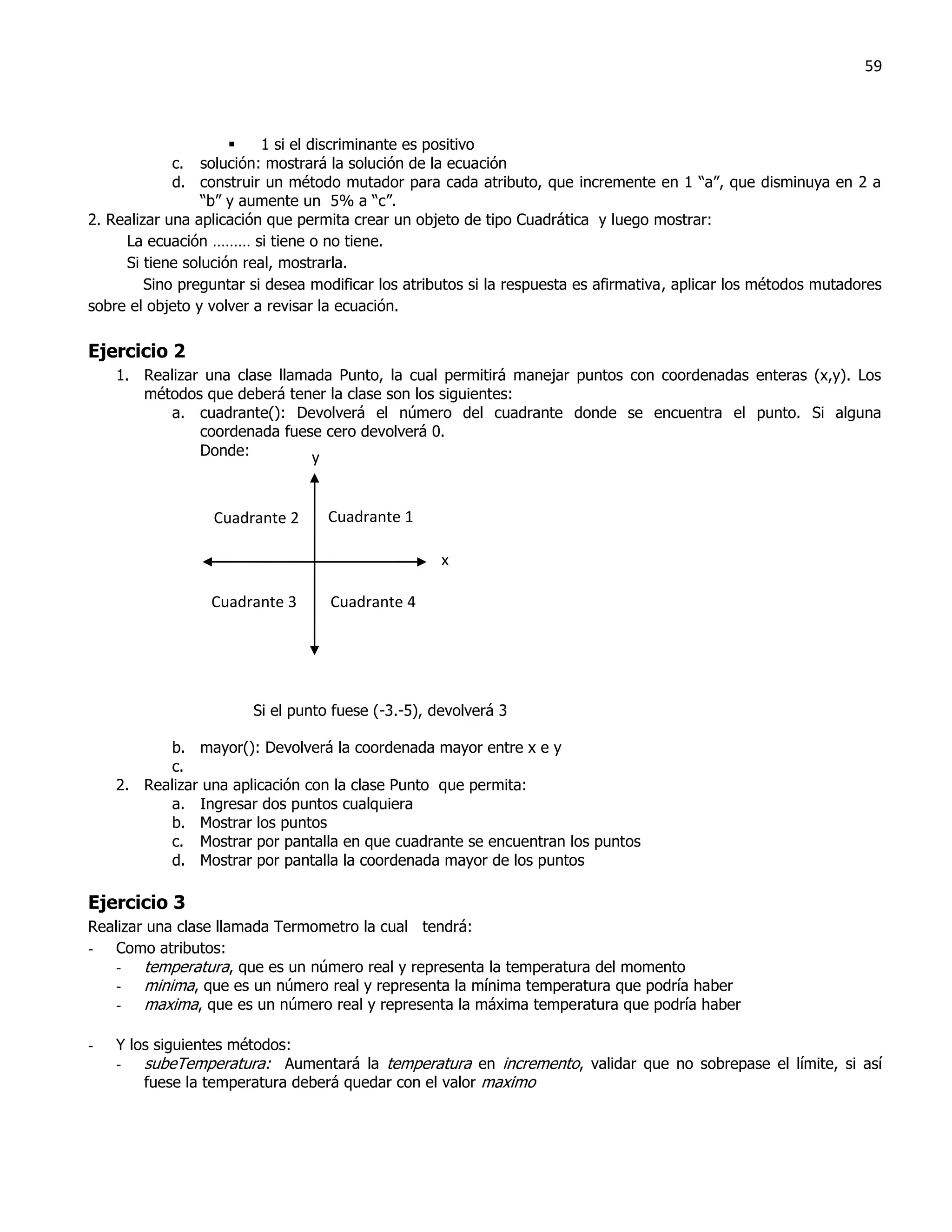 59



                         1 si el discriminante es positivo
             c. solución: mostrará la solución de la ecuación
             d. construir un método mutador para cada atributo, que incremente en 1 “a”, que disminuya en 2 a
                 “b” y aumente un 5% a “c”.
2. Realizar una aplicación que permita crear un objeto de tipo Cuadrática y luego mostrar:
     La ecuación ……… si tiene o no tiene.
     Si tiene solución real, mostrarla.
         Sino preguntar si desea modificar los atributos si la respuesta es afirmativa, aplicar los métodos mutadores
sobre el objeto y volver a revisar la ecuación.

Ejercicio 2
    1. Realizar una clase llamada Punto, la cual permitirá manejar puntos con coordenadas enteras (x,y). Los
       métodos que deberá tener la clase son los siguientes:
           a. cuadrante(): Devolverá el número del cuadrante donde se encuentra el punto. Si alguna
               coordenada fuese cero devolverá 0.
               Donde:          y


                  Cuadrante 2      Cuadrante 1

                                                    x

                  Cuadrante 3      Cuadrante 4




                        Si el punto fuese (-3.-5), devolverá 3

           b. mayor(): Devolverá la coordenada mayor entre x e y
           c.
    2. Realizar una aplicación con la clase Punto que permita:
           a. Ingresar dos puntos cualquiera
           b. Mostrar los puntos
           c. Mostrar por pantalla en que cuadrante se encuentran los puntos
           d. Mostrar por pantalla la coordenada mayor de los puntos

Ejercicio 3
Realizar una clase llamada Termometro la cual tendrá:
- Como atributos:
    - temperatura, que es un número real y representa la temperatura del momento
    - minima, que es un número real y representa la mínima temperatura que podría haber
    - maxima, que es un número real y representa la máxima temperatura que podría haber

-   Y los siguientes métodos:
    - subeTemperatura: Aumentará la temperatura en incremento, validar que no sobrepase el límite, si así
        fuese la temperatura deberá quedar con el valor maximo
 