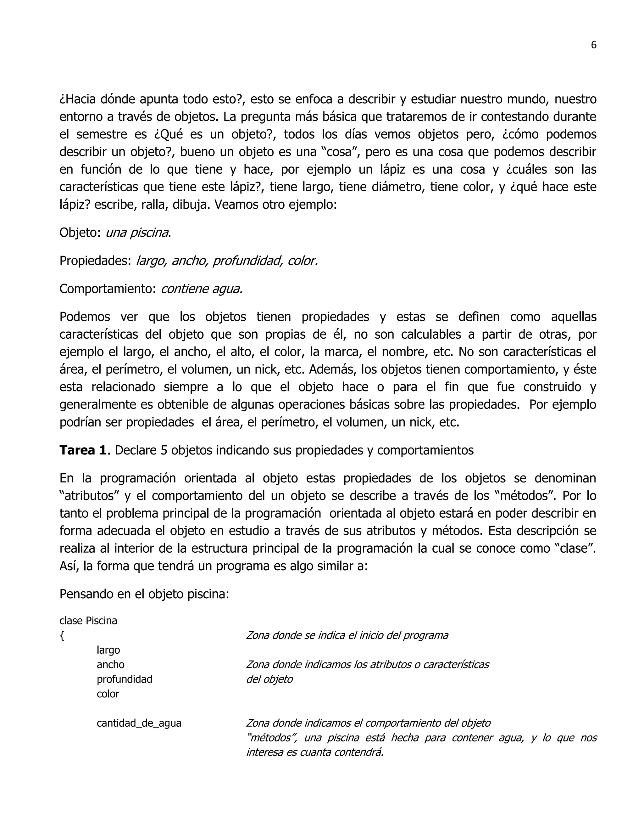 6



¿Hacia dónde apunta todo esto?, esto se enfoca a describir y estudiar nuestro mundo, nuestro
entorno a través de objetos. La pregunta más básica que trataremos de ir contestando durante
el semestre es ¿Qué es un objeto?, todos los días vemos objetos pero, ¿cómo podemos
describir un objeto?, bueno un objeto es una “cosa”, pero es una cosa que podemos describir
en función de lo que tiene y hace, por ejemplo un lápiz es una cosa y ¿cuáles son las
características que tiene este lápiz?, tiene largo, tiene diámetro, tiene color, y ¿qué hace este
lápiz? escribe, ralla, dibuja. Veamos otro ejemplo:

Objeto: una piscina.

Propiedades: largo, ancho, profundidad, color.

Comportamiento: contiene agua.

Podemos ver que los objetos tienen propiedades y estas se definen como aquellas
características del objeto que son propias de él, no son calculables a partir de otras, por
ejemplo el largo, el ancho, el alto, el color, la marca, el nombre, etc. No son características el
área, el perímetro, el volumen, un nick, etc. Además, los objetos tienen comportamiento, y éste
esta relacionado siempre a lo que el objeto hace o para el fin que fue construido y
generalmente es obtenible de algunas operaciones básicas sobre las propiedades. Por ejemplo
podrían ser propiedades el área, el perímetro, el volumen, un nick, etc.

Tarea 1. Declare 5 objetos indicando sus propiedades y comportamientos

En la programación orientada al objeto estas propiedades de los objetos se denominan
“atributos” y el comportamiento del un objeto se describe a través de los “métodos”. Por lo
tanto el problema principal de la programación orientada al objeto estará en poder describir en
forma adecuada el objeto en estudio a través de sus atributos y métodos. Esta descripción se
realiza al interior de la estructura principal de la programación la cual se conoce como “clase”.
Así, la forma que tendrá un programa es algo similar a:

Pensando en el objeto piscina:

clase Piscina
{                                Zona donde se indica el inicio del programa
         largo
         ancho                   Zona donde indicamos los atributos o características
         profundidad             del objeto
         color

        cantidad_de_agua         Zona donde indicamos el comportamiento del objeto
                                 “métodos”, una piscina está hecha para contener agua, y lo que nos
                                 interesa es cuanta contendrá.
 