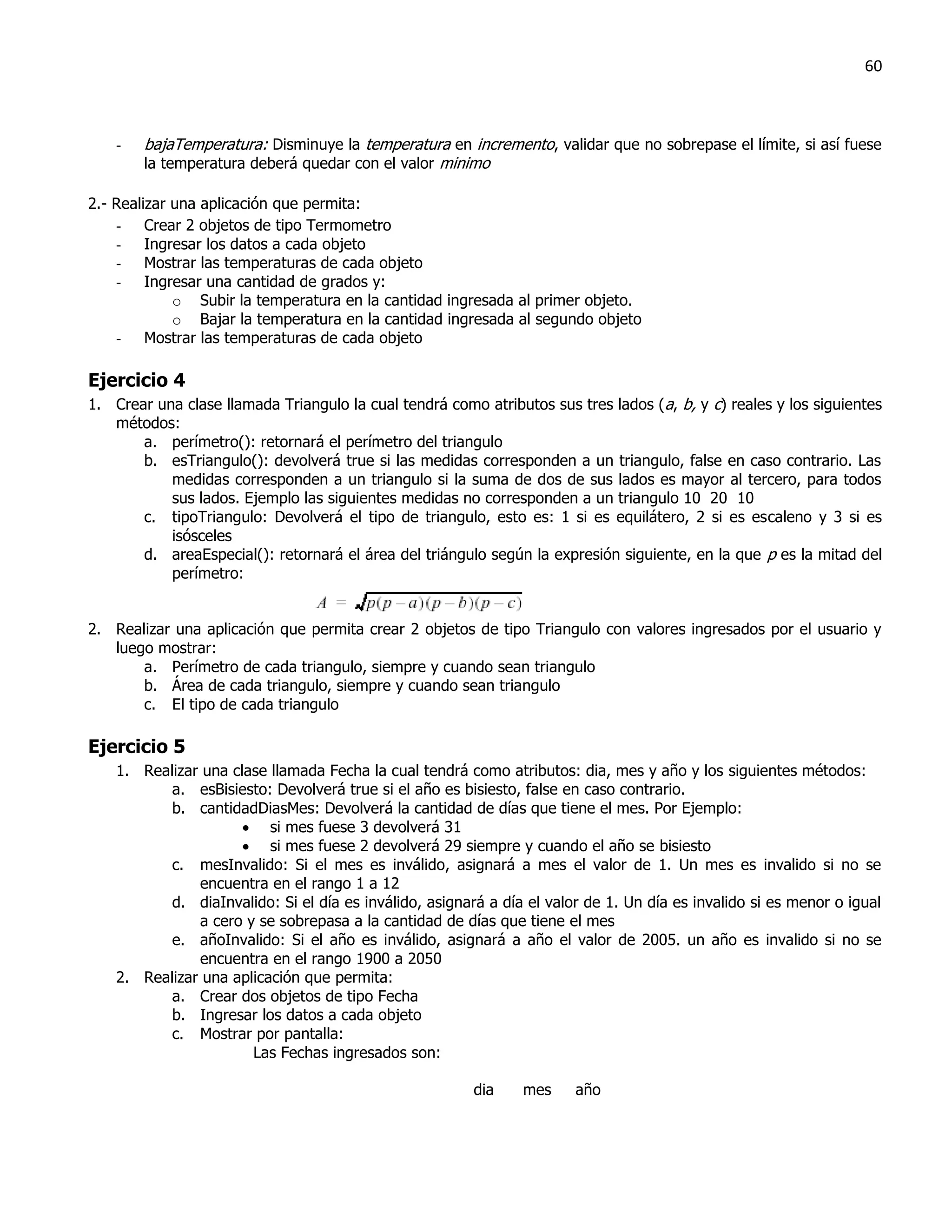 60



    -   bajaTemperatura: Disminuye la temperatura en incremento, validar que no sobrepase el límite, si así fuese
        la temperatura deberá quedar con el valor minimo

2.- Realizar una aplicación que permita:
    - Crear 2 objetos de tipo Termometro
    - Ingresar los datos a cada objeto
    - Mostrar las temperaturas de cada objeto
    - Ingresar una cantidad de grados y:
             o Subir la temperatura en la cantidad ingresada al primer objeto.
             o Bajar la temperatura en la cantidad ingresada al segundo objeto
    - Mostrar las temperaturas de cada objeto

Ejercicio 4
1. Crear una clase llamada Triangulo la cual tendrá como atributos sus tres lados (a, b, y c) reales y los siguientes
   métodos:
       a. perímetro(): retornará el perímetro del triangulo
       b. esTriangulo(): devolverá true si las medidas corresponden a un triangulo, false en caso contrario. Las
           medidas corresponden a un triangulo si la suma de dos de sus lados es mayor al tercero, para todos
           sus lados. Ejemplo las siguientes medidas no corresponden a un triangulo 10 20 10
       c. tipoTriangulo: Devolverá el tipo de triangulo, esto es: 1 si es equilátero, 2 si es escaleno y 3 si es
           isósceles
       d. areaEspecial(): retornará el área del triángulo según la expresión siguiente, en la que p es la mitad del
           perímetro:


2. Realizar una aplicación que permita crear 2 objetos de tipo Triangulo con valores ingresados por el usuario y
   luego mostrar:
       a. Perímetro de cada triangulo, siempre y cuando sean triangulo
       b. Área de cada triangulo, siempre y cuando sean triangulo
       c. El tipo de cada triangulo

Ejercicio 5
    1. Realizar una clase llamada Fecha la cual tendrá como atributos: dia, mes y año y los siguientes métodos:
           a. esBisiesto: Devolverá true si el año es bisiesto, false en caso contrario.
           b. cantidadDiasMes: Devolverá la cantidad de días que tiene el mes. Por Ejemplo:
                       si mes fuese 3 devolverá 31
                       si mes fuese 2 devolverá 29 siempre y cuando el año se bisiesto
           c. mesInvalido: Si el mes es inválido, asignará a mes el valor de 1. Un mes es invalido si no se
               encuentra en el rango 1 a 12
           d. diaInvalido: Si el día es inválido, asignará a día el valor de 1. Un día es invalido si es menor o igual
               a cero y se sobrepasa a la cantidad de días que tiene el mes
           e. añoInvalido: Si el año es inválido, asignará a año el valor de 2005. un año es invalido si no se
               encuentra en el rango 1900 a 2050
    2. Realizar una aplicación que permita:
           a. Crear dos objetos de tipo Fecha
           b. Ingresar los datos a cada objeto
           c. Mostrar por pantalla:
                       Las Fechas ingresados son:

                                                         dia    mes     año
 