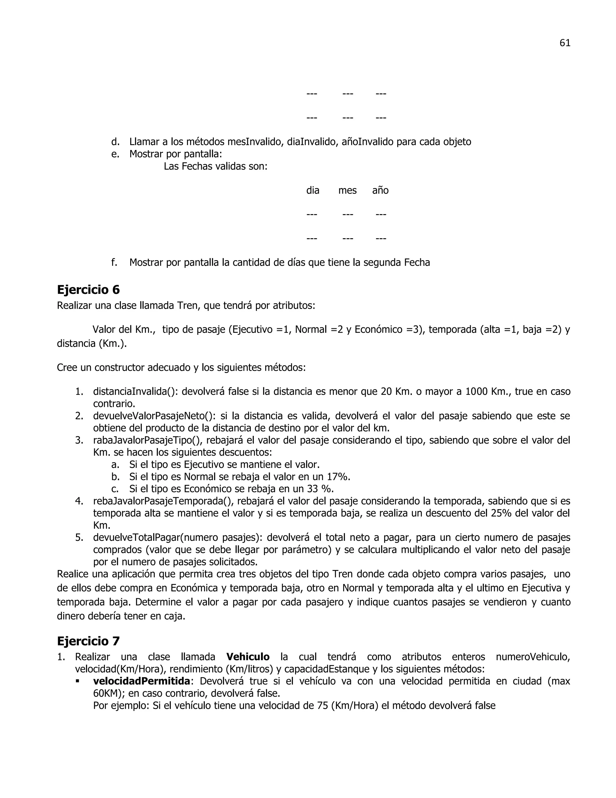 61



                                                         ---    ---    ---

                                                         ---    ---    ---

            d. Llamar a los métodos mesInvalido, diaInvalido, añoInvalido para cada objeto
            e. Mostrar por pantalla:
                      Las Fechas validas son:

                                                         dia   mes     año

                                                         ---    ---    ---

                                                         ---    ---    ---

            f.   Mostrar por pantalla la cantidad de días que tiene la segunda Fecha

Ejercicio 6
Realizar una clase llamada Tren, que tendrá por atributos:

        Valor del Km., tipo de pasaje (Ejecutivo =1, Normal =2 y Económico =3), temporada (alta =1, baja =2) y
distancia (Km.).

Cree un constructor adecuado y los siguientes métodos:

    1. distanciaInvalida(): devolverá false si la distancia es menor que 20 Km. o mayor a 1000 Km., true en caso
         contrario.
    2. devuelveValorPasajeNeto(): si la distancia es valida, devolverá el valor del pasaje sabiendo que este se
         obtiene del producto de la distancia de destino por el valor del km.
    3. rabaJavalorPasajeTipo(), rebajará el valor del pasaje considerando el tipo, sabiendo que sobre el valor del
         Km. se hacen los siguientes descuentos:
             a. Si el tipo es Ejecutivo se mantiene el valor.
             b. Si el tipo es Normal se rebaja el valor en un 17%.
             c. Si el tipo es Económico se rebaja en un 33 %.
    4. rebaJavalorPasajeTemporada(), rebajará el valor del pasaje considerando la temporada, sabiendo que si es
         temporada alta se mantiene el valor y si es temporada baja, se realiza un descuento del 25% del valor del
         Km.
    5. devuelveTotalPagar(numero pasajes): devolverá el total neto a pagar, para un cierto numero de pasajes
         comprados (valor que se debe llegar por parámetro) y se calculara multiplicando el valor neto del pasaje
         por el numero de pasajes solicitados.
Realice una aplicación que permita crea tres objetos del tipo Tren donde cada objeto compra varios pasajes, uno
de ellos debe compra en Económica y temporada baja, otro en Normal y temporada alta y el ultimo en Ejecutiva y
temporada baja. Determine el valor a pagar por cada pasajero y indique cuantos pasajes se vendieron y cuanto
dinero debería tener en caja.

Ejercicio 7
1. Realizar una clase llamada Vehiculo la cual tendrá como atributos enteros numeroVehiculo,
   velocidad(Km/Hora), rendimiento (Km/litros) y capacidadEstanque y los siguientes métodos:
    velocidadPermitida: Devolverá true si el vehículo va con una velocidad permitida en ciudad (max
       60KM); en caso contrario, devolverá false.
       Por ejemplo: Si el vehículo tiene una velocidad de 75 (Km/Hora) el método devolverá false
 
