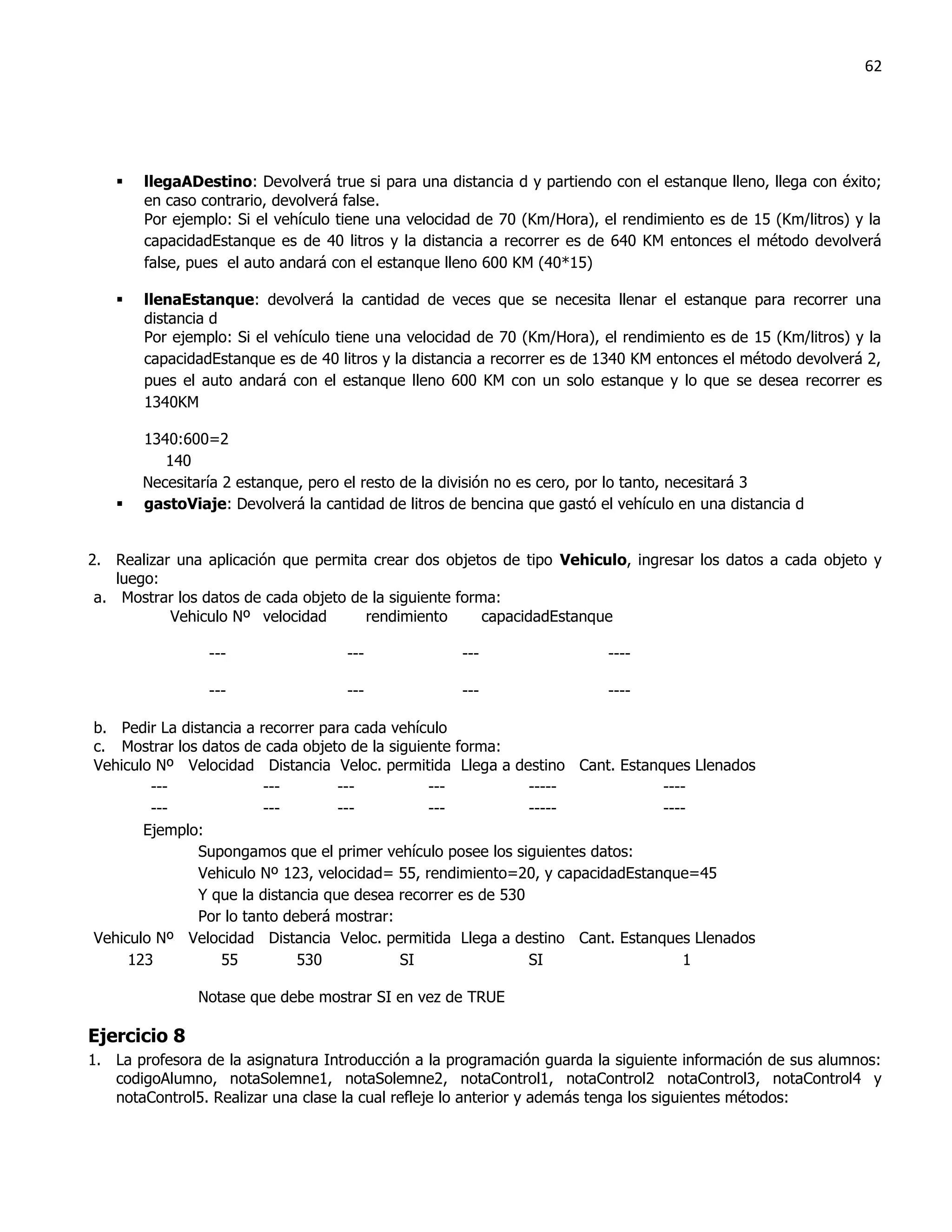 62




      llegaADestino: Devolverá true si para una distancia d y partiendo con el estanque lleno, llega con éxito;
       en caso contrario, devolverá false.
       Por ejemplo: Si el vehículo tiene una velocidad de 70 (Km/Hora), el rendimiento es de 15 (Km/litros) y la
       capacidadEstanque es de 40 litros y la distancia a recorrer es de 640 KM entonces el método devolverá
       false, pues el auto andará con el estanque lleno 600 KM (40*15)

      llenaEstanque: devolverá la cantidad de veces que se necesita llenar el estanque para recorrer una
       distancia d
       Por ejemplo: Si el vehículo tiene una velocidad de 70 (Km/Hora), el rendimiento es de 15 (Km/litros) y la
       capacidadEstanque es de 40 litros y la distancia a recorrer es de 1340 KM entonces el método devolverá 2,
       pues el auto andará con el estanque lleno 600 KM con un solo estanque y lo que se desea recorrer es
       1340KM

       1340:600=2
          140
       Necesitaría 2 estanque, pero el resto de la división no es cero, por lo tanto, necesitará 3
      gastoViaje: Devolverá la cantidad de litros de bencina que gastó el vehículo en una distancia d


2. Realizar una aplicación que permita crear dos objetos de tipo Vehiculo, ingresar los datos a cada objeto y
    luego:
 a. Mostrar los datos de cada objeto de la siguiente forma:
           Vehiculo Nº velocidad       rendimiento       capacidadEstanque

                ---                 ---             ---                  ----

                ---                 ---             ---                  ----

b. Pedir La distancia a recorrer para cada vehículo
c. Mostrar los datos de cada objeto de la siguiente forma:
Vehiculo Nº Velocidad Distancia Veloc. permitida Llega a destino Cant. Estanques Llenados
        ---              ---        ---         ---            -----           ----
        ---              ---        ---         ---            -----           ----
       Ejemplo:
               Supongamos que el primer vehículo posee los siguientes datos:
               Vehiculo Nº 123, velocidad= 55, rendimiento=20, y capacidadEstanque=45
               Y que la distancia que desea recorrer es de 530
               Por lo tanto deberá mostrar:
Vehiculo Nº Velocidad Distancia Veloc. permitida Llega a destino Cant. Estanques Llenados
     123          55          530           SI                 SI                 1

               Notase que debe mostrar SI en vez de TRUE

Ejercicio 8
1. La profesora de la asignatura Introducción a la programación guarda la siguiente información de sus alumnos:
   codigoAlumno, notaSolemne1, notaSolemne2, notaControl1, notaControl2 notaControl3, notaControl4 y
   notaControl5. Realizar una clase la cual refleje lo anterior y además tenga los siguientes métodos:
 