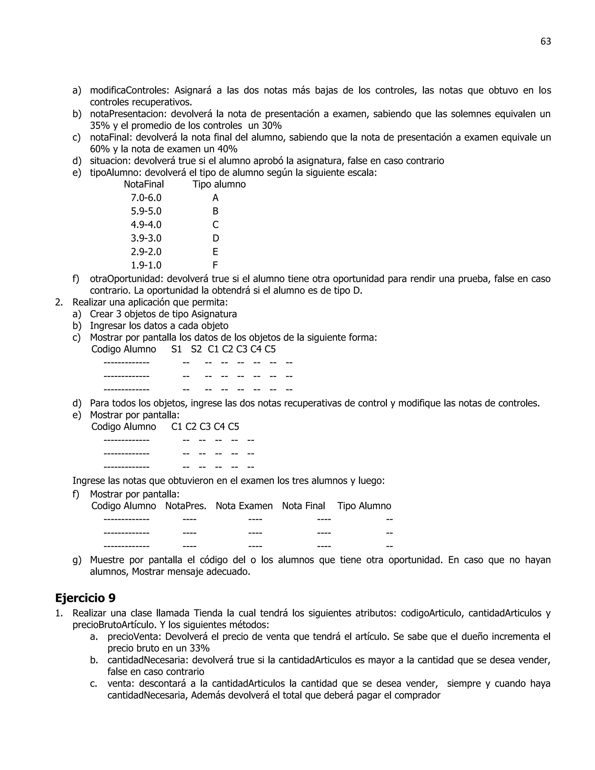 63



   a) modificaControles: Asignará a las dos notas más bajas de los controles, las notas que obtuvo en los
       controles recuperativos.
   b) notaPresentacion: devolverá la nota de presentación a examen, sabiendo que las solemnes equivalen un
       35% y el promedio de los controles un 30%
   c) notaFinal: devolverá la nota final del alumno, sabiendo que la nota de presentación a examen equivale un
       60% y la nota de examen un 40%
   d) situacion: devolverá true si el alumno aprobó la asignatura, false en caso contrario
   e) tipoAlumno: devolverá el tipo de alumno según la siguiente escala:
                NotaFinal       Tipo alumno
                  7.0-6.0            A
                  5.9-5.0            B
                  4.9-4.0            C
                  3.9-3.0            D
                  2.9-2.0            E
                  1.9-1.0            F
   f) otraOportunidad: devolverá true si el alumno tiene otra oportunidad para rendir una prueba, false en caso
       contrario. La oportunidad la obtendrá si el alumno es de tipo D.
2. Realizar una aplicación que permita:
   a) Crear 3 objetos de tipo Asignatura
   b) Ingresar los datos a cada objeto
   c) Mostrar por pantalla los datos de los objetos de la siguiente forma:
       Codigo Alumno      S1 S2 C1 C2 C3 C4 C5
          -------------      --    -- -- -- -- -- --
          -------------      --    -- -- -- -- -- --
          -------------      --    -- -- -- -- -- --
   d) Para todos los objetos, ingrese las dos notas recuperativas de control y modifique las notas de controles.
   e) Mostrar por pantalla:
       Codigo Alumno      C1 C2 C3 C4 C5
          -------------      -- -- -- -- --
          -------------      -- -- -- -- --
          -------------      -- -- -- -- --
   Ingrese las notas que obtuvieron en el examen los tres alumnos y luego:
   f) Mostrar por pantalla:
       Codigo Alumno NotaPres. Nota Examen Nota Final Tipo Alumno
          -------------      ----           ----             ----           --
          -------------      ----           ----             ----           --
          -------------      ----           ----             ----           --
   g) Muestre por pantalla el código del o los alumnos que tiene otra oportunidad. En caso que no hayan
       alumnos, Mostrar mensaje adecuado.

Ejercicio 9
1. Realizar una clase llamada Tienda la cual tendrá los siguientes atributos: codigoArticulo, cantidadArticulos y
   precioBrutoArtículo. Y los siguientes métodos:
       a. precioVenta: Devolverá el precio de venta que tendrá el artículo. Se sabe que el dueño incrementa el
           precio bruto en un 33%
       b. cantidadNecesaria: devolverá true si la cantidadArticulos es mayor a la cantidad que se desea vender,
           false en caso contrario
       c. venta: descontará a la cantidadArticulos la cantidad que se desea vender, siempre y cuando haya
           cantidadNecesaria, Además devolverá el total que deberá pagar el comprador
 