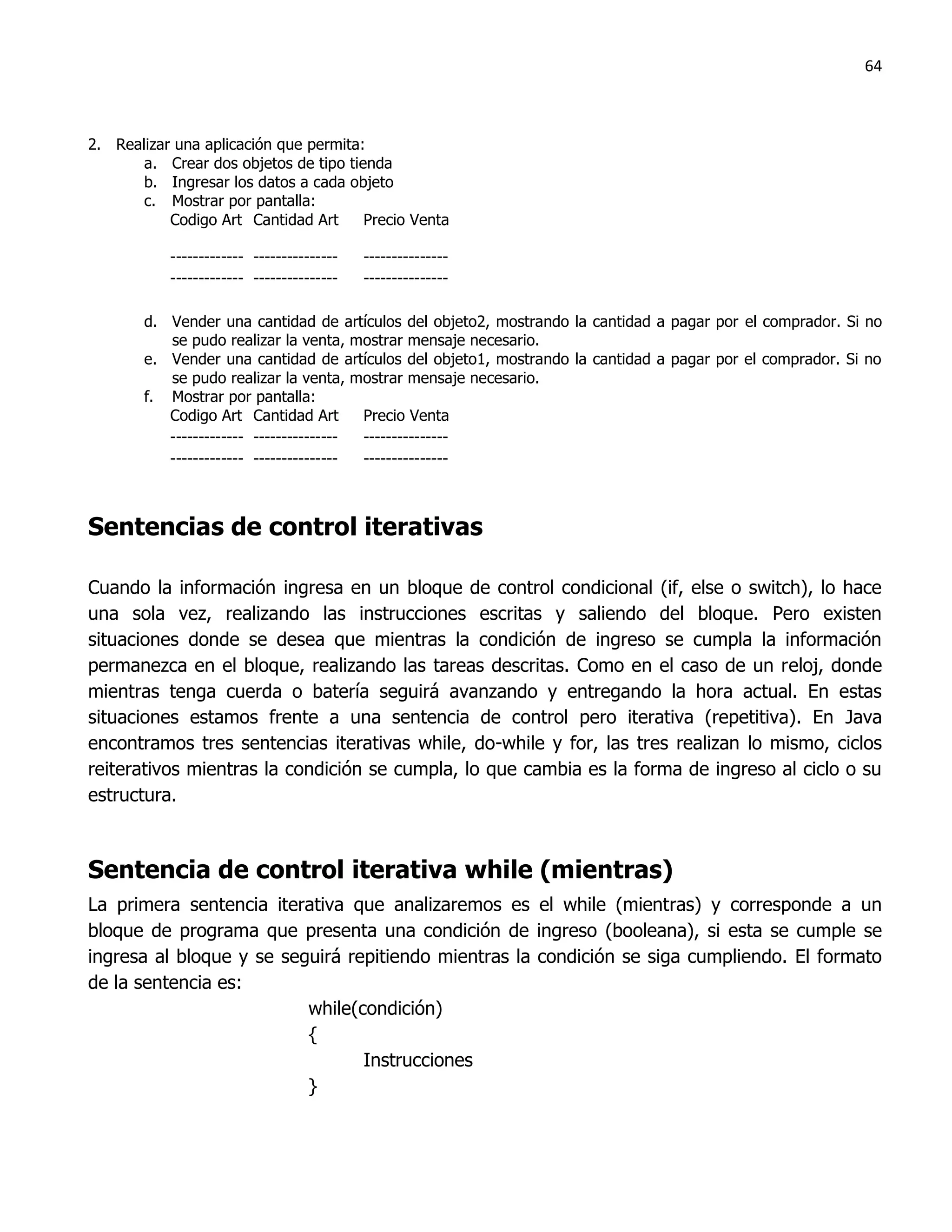64



2. Realizar una aplicación que permita:
       a. Crear dos objetos de tipo tienda
       b. Ingresar los datos a cada objeto
       c. Mostrar por pantalla:
           Codigo Art Cantidad Art     Precio Venta

           ------------- ---------------   ---------------
           ------------- ---------------   ---------------

       d. Vender una cantidad de artículos del objeto2, mostrando la cantidad a pagar por el comprador. Si no
          se pudo realizar la venta, mostrar mensaje necesario.
       e. Vender una cantidad de artículos del objeto1, mostrando la cantidad a pagar por el comprador. Si no
          se pudo realizar la venta, mostrar mensaje necesario.
       f. Mostrar por pantalla:
          Codigo Art Cantidad Art       Precio Venta
          ------------- --------------- ---------------
          ------------- --------------- ---------------



Sentencias de control iterativas

Cuando la información ingresa en un bloque de control condicional (if, else o switch), lo hace
una sola vez, realizando las instrucciones escritas y saliendo del bloque. Pero existen
situaciones donde se desea que mientras la condición de ingreso se cumpla la información
permanezca en el bloque, realizando las tareas descritas. Como en el caso de un reloj, donde
mientras tenga cuerda o batería seguirá avanzando y entregando la hora actual. En estas
situaciones estamos frente a una sentencia de control pero iterativa (repetitiva). En Java
encontramos tres sentencias iterativas while, do-while y for, las tres realizan lo mismo, ciclos
reiterativos mientras la condición se cumpla, lo que cambia es la forma de ingreso al ciclo o su
estructura.



Sentencia de control iterativa while (mientras)
La primera sentencia iterativa que analizaremos es el while (mientras) y corresponde a un
bloque de programa que presenta una condición de ingreso (booleana), si esta se cumple se
ingresa al bloque y se seguirá repitiendo mientras la condición se siga cumpliendo. El formato
de la sentencia es:
                          while(condición)
                          {
                                 Instrucciones
                          }
 