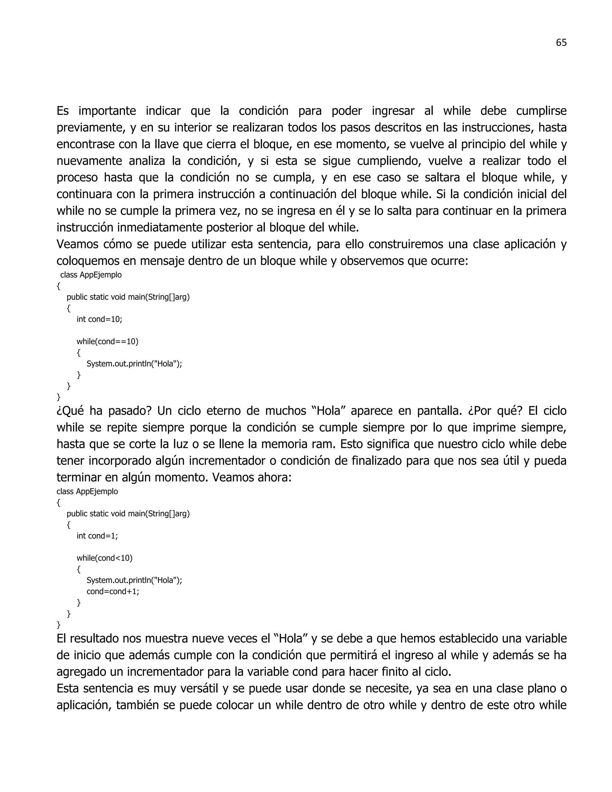 65




Es importante indicar que la condición para poder ingresar al while debe cumplirse
previamente, y en su interior se realizaran todos los pasos descritos en las instrucciones, hasta
encontrase con la llave que cierra el bloque, en ese momento, se vuelve al principio del while y
nuevamente analiza la condición, y si esta se sigue cumpliendo, vuelve a realizar todo el
proceso hasta que la condición no se cumpla, y en ese caso se saltara el bloque while, y
continuara con la primera instrucción a continuación del bloque while. Si la condición inicial del
while no se cumple la primera vez, no se ingresa en él y se lo salta para continuar en la primera
instrucción inmediatamente posterior al bloque del while.
Veamos cómo se puede utilizar esta sentencia, para ello construiremos una clase aplicación y
coloquemos en mensaje dentro de un bloque while y observemos que ocurre:
 class AppEjemplo
{
   public static void main(String[]arg)
   {
      int cond=10;

        while(cond==10)
        {
          System.out.println("Hola");
        }
    }
}
¿Qué ha pasado? Un ciclo eterno de muchos “Hola” aparece en pantalla. ¿Por qué? El ciclo
while se repite siempre porque la condición se cumple siempre por lo que imprime siempre,
hasta que se corte la luz o se llene la memoria ram. Esto significa que nuestro ciclo while debe
tener incorporado algún incrementador o condición de finalizado para que nos sea útil y pueda
terminar en algún momento. Veamos ahora:
class AppEjemplo
{
   public static void main(String[]arg)
   {
      int cond=1;

        while(cond<10)
        {
          System.out.println("Hola");
          cond=cond+1;
        }
    }
}
El resultado nos muestra nueve veces el “Hola” y se debe a que hemos establecido una variable
de inicio que además cumple con la condición que permitirá el ingreso al while y además se ha
agregado un incrementador para la variable cond para hacer finito al ciclo.
Esta sentencia es muy versátil y se puede usar donde se necesite, ya sea en una clase plano o
aplicación, también se puede colocar un while dentro de otro while y dentro de este otro while
 