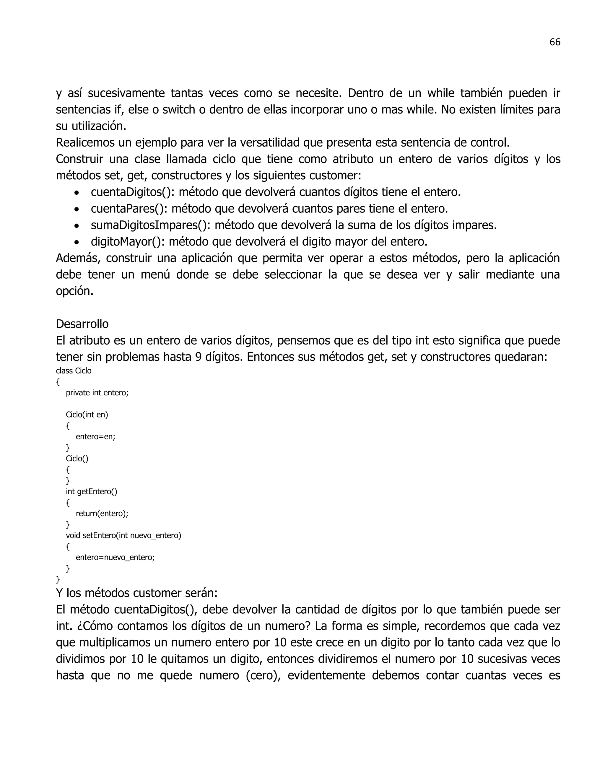 66



y así sucesivamente tantas veces como se necesite. Dentro de un while también pueden ir
sentencias if, else o switch o dentro de ellas incorporar uno o mas while. No existen límites para
su utilización.
Realicemos un ejemplo para ver la versatilidad que presenta esta sentencia de control.
Construir una clase llamada ciclo que tiene como atributo un entero de varios dígitos y los
métodos set, get, constructores y los siguientes customer:
    cuentaDigitos(): método que devolverá cuantos dígitos tiene el entero.
    cuentaPares(): método que devolverá cuantos pares tiene el entero.
    sumaDigitosImpares(): método que devolverá la suma de los dígitos impares.
    digitoMayor(): método que devolverá el digito mayor del entero.
Además, construir una aplicación que permita ver operar a estos métodos, pero la aplicación
debe tener un menú donde se debe seleccionar la que se desea ver y salir mediante una
opción.

Desarrollo
El atributo es un entero de varios dígitos, pensemos que es del tipo int esto significa que puede
tener sin problemas hasta 9 dígitos. Entonces sus métodos get, set y constructores quedaran:
class Ciclo
{
   private int entero;

    Ciclo(int en)
    {
       entero=en;
    }
    Ciclo()
    {
    }
    int getEntero()
    {
       return(entero);
    }
    void setEntero(int nuevo_entero)
    {
       entero=nuevo_entero;
    }
}
Y los métodos customer serán:
El método cuentaDigitos(), debe devolver la cantidad de dígitos por lo que también puede ser
int. ¿Cómo contamos los dígitos de un numero? La forma es simple, recordemos que cada vez
que multiplicamos un numero entero por 10 este crece en un digito por lo tanto cada vez que lo
dividimos por 10 le quitamos un digito, entonces dividiremos el numero por 10 sucesivas veces
hasta que no me quede numero (cero), evidentemente debemos contar cuantas veces es
 