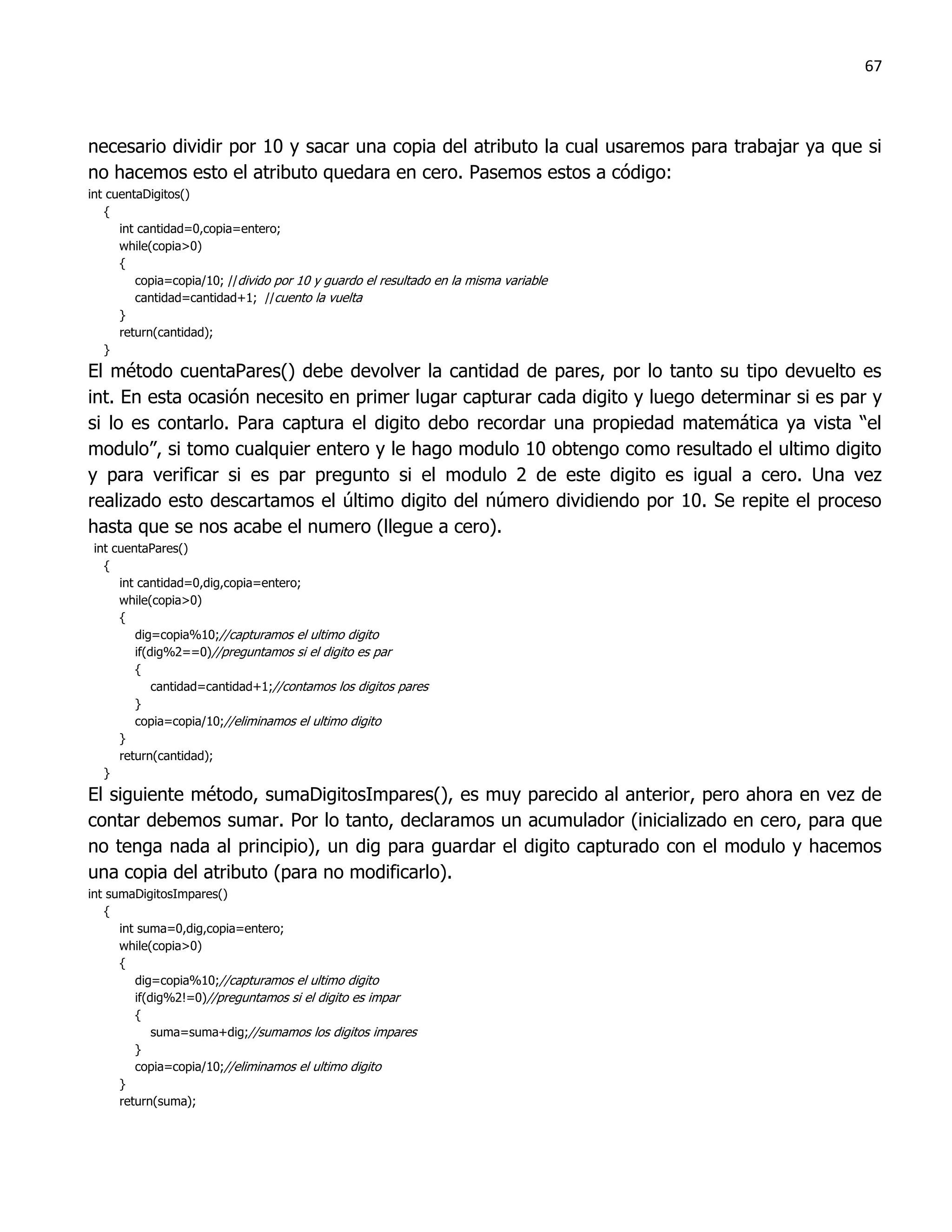 67



necesario dividir por 10 y sacar una copia del atributo la cual usaremos para trabajar ya que si
no hacemos esto el atributo quedara en cero. Pasemos estos a código:
int cuentaDigitos()
   {
      int cantidad=0,copia=entero;
      while(copia>0)
      {
         copia=copia/10; //divido por 10 y guardo el resultado en la misma variable
         cantidad=cantidad+1; //cuento la vuelta
      }
      return(cantidad);
   }
El método cuentaPares() debe devolver la cantidad de pares, por lo tanto su tipo devuelto es
int. En esta ocasión necesito en primer lugar capturar cada digito y luego determinar si es par y
si lo es contarlo. Para captura el digito debo recordar una propiedad matemática ya vista “el
modulo”, si tomo cualquier entero y le hago modulo 10 obtengo como resultado el ultimo digito
y para verificar si es par pregunto si el modulo 2 de este digito es igual a cero. Una vez
realizado esto descartamos el último digito del número dividiendo por 10. Se repite el proceso
hasta que se nos acabe el numero (llegue a cero).
 int cuentaPares()
   {
      int cantidad=0,dig,copia=entero;
      while(copia>0)
      {
         dig=copia%10;//capturamos el ultimo digito
         if(dig%2==0)//preguntamos si el digito es par
         {
             cantidad=cantidad+1;//contamos los digitos pares
         }
         copia=copia/10;//eliminamos el ultimo digito
      }
      return(cantidad);
   }
El siguiente método, sumaDigitosImpares(), es muy parecido al anterior, pero ahora en vez de
contar debemos sumar. Por lo tanto, declaramos un acumulador (inicializado en cero, para que
no tenga nada al principio), un dig para guardar el digito capturado con el modulo y hacemos
una copia del atributo (para no modificarlo).
int sumaDigitosImpares()
   {
      int suma=0,dig,copia=entero;
      while(copia>0)
      {
         dig=copia%10;//capturamos el ultimo digito
         if(dig%2!=0)//preguntamos si el digito es impar
         {
             suma=suma+dig;//sumamos los digitos impares
         }
         copia=copia/10;//eliminamos el ultimo digito
      }
      return(suma);
 
