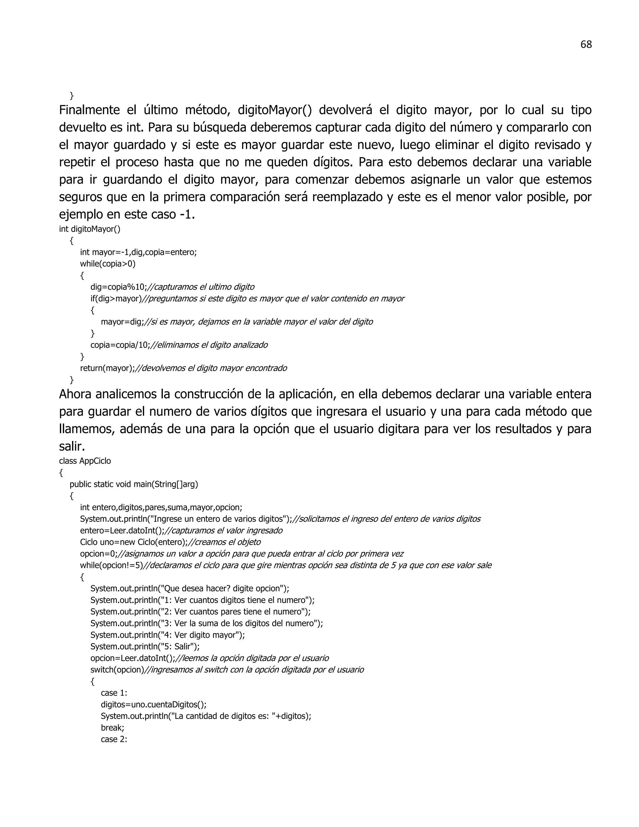 68



  }
Finalmente el último método, digitoMayor() devolverá el digito mayor, por lo cual su tipo
devuelto es int. Para su búsqueda deberemos capturar cada digito del número y compararlo con
el mayor guardado y si este es mayor guardar este nuevo, luego eliminar el digito revisado y
repetir el proceso hasta que no me queden dígitos. Para esto debemos declarar una variable
para ir guardando el digito mayor, para comenzar debemos asignarle un valor que estemos
seguros que en la primera comparación será reemplazado y este es el menor valor posible, por
ejemplo en este caso -1.
int digitoMayor()
   {
       int mayor=-1,dig,copia=entero;
       while(copia>0)
       {
          dig=copia%10;//capturamos el ultimo digito
          if(dig>mayor)//preguntamos si este digito es mayor que el valor contenido en mayor
          {
              mayor=dig;//si es mayor, dejamos en la variable mayor el valor del digito
          }
          copia=copia/10;//eliminamos el digito analizado
       }
       return(mayor);//devolvemos el digito mayor encontrado
   }
Ahora analicemos la construcción de la aplicación, en ella debemos declarar una variable entera
para guardar el numero de varios dígitos que ingresara el usuario y una para cada método que
llamemos, además de una para la opción que el usuario digitara para ver los resultados y para
salir.
class AppCiclo
{
   public static void main(String[]arg)
   {
      int entero,digitos,pares,suma,mayor,opcion;
      System.out.println("Ingrese un entero de varios digitos");//solicitamos el ingreso del entero de varios digitos
      entero=Leer.datoInt();//capturamos el valor ingresado
      Ciclo uno=new Ciclo(entero);//creamos el objeto
      opcion=0;//asignamos un valor a opción para que pueda entrar al ciclo por primera vez
      while(opcion!=5)//declaramos el ciclo para que gire mientras opción sea distinta de 5 ya que con ese valor sale
      {
         System.out.println("Que desea hacer? digite opcion");
         System.out.println("1: Ver cuantos digitos tiene el numero");
         System.out.println("2: Ver cuantos pares tiene el numero");
         System.out.println("3: Ver la suma de los digitos del numero");
         System.out.println("4: Ver digito mayor");
         System.out.println("5: Salir");
         opcion=Leer.datoInt();//leemos la opción digitada por el usuario
         switch(opcion)//ingresamos al switch con la opción digitada por el usuario
         {
            case 1:
            digitos=uno.cuentaDigitos();
            System.out.println("La cantidad de digitos es: "+digitos);
            break;
            case 2:
 