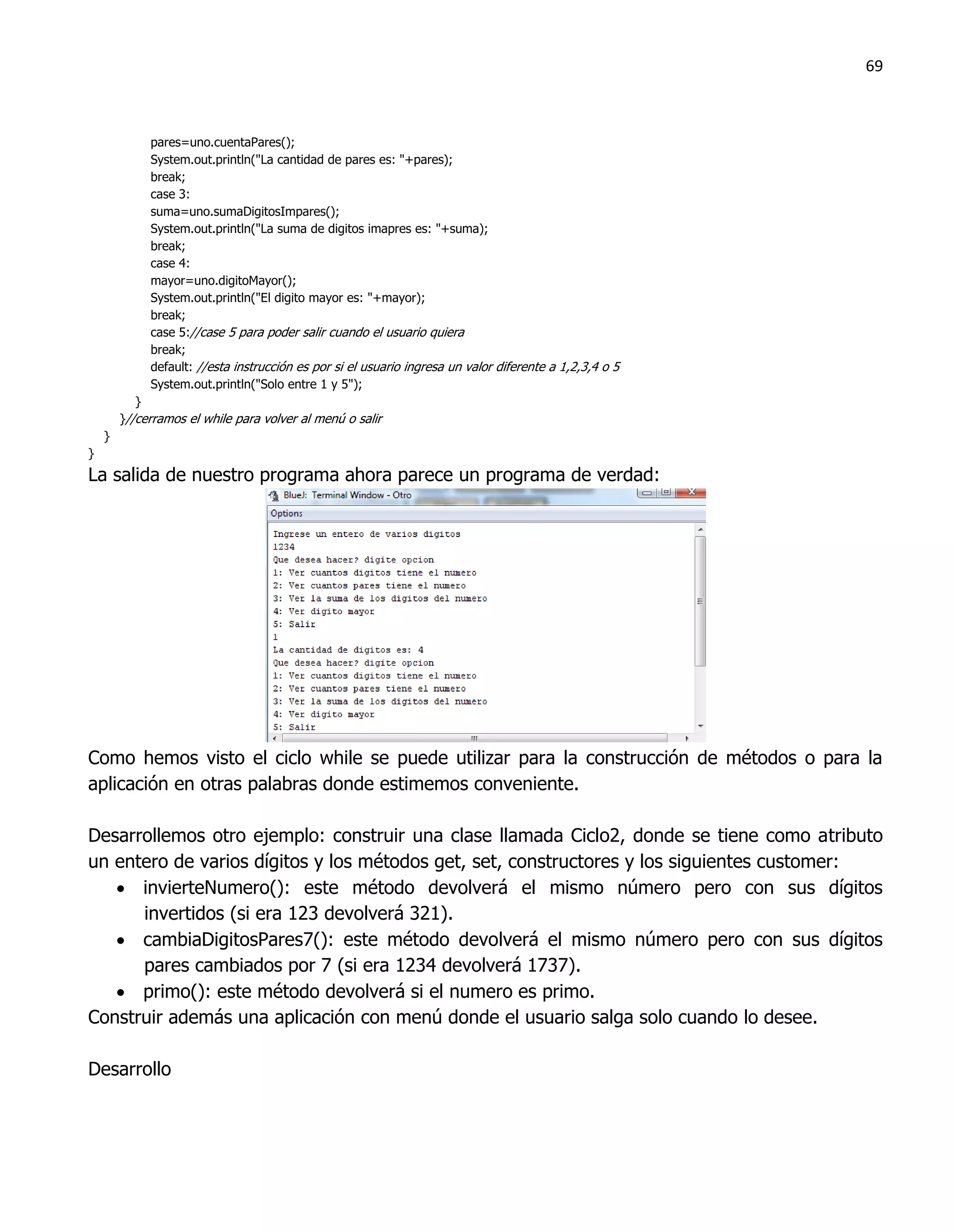 69



             pares=uno.cuentaPares();
             System.out.println("La cantidad de pares es: "+pares);
             break;
             case 3:
             suma=uno.sumaDigitosImpares();
             System.out.println("La suma de digitos imapres es: "+suma);
             break;
             case 4:
             mayor=uno.digitoMayor();
             System.out.println("El digito mayor es: "+mayor);
             break;
             case 5://case 5 para poder salir cuando el usuario quiera
             break;
             default: //esta instrucción es por si el usuario ingresa un valor diferente a 1,2,3,4 o 5
             System.out.println("Solo entre 1 y 5");
           }
        }//cerramos el while para volver al menú o salir
    }
}
La salida de nuestro programa ahora parece un programa de verdad:




Como hemos visto el ciclo while se puede utilizar para la construcción de métodos o para la
aplicación en otras palabras donde estimemos conveniente.

Desarrollemos otro ejemplo: construir una clase llamada Ciclo2, donde se tiene como atributo
un entero de varios dígitos y los métodos get, set, constructores y los siguientes customer:
    invierteNumero(): este método devolverá el mismo número pero con sus dígitos
      invertidos (si era 123 devolverá 321).
    cambiaDigitosPares7(): este método devolverá el mismo número pero con sus dígitos
      pares cambiados por 7 (si era 1234 devolverá 1737).
    primo(): este método devolverá si el numero es primo.
Construir además una aplicación con menú donde el usuario salga solo cuando lo desee.

Desarrollo
 