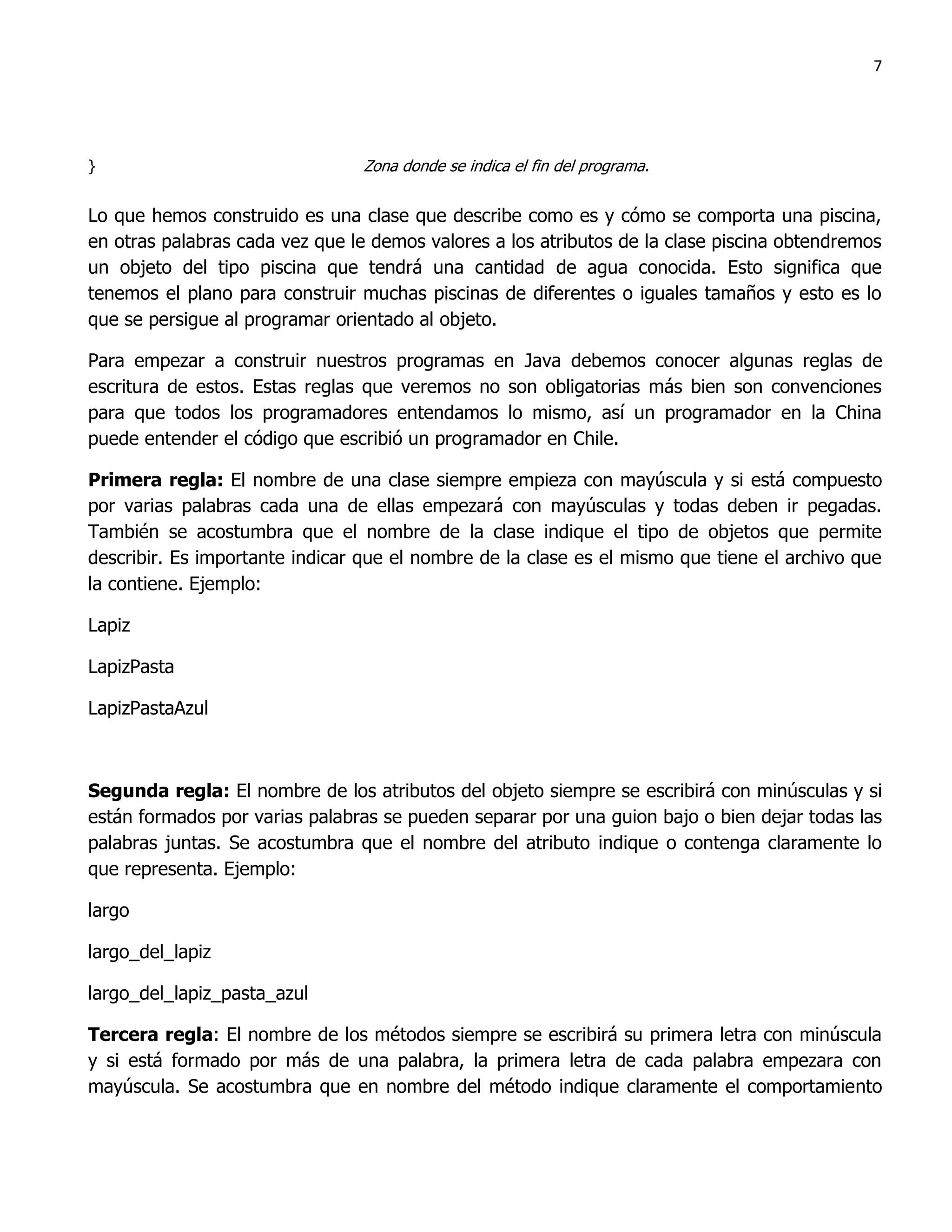 7




}                               Zona donde se indica el fin del programa.


Lo que hemos construido es una clase que describe como es y cómo se comporta una piscina,
en otras palabras cada vez que le demos valores a los atributos de la clase piscina obtendremos
un objeto del tipo piscina que tendrá una cantidad de agua conocida. Esto significa que
tenemos el plano para construir muchas piscinas de diferentes o iguales tamaños y esto es lo
que se persigue al programar orientado al objeto.

Para empezar a construir nuestros programas en Java debemos conocer algunas reglas de
escritura de estos. Estas reglas que veremos no son obligatorias más bien son convenciones
para que todos los programadores entendamos lo mismo, así un programador en la China
puede entender el código que escribió un programador en Chile.

Primera regla: El nombre de una clase siempre empieza con mayúscula y si está compuesto
por varias palabras cada una de ellas empezará con mayúsculas y todas deben ir pegadas.
También se acostumbra que el nombre de la clase indique el tipo de objetos que permite
describir. Es importante indicar que el nombre de la clase es el mismo que tiene el archivo que
la contiene. Ejemplo:

Lapiz

LapizPasta

LapizPastaAzul



Segunda regla: El nombre de los atributos del objeto siempre se escribirá con minúsculas y si
están formados por varias palabras se pueden separar por una guion bajo o bien dejar todas las
palabras juntas. Se acostumbra que el nombre del atributo indique o contenga claramente lo
que representa. Ejemplo:

largo

largo_del_lapiz

largo_del_lapiz_pasta_azul

Tercera regla: El nombre de los métodos siempre se escribirá su primera letra con minúscula
y si está formado por más de una palabra, la primera letra de cada palabra empezara con
mayúscula. Se acostumbra que en nombre del método indique claramente el comportamiento
 
