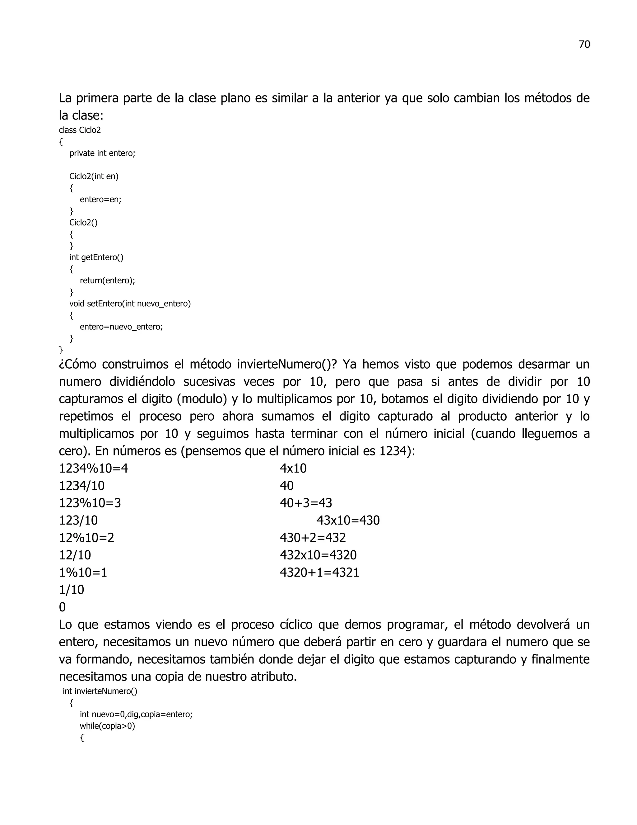 70



La primera parte de la clase plano es similar a la anterior ya que solo cambian los métodos de
la clase:
class Ciclo2
{
   private int entero;

    Ciclo2(int en)
    {
       entero=en;
    }
    Ciclo2()
    {
    }
    int getEntero()
    {
       return(entero);
    }
    void setEntero(int nuevo_entero)
    {
       entero=nuevo_entero;
    }
}
¿Cómo construimos el método invierteNumero()? Ya hemos visto que podemos desarmar un
numero dividiéndolo sucesivas veces por 10, pero que pasa si antes de dividir por 10
capturamos el digito (modulo) y lo multiplicamos por 10, botamos el digito dividiendo por 10 y
repetimos el proceso pero ahora sumamos el digito capturado al producto anterior y lo
multiplicamos por 10 y seguimos hasta terminar con el número inicial (cuando lleguemos a
cero). En números es (pensemos que el número inicial es 1234):
1234%10=4                              4x10
1234/10                                40
123%10=3                               40+3=43
123/10                                        43x10=430
12%10=2                                430+2=432
12/10                                  432x10=4320
1%10=1                                 4320+1=4321
1/10
0
Lo que estamos viendo es el proceso cíclico que demos programar, el método devolverá un
entero, necesitamos un nuevo número que deberá partir en cero y guardara el numero que se
va formando, necesitamos también donde dejar el digito que estamos capturando y finalmente
necesitamos una copia de nuestro atributo.
 int invierteNumero()
   {
       int nuevo=0,dig,copia=entero;
       while(copia>0)
       {
 