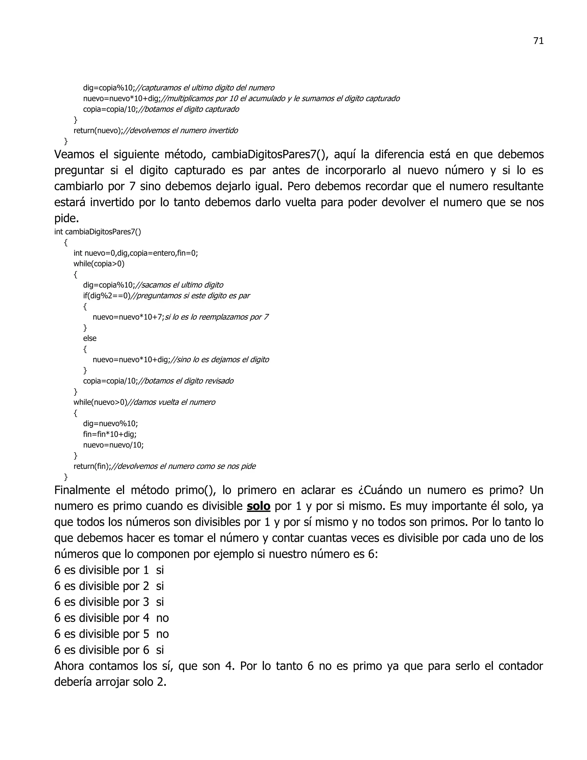 71



        dig=copia%10;//capturamos el ultimo digito del numero
        nuevo=nuevo*10+dig;//multiplicamos por 10 el acumulado y le sumamos el digito capturado
        copia=copia/10;//botamos el digito capturado
      }
      return(nuevo);//devolvemos el numero invertido
  }
Veamos el siguiente método, cambiaDigitosPares7(), aquí la diferencia está en que debemos
preguntar si el digito capturado es par antes de incorporarlo al nuevo número y si lo es
cambiarlo por 7 sino debemos dejarlo igual. Pero debemos recordar que el numero resultante
estará invertido por lo tanto debemos darlo vuelta para poder devolver el numero que se nos
pide.
int cambiaDigitosPares7()
   {
      int nuevo=0,dig,copia=entero,fin=0;
      while(copia>0)
      {
         dig=copia%10;//sacamos el ultimo digito
         if(dig%2==0)//preguntamos si este digito es par
         {
             nuevo=nuevo*10+7;si lo es lo reemplazamos por 7
         }
         else
         {
             nuevo=nuevo*10+dig;//sino lo es dejamos el digito
         }
         copia=copia/10;//botamos el digito revisado
      }
      while(nuevo>0)//damos vuelta el numero
      {
         dig=nuevo%10;
         fin=fin*10+dig;
         nuevo=nuevo/10;
      }
      return(fin);//devolvemos el numero como se nos pide
   }
Finalmente el método primo(), lo primero en aclarar es ¿Cuándo un numero es primo? Un
numero es primo cuando es divisible solo por 1 y por si mismo. Es muy importante él solo, ya
que todos los números son divisibles por 1 y por sí mismo y no todos son primos. Por lo tanto lo
que debemos hacer es tomar el número y contar cuantas veces es divisible por cada uno de los
números que lo componen por ejemplo si nuestro número es 6:
6 es divisible por 1 si
6 es divisible por 2 si
6 es divisible por 3 si
6 es divisible por 4 no
6 es divisible por 5 no
6 es divisible por 6 si
Ahora contamos los sí, que son 4. Por lo tanto 6 no es primo ya que para serlo el contador
debería arrojar solo 2.
 