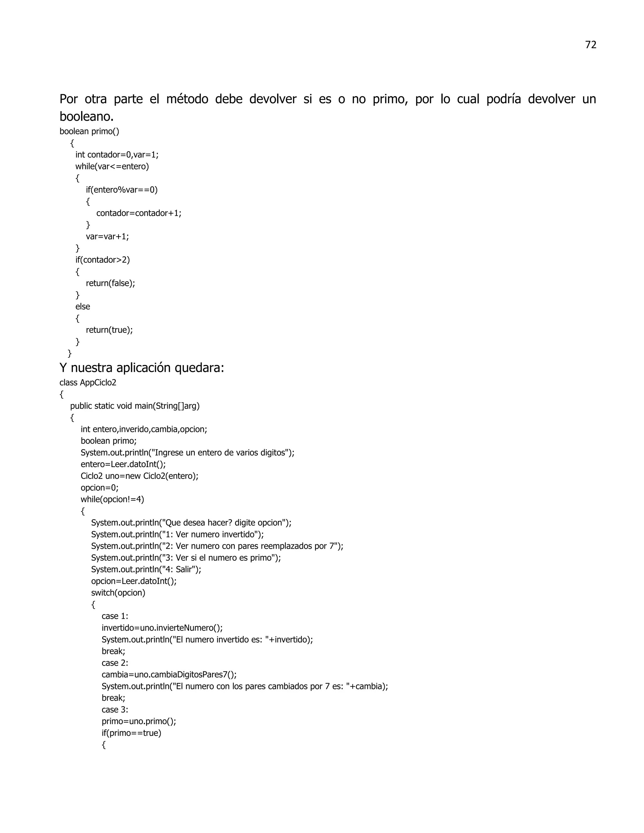 72



Por otra parte el método debe devolver si es o no primo, por lo cual podría devolver un
booleano.
boolean primo()
   {
     int contador=0,var=1;
     while(var<=entero)
     {
         if(entero%var==0)
         {
             contador=contador+1;
         }
         var=var+1;
     }
     if(contador>2)
     {
         return(false);
     }
     else
     {
         return(true);
     }
  }
Y nuestra aplicación quedara:
class AppCiclo2
{
   public static void main(String[]arg)
   {
      int entero,inverido,cambia,opcion;
      boolean primo;
      System.out.println("Ingrese un entero de varios digitos");
      entero=Leer.datoInt();
      Ciclo2 uno=new Ciclo2(entero);
      opcion=0;
      while(opcion!=4)
      {
         System.out.println("Que desea hacer? digite opcion");
         System.out.println("1: Ver numero invertido");
         System.out.println("2: Ver numero con pares reemplazados por 7");
         System.out.println("3: Ver si el numero es primo");
         System.out.println("4: Salir");
         opcion=Leer.datoInt();
         switch(opcion)
         {
            case 1:
            invertido=uno.invierteNumero();
            System.out.println("El numero invertido es: "+invertido);
            break;
            case 2:
            cambia=uno.cambiaDigitosPares7();
            System.out.println("El numero con los pares cambiados por 7 es: "+cambia);
            break;
            case 3:
            primo=uno.primo();
            if(primo==true)
            {
 