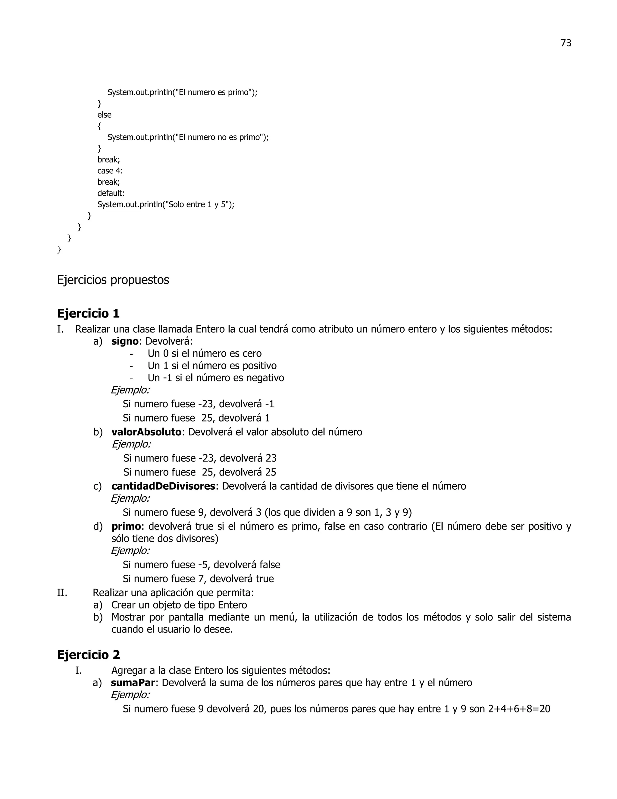 73



                      System.out.println("El numero es primo");
                   }
                   else
                   {
                      System.out.println("El numero no es primo");
                   }
                   break;
                   case 4:
                   break;
                   default:
                   System.out.println("Solo entre 1 y 5");
              }
         }
     }
}


Ejercicios propuestos

Ejercicio 1
I.       Realizar una clase llamada Entero la cual tendrá como atributo un número entero y los siguientes métodos:
             a) signo: Devolverá:
                     - Un 0 si el número es cero
                     - Un 1 si el número es positivo
                     - Un -1 si el número es negativo
                      Ejemplo:
                       Si numero fuese -23, devolverá -1
                       Si numero fuese 25, devolverá 1
                  b) valorAbsoluto: Devolverá el valor absoluto del número
                      Ejemplo:
                       Si numero fuese -23, devolverá 23
                       Si numero fuese 25, devolverá 25
                  c) cantidadDeDivisores: Devolverá la cantidad de divisores que tiene el número
                      Ejemplo:
                        Si numero fuese 9, devolverá 3 (los que dividen a 9 son 1, 3 y 9)
                  d) primo: devolverá true si el número es primo, false en caso contrario (El número debe ser positivo y
                     sólo tiene dos divisores)
                      Ejemplo:
                         Si numero fuese -5, devolverá false
                         Si numero fuese 7, devolverá true
II.               Realizar una aplicación que permita:
                  a) Crear un objeto de tipo Entero
                  b) Mostrar por pantalla mediante un menú, la utilización de todos los métodos y solo salir del sistema
                      cuando el usuario lo desee.

Ejercicio 2
         I.          Agregar a la clase Entero los siguientes métodos:
                  a) sumaPar: Devolverá la suma de los números pares que hay entre 1 y el número
                      Ejemplo:
                         Si numero fuese 9 devolverá 20, pues los números pares que hay entre 1 y 9 son 2+4+6+8=20
 