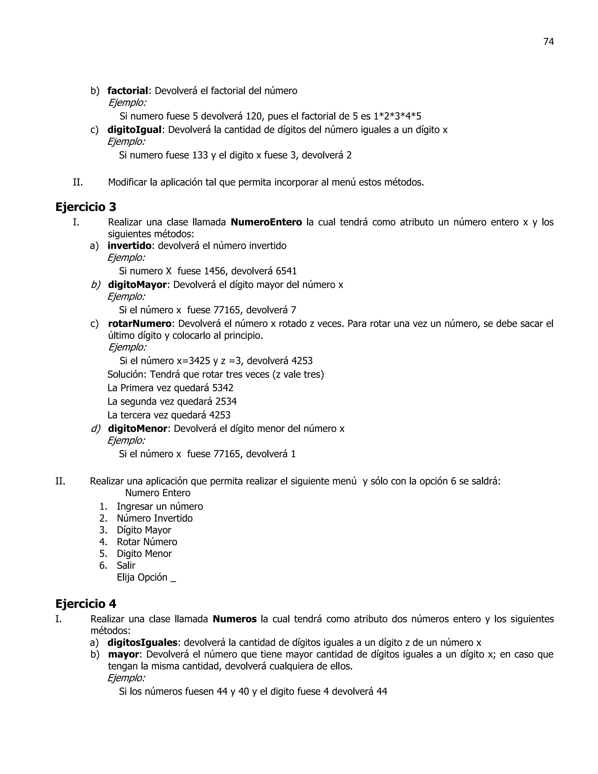 74



            b) factorial: Devolverá el factorial del número
                Ejemplo:
                  Si numero fuese 5 devolverá 120, pues el factorial de 5 es 1*2*3*4*5
            c) digitoIgual: Devolverá la cantidad de dígitos del número iguales a un dígito x
               Ejemplo:
                  Si numero fuese 133 y el digito x fuese 3, devolverá 2

      II.       Modificar la aplicación tal que permita incorporar al menú estos métodos.

Ejercicio 3
      I.       Realizar una clase llamada NumeroEntero la cual tendrá como atributo un número entero x y los
               siguientes métodos:
            a) invertido: devolverá el número invertido
               Ejemplo:
                  Si numero X fuese 1456, devolverá 6541
            b) digitoMayor: Devolverá el dígito mayor del número x
               Ejemplo:
                  Si el número x fuese 77165, devolverá 7
            c) rotarNumero: Devolverá el número x rotado z veces. Para rotar una vez un número, se debe sacar el
               último dígito y colocarlo al principio.
                Ejemplo:
                  Si el número x=3425 y z =3, devolverá 4253
               Solución: Tendrá que rotar tres veces (z vale tres)
               La Primera vez quedará 5342
               La segunda vez quedará 2534
               La tercera vez quedará 4253
            d) digitoMenor: Devolverá el dígito menor del número x
               Ejemplo:
                  Si el número x fuese 77165, devolverá 1

II.         Realizar una aplicación que permita realizar el siguiente menú y sólo con la opción 6 se saldrá:
                    Numero Entero
              1. Ingresar un número
              2. Número Invertido
              3. Dígito Mayor
              4. Rotar Número
              5. Digito Menor
              6. Salir
                  Elija Opción _

Ejercicio 4
I.          Realizar una clase llamada Numeros la cual tendrá como atributo dos números entero y los siguientes
            métodos:
            a) digitosIguales: devolverá la cantidad de dígitos iguales a un dígito z de un número x
            b) mayor: Devolverá el número que tiene mayor cantidad de dígitos iguales a un dígito x; en caso que
                tengan la misma cantidad, devolverá cualquiera de ellos.
               Ejemplo:
                  Si los números fuesen 44 y 40 y el digito fuese 4 devolverá 44
 