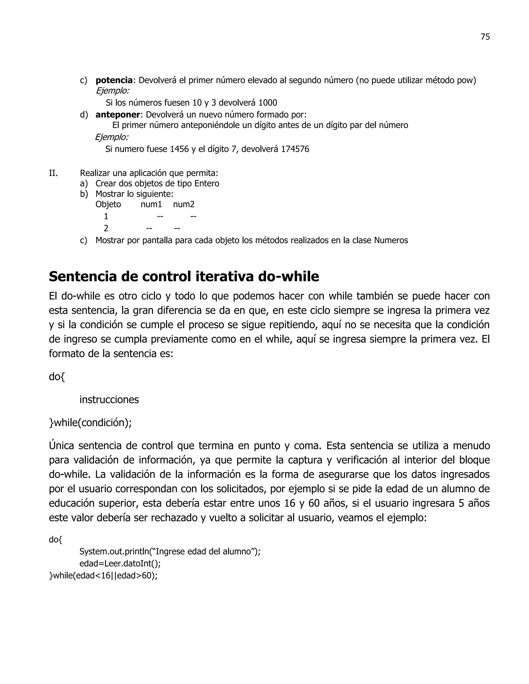 75



       c) potencia: Devolverá el primer número elevado al segundo número (no puede utilizar método pow)
           Ejemplo:
            Si los números fuesen 10 y 3 devolverá 1000
       d) anteponer: Devolverá un nuevo número formado por:
              El primer número anteponiéndole un dígito antes de un dígito par del número
           Ejemplo:
              Si numero fuese 1456 y el dígito 7, devolverá 174576

II.    Realizar una aplicación que permita:
       a) Crear dos objetos de tipo Entero
       b) Mostrar lo siguiente:
           Objeto      num1 num2
             1              --      --
             2           --     --
       c) Mostrar por pantalla para cada objeto los métodos realizados en la clase Numeros



Sentencia de control iterativa do-while
El do-while es otro ciclo y todo lo que podemos hacer con while también se puede hacer con
esta sentencia, la gran diferencia se da en que, en este ciclo siempre se ingresa la primera vez
y si la condición se cumple el proceso se sigue repitiendo, aquí no se necesita que la condición
de ingreso se cumpla previamente como en el while, aquí se ingresa siempre la primera vez. El
formato de la sentencia es:

do{

       instrucciones

}while(condición);

Única sentencia de control que termina en punto y coma. Esta sentencia se utiliza a menudo
para validación de información, ya que permite la captura y verificación al interior del bloque
do-while. La validación de la información es la forma de asegurarse que los datos ingresados
por el usuario correspondan con los solicitados, por ejemplo si se pide la edad de un alumno de
educación superior, esta debería estar entre unos 16 y 60 años, si el usuario ingresara 5 años
este valor debería ser rechazado y vuelto a solicitar al usuario, veamos el ejemplo:

do{
        System.out.println(“Ingrese edad del alumno”);
        edad=Leer.datoInt();
}while(edad<16||edad>60);
 