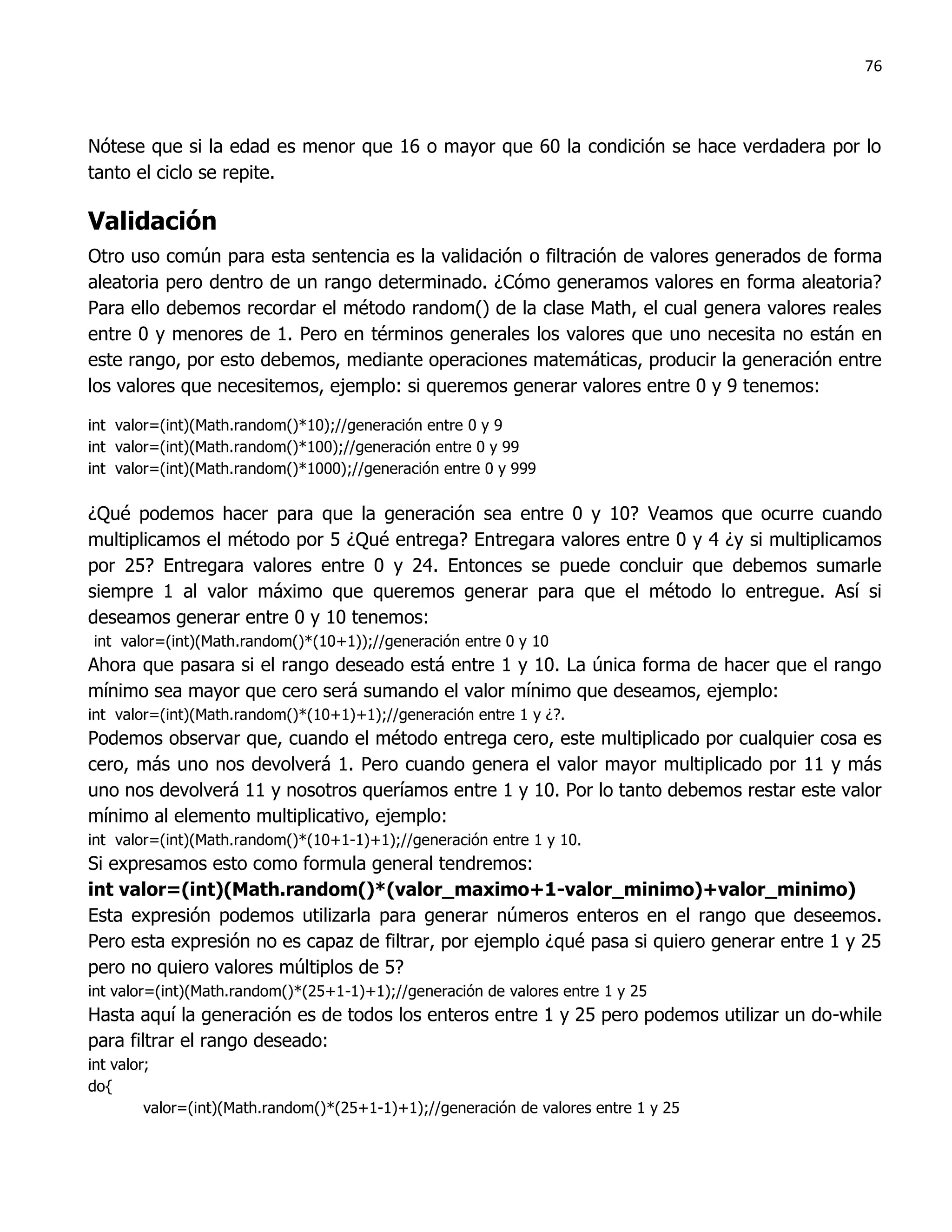 76



Nótese que si la edad es menor que 16 o mayor que 60 la condición se hace verdadera por lo
tanto el ciclo se repite.

Validación
Otro uso común para esta sentencia es la validación o filtración de valores generados de forma
aleatoria pero dentro de un rango determinado. ¿Cómo generamos valores en forma aleatoria?
Para ello debemos recordar el método random() de la clase Math, el cual genera valores reales
entre 0 y menores de 1. Pero en términos generales los valores que uno necesita no están en
este rango, por esto debemos, mediante operaciones matemáticas, producir la generación entre
los valores que necesitemos, ejemplo: si queremos generar valores entre 0 y 9 tenemos:

int valor=(int)(Math.random()*10);//generación entre 0 y 9
int valor=(int)(Math.random()*100);//generación entre 0 y 99
int valor=(int)(Math.random()*1000);//generación entre 0 y 999

¿Qué podemos hacer para que la generación sea entre 0 y 10? Veamos que ocurre cuando
multiplicamos el método por 5 ¿Qué entrega? Entregara valores entre 0 y 4 ¿y si multiplicamos
por 25? Entregara valores entre 0 y 24. Entonces se puede concluir que debemos sumarle
siempre 1 al valor máximo que queremos generar para que el método lo entregue. Así si
deseamos generar entre 0 y 10 tenemos:
int valor=(int)(Math.random()*(10+1));//generación entre 0 y 10
Ahora que pasara si el rango deseado está entre 1 y 10. La única forma de hacer que el rango
mínimo sea mayor que cero será sumando el valor mínimo que deseamos, ejemplo:
int valor=(int)(Math.random()*(10+1)+1);//generación entre 1 y ¿?.
Podemos observar que, cuando el método entrega cero, este multiplicado por cualquier cosa es
cero, más uno nos devolverá 1. Pero cuando genera el valor mayor multiplicado por 11 y más
uno nos devolverá 11 y nosotros queríamos entre 1 y 10. Por lo tanto debemos restar este valor
mínimo al elemento multiplicativo, ejemplo:
int valor=(int)(Math.random()*(10+1-1)+1);//generación entre 1 y 10.
Si expresamos esto como formula general tendremos:
int valor=(int)(Math.random()*(valor_maximo+1-valor_minimo)+valor_minimo)
Esta expresión podemos utilizarla para generar números enteros en el rango que deseemos.
Pero esta expresión no es capaz de filtrar, por ejemplo ¿qué pasa si quiero generar entre 1 y 25
pero no quiero valores múltiplos de 5?
int valor=(int)(Math.random()*(25+1-1)+1);//generación de valores entre 1 y 25
Hasta aquí la generación es de todos los enteros entre 1 y 25 pero podemos utilizar un do-while
para filtrar el rango deseado:
int valor;
do{
         valor=(int)(Math.random()*(25+1-1)+1);//generación de valores entre 1 y 25
 