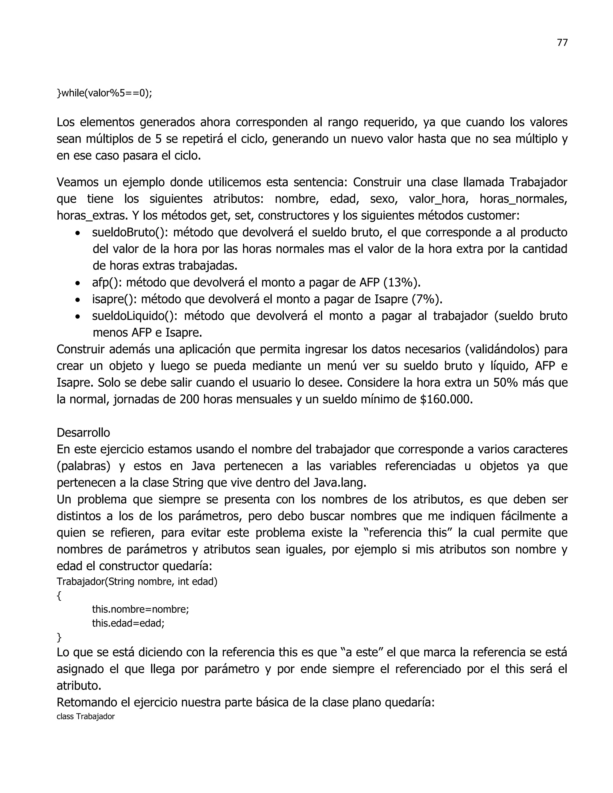 77



}while(valor%5==0);

Los elementos generados ahora corresponden al rango requerido, ya que cuando los valores
sean múltiplos de 5 se repetirá el ciclo, generando un nuevo valor hasta que no sea múltiplo y
en ese caso pasara el ciclo.

Veamos un ejemplo donde utilicemos esta sentencia: Construir una clase llamada Trabajador
que tiene los siguientes atributos: nombre, edad, sexo, valor_hora, horas_normales,
horas_extras. Y los métodos get, set, constructores y los siguientes métodos customer:
     sueldoBruto(): método que devolverá el sueldo bruto, el que corresponde a al producto
       del valor de la hora por las horas normales mas el valor de la hora extra por la cantidad
       de horas extras trabajadas.
     afp(): método que devolverá el monto a pagar de AFP (13%).
     isapre(): método que devolverá el monto a pagar de Isapre (7%).
     sueldoLiquido(): método que devolverá el monto a pagar al trabajador (sueldo bruto
       menos AFP e Isapre.
Construir además una aplicación que permita ingresar los datos necesarios (validándolos) para
crear un objeto y luego se pueda mediante un menú ver su sueldo bruto y líquido, AFP e
Isapre. Solo se debe salir cuando el usuario lo desee. Considere la hora extra un 50% más que
la normal, jornadas de 200 horas mensuales y un sueldo mínimo de $160.000.

Desarrollo
En este ejercicio estamos usando el nombre del trabajador que corresponde a varios caracteres
(palabras) y estos en Java pertenecen a las variables referenciadas u objetos ya que
pertenecen a la clase String que vive dentro del Java.lang.
Un problema que siempre se presenta con los nombres de los atributos, es que deben ser
distintos a los de los parámetros, pero debo buscar nombres que me indiquen fácilmente a
quien se refieren, para evitar este problema existe la “referencia this” la cual permite que
nombres de parámetros y atributos sean iguales, por ejemplo si mis atributos son nombre y
edad el constructor quedaría:
Trabajador(String nombre, int edad)
{
       this.nombre=nombre;
       this.edad=edad;
}
Lo que se está diciendo con la referencia this es que “a este” el que marca la referencia se está
asignado el que llega por parámetro y por ende siempre el referenciado por el this será el
atributo.
Retomando el ejercicio nuestra parte básica de la clase plano quedaría:
class Trabajador
 