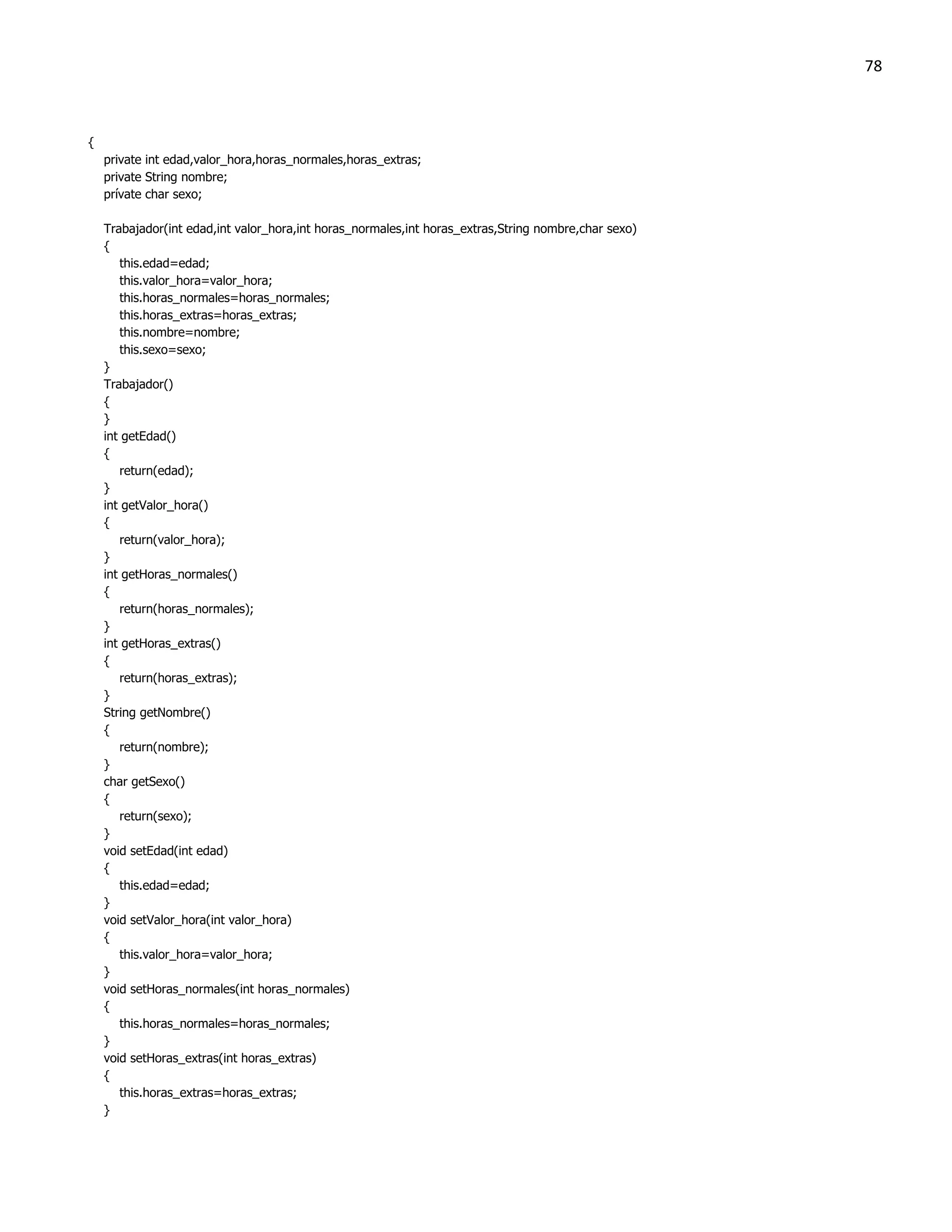 78



{
    private int edad,valor_hora,horas_normales,horas_extras;
    private String nombre;
    prívate char sexo;

    Trabajador(int edad,int valor_hora,int horas_normales,int horas_extras,String nombre,char sexo)
    {
       this.edad=edad;
       this.valor_hora=valor_hora;
       this.horas_normales=horas_normales;
       this.horas_extras=horas_extras;
       this.nombre=nombre;
       this.sexo=sexo;
    }
    Trabajador()
    {
    }
    int getEdad()
    {
       return(edad);
    }
    int getValor_hora()
    {
       return(valor_hora);
    }
    int getHoras_normales()
    {
       return(horas_normales);
    }
    int getHoras_extras()
    {
       return(horas_extras);
    }
    String getNombre()
    {
       return(nombre);
    }
    char getSexo()
    {
       return(sexo);
    }
    void setEdad(int edad)
    {
       this.edad=edad;
    }
    void setValor_hora(int valor_hora)
    {
       this.valor_hora=valor_hora;
    }
    void setHoras_normales(int horas_normales)
    {
       this.horas_normales=horas_normales;
    }
    void setHoras_extras(int horas_extras)
    {
       this.horas_extras=horas_extras;
    }
 