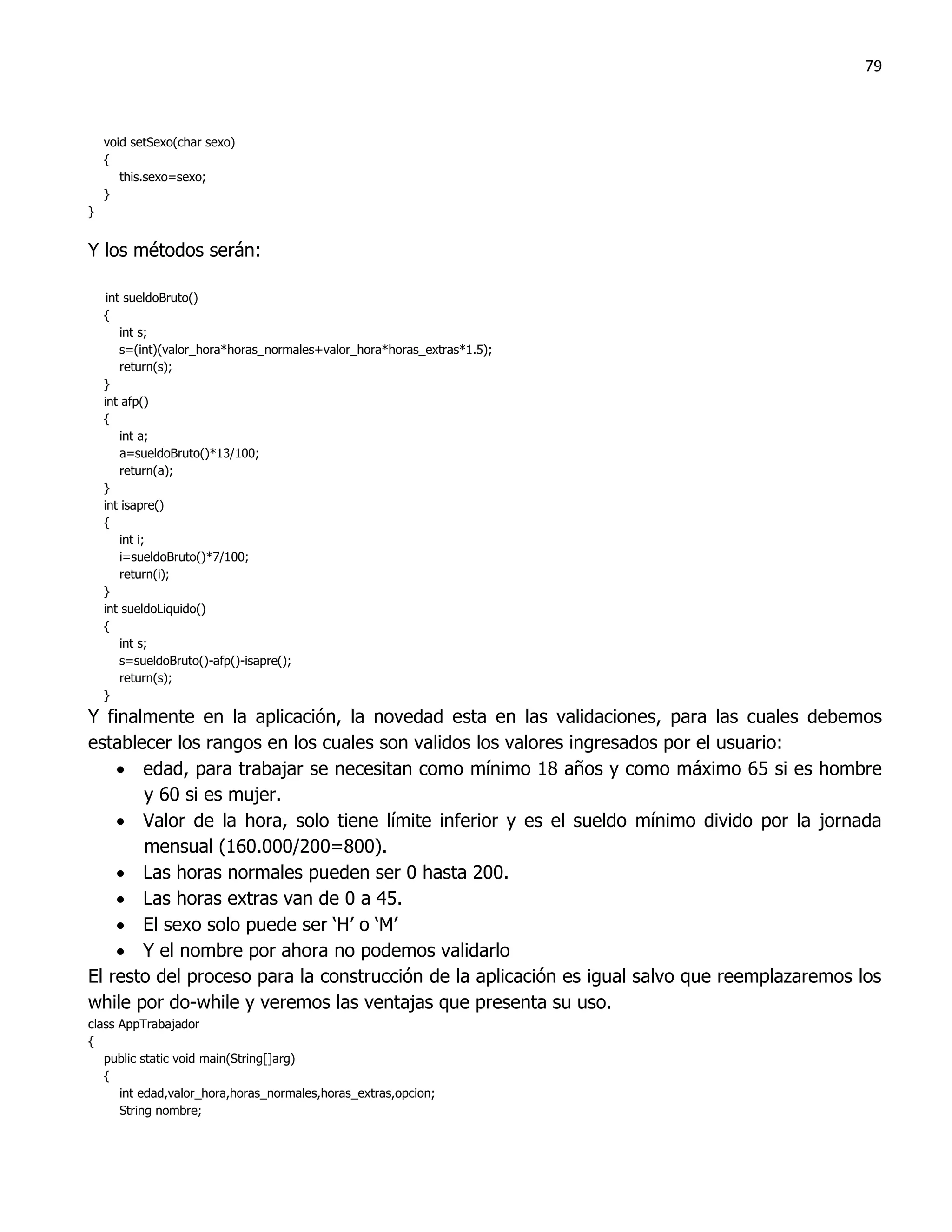 79



    void setSexo(char sexo)
    {
       this.sexo=sexo;
    }
}


Y los métodos serán:

     int sueldoBruto()
    {
        int s;
        s=(int)(valor_hora*horas_normales+valor_hora*horas_extras*1.5);
        return(s);
    }
    int afp()
    {
        int a;
        a=sueldoBruto()*13/100;
        return(a);
    }
    int isapre()
    {
        int i;
        i=sueldoBruto()*7/100;
        return(i);
    }
    int sueldoLiquido()
    {
        int s;
        s=sueldoBruto()-afp()-isapre();
        return(s);
    }
Y finalmente en la aplicación, la novedad esta en las validaciones, para las cuales debemos
establecer los rangos en los cuales son validos los valores ingresados por el usuario:
     edad, para trabajar se necesitan como mínimo 18 años y como máximo 65 si es hombre
       y 60 si es mujer.
     Valor de la hora, solo tiene límite inferior y es el sueldo mínimo divido por la jornada
       mensual (160.000/200=800).
     Las horas normales pueden ser 0 hasta 200.
     Las horas extras van de 0 a 45.
     El sexo solo puede ser „H‟ o „M‟
     Y el nombre por ahora no podemos validarlo
El resto del proceso para la construcción de la aplicación es igual salvo que reemplazaremos los
while por do-while y veremos las ventajas que presenta su uso.
class AppTrabajador
{
   public static void main(String[]arg)
   {
      int edad,valor_hora,horas_normales,horas_extras,opcion;
      String nombre;
 