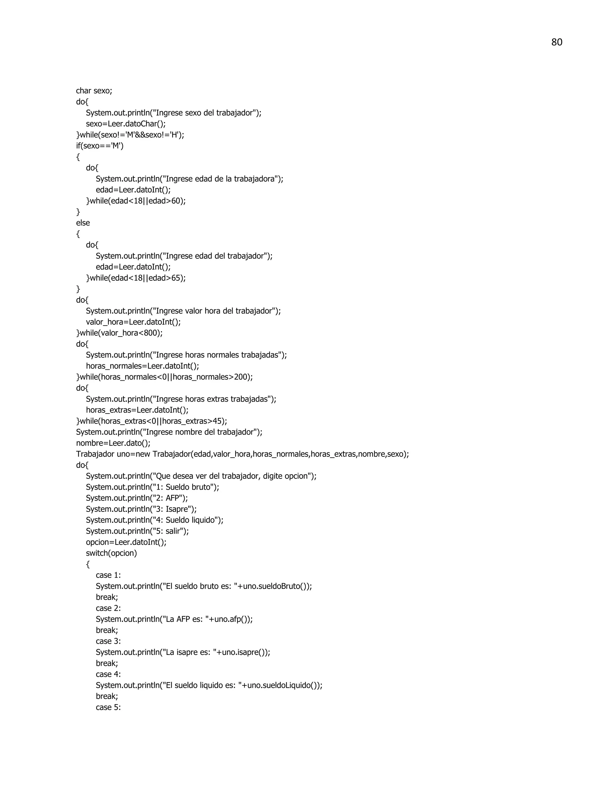 80



char sexo;
do{
    System.out.println("Ingrese sexo del trabajador");
    sexo=Leer.datoChar();
}while(sexo!='M'&&sexo!='H');
if(sexo=='M')
{
    do{
       System.out.println("Ingrese edad de la trabajadora");
       edad=Leer.datoInt();
    }while(edad<18||edad>60);
}
else
{
    do{
       System.out.println("Ingrese edad del trabajador");
       edad=Leer.datoInt();
    }while(edad<18||edad>65);
}
do{
    System.out.println("Ingrese valor hora del trabajador");
    valor_hora=Leer.datoInt();
}while(valor_hora<800);
do{
    System.out.println("Ingrese horas normales trabajadas");
    horas_normales=Leer.datoInt();
}while(horas_normales<0||horas_normales>200);
do{
    System.out.println("Ingrese horas extras trabajadas");
    horas_extras=Leer.datoInt();
}while(horas_extras<0||horas_extras>45);
System.out.println("Ingrese nombre del trabajador");
nombre=Leer.dato();
Trabajador uno=new Trabajador(edad,valor_hora,horas_normales,horas_extras,nombre,sexo);
do{
    System.out.println("Que desea ver del trabajador, digite opcion");
    System.out.println("1: Sueldo bruto");
    System.out.println("2: AFP");
    System.out.println("3: Isapre");
    System.out.println("4: Sueldo liquido");
    System.out.println("5: salir");
    opcion=Leer.datoInt();
    switch(opcion)
    {
       case 1:
       System.out.println("El sueldo bruto es: "+uno.sueldoBruto());
       break;
       case 2:
       System.out.println("La AFP es: "+uno.afp());
       break;
       case 3:
       System.out.println("La isapre es: "+uno.isapre());
       break;
       case 4:
       System.out.println("El sueldo liquido es: "+uno.sueldoLiquido());
       break;
       case 5:
 