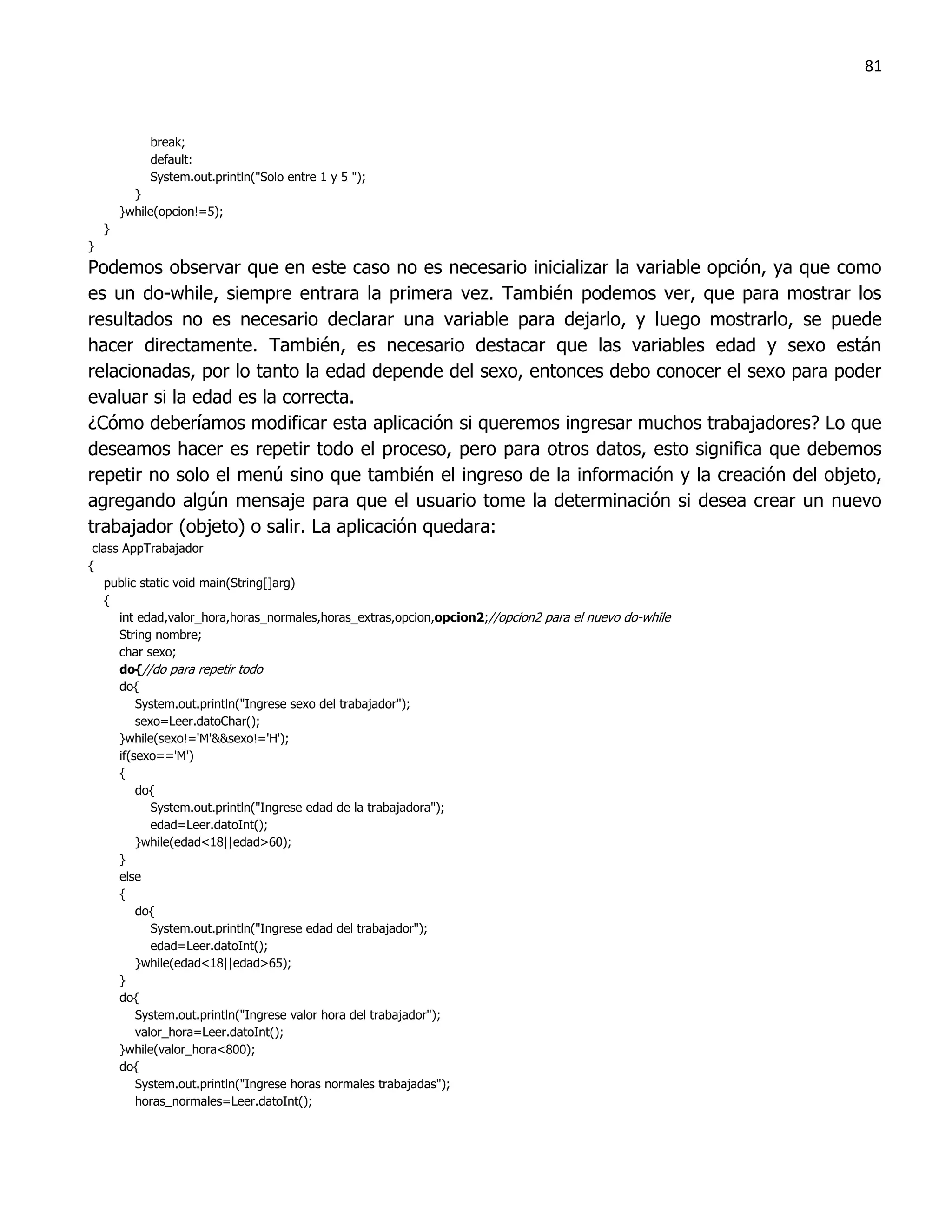 81



             break;
             default:
             System.out.println("Solo entre 1 y 5 ");
          }
        }while(opcion!=5);
    }
}
Podemos observar que en este caso no es necesario inicializar la variable opción, ya que como
es un do-while, siempre entrara la primera vez. También podemos ver, que para mostrar los
resultados no es necesario declarar una variable para dejarlo, y luego mostrarlo, se puede
hacer directamente. También, es necesario destacar que las variables edad y sexo están
relacionadas, por lo tanto la edad depende del sexo, entonces debo conocer el sexo para poder
evaluar si la edad es la correcta.
¿Cómo deberíamos modificar esta aplicación si queremos ingresar muchos trabajadores? Lo que
deseamos hacer es repetir todo el proceso, pero para otros datos, esto significa que debemos
repetir no solo el menú sino que también el ingreso de la información y la creación del objeto,
agregando algún mensaje para que el usuario tome la determinación si desea crear un nuevo
trabajador (objeto) o salir. La aplicación quedara:
 class AppTrabajador
{
   public static void main(String[]arg)
   {
      int edad,valor_hora,horas_normales,horas_extras,opcion,opcion2;//opcion2 para el nuevo do-while
      String nombre;
      char sexo;
      do{//do para repetir todo
      do{
          System.out.println("Ingrese sexo del trabajador");
          sexo=Leer.datoChar();
      }while(sexo!='M'&&sexo!='H');
      if(sexo=='M')
      {
          do{
             System.out.println("Ingrese edad de la trabajadora");
             edad=Leer.datoInt();
          }while(edad<18||edad>60);
      }
      else
      {
          do{
             System.out.println("Ingrese edad del trabajador");
             edad=Leer.datoInt();
          }while(edad<18||edad>65);
      }
      do{
          System.out.println("Ingrese valor hora del trabajador");
          valor_hora=Leer.datoInt();
      }while(valor_hora<800);
      do{
          System.out.println("Ingrese horas normales trabajadas");
          horas_normales=Leer.datoInt();
 