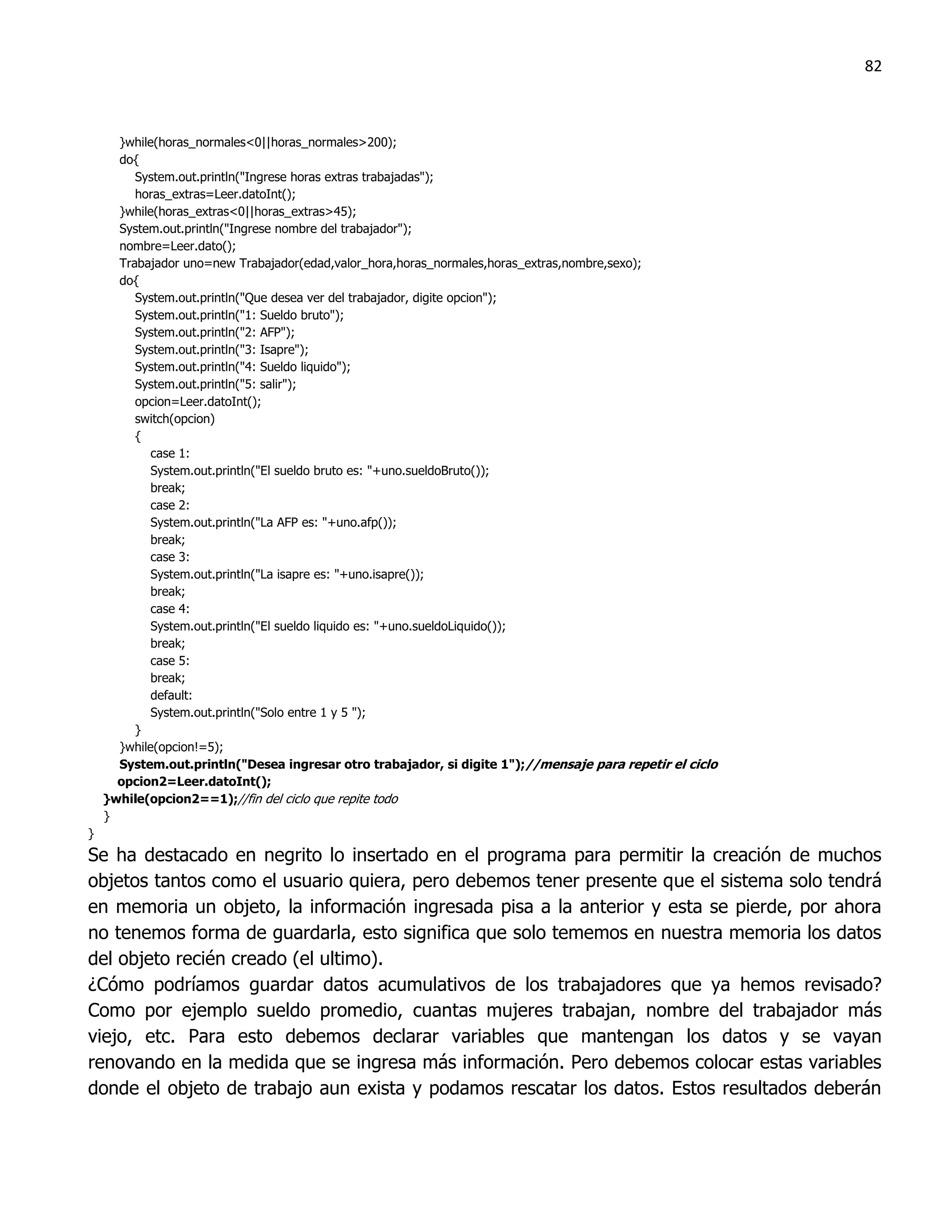 82



      }while(horas_normales<0||horas_normales>200);
      do{
         System.out.println("Ingrese horas extras trabajadas");
         horas_extras=Leer.datoInt();
      }while(horas_extras<0||horas_extras>45);
      System.out.println("Ingrese nombre del trabajador");
      nombre=Leer.dato();
      Trabajador uno=new Trabajador(edad,valor_hora,horas_normales,horas_extras,nombre,sexo);
      do{
         System.out.println("Que desea ver del trabajador, digite opcion");
         System.out.println("1: Sueldo bruto");
         System.out.println("2: AFP");
         System.out.println("3: Isapre");
         System.out.println("4: Sueldo liquido");
         System.out.println("5: salir");
         opcion=Leer.datoInt();
         switch(opcion)
         {
            case 1:
            System.out.println("El sueldo bruto es: "+uno.sueldoBruto());
            break;
            case 2:
            System.out.println("La AFP es: "+uno.afp());
            break;
            case 3:
            System.out.println("La isapre es: "+uno.isapre());
            break;
            case 4:
            System.out.println("El sueldo liquido es: "+uno.sueldoLiquido());
            break;
            case 5:
            break;
            default:
            System.out.println("Solo entre 1 y 5 ");
         }
      }while(opcion!=5);
      System.out.println("Desea ingresar otro trabajador, si digite 1");//mensaje para repetir el ciclo
      opcion2=Leer.datoInt();
    }while(opcion2==1);//fin del ciclo que repite todo
    }
}
Se ha destacado en negrito lo insertado en el programa para permitir la creación de muchos
objetos tantos como el usuario quiera, pero debemos tener presente que el sistema solo tendrá
en memoria un objeto, la información ingresada pisa a la anterior y esta se pierde, por ahora
no tenemos forma de guardarla, esto significa que solo tememos en nuestra memoria los datos
del objeto recién creado (el ultimo).
¿Cómo podríamos guardar datos acumulativos de los trabajadores que ya hemos revisado?
Como por ejemplo sueldo promedio, cuantas mujeres trabajan, nombre del trabajador más
viejo, etc. Para esto debemos declarar variables que mantengan los datos y se vayan
renovando en la medida que se ingresa más información. Pero debemos colocar estas variables
donde el objeto de trabajo aun exista y podamos rescatar los datos. Estos resultados deberán
 