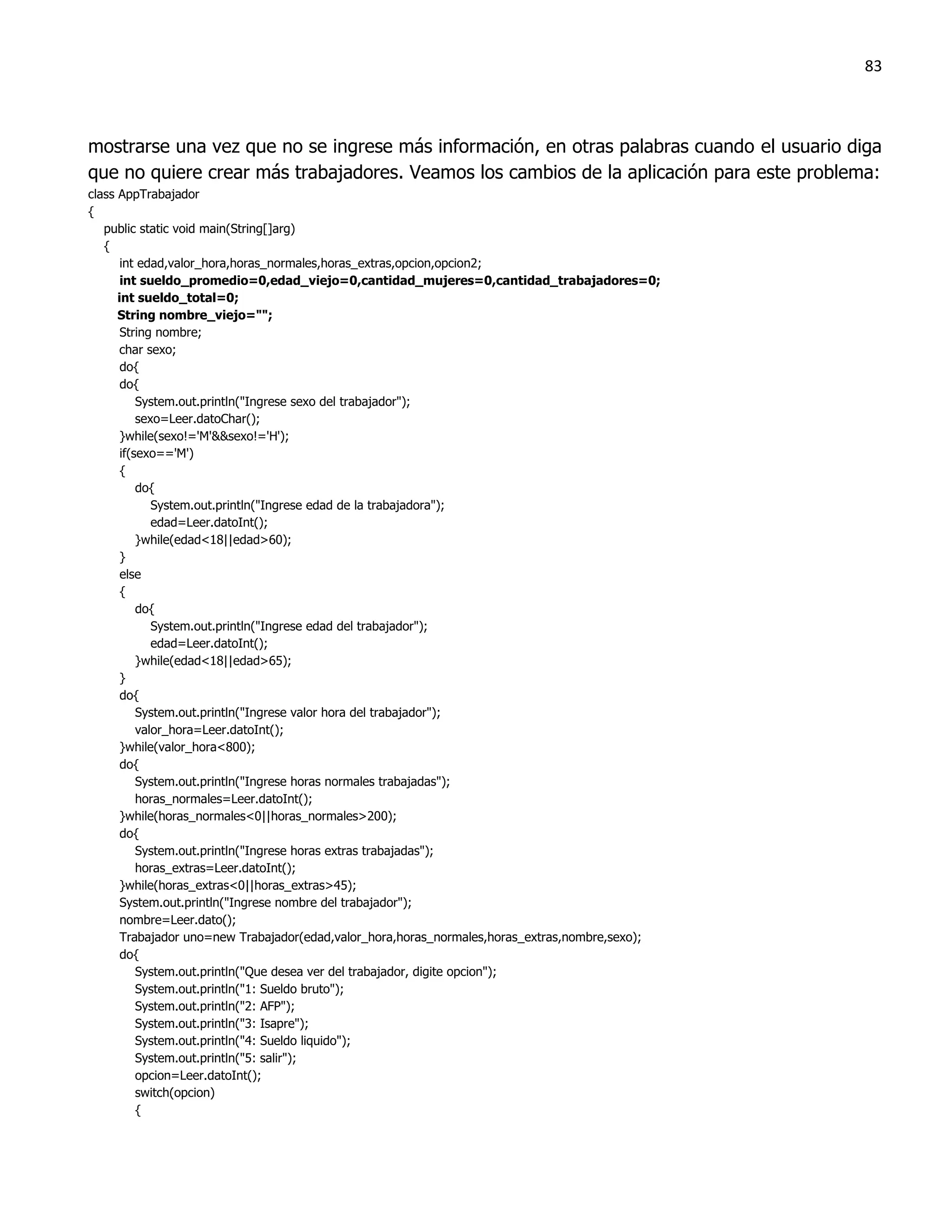 83



mostrarse una vez que no se ingrese más información, en otras palabras cuando el usuario diga
que no quiere crear más trabajadores. Veamos los cambios de la aplicación para este problema:
class AppTrabajador
{
   public static void main(String[]arg)
   {
       int edad,valor_hora,horas_normales,horas_extras,opcion,opcion2;
       int sueldo_promedio=0,edad_viejo=0,cantidad_mujeres=0,cantidad_trabajadores=0;
      int sueldo_total=0;
      String nombre_viejo="";
       String nombre;
      char sexo;
       do{
       do{
           System.out.println("Ingrese sexo del trabajador");
           sexo=Leer.datoChar();
       }while(sexo!='M'&&sexo!='H');
       if(sexo=='M')
       {
           do{
              System.out.println("Ingrese edad de la trabajadora");
              edad=Leer.datoInt();
           }while(edad<18||edad>60);
       }
       else
       {
           do{
              System.out.println("Ingrese edad del trabajador");
              edad=Leer.datoInt();
           }while(edad<18||edad>65);
       }
       do{
           System.out.println("Ingrese valor hora del trabajador");
           valor_hora=Leer.datoInt();
       }while(valor_hora<800);
       do{
           System.out.println("Ingrese horas normales trabajadas");
           horas_normales=Leer.datoInt();
       }while(horas_normales<0||horas_normales>200);
       do{
           System.out.println("Ingrese horas extras trabajadas");
           horas_extras=Leer.datoInt();
       }while(horas_extras<0||horas_extras>45);
       System.out.println("Ingrese nombre del trabajador");
       nombre=Leer.dato();
       Trabajador uno=new Trabajador(edad,valor_hora,horas_normales,horas_extras,nombre,sexo);
       do{
           System.out.println("Que desea ver del trabajador, digite opcion");
           System.out.println("1: Sueldo bruto");
           System.out.println("2: AFP");
           System.out.println("3: Isapre");
           System.out.println("4: Sueldo liquido");
           System.out.println("5: salir");
           opcion=Leer.datoInt();
           switch(opcion)
           {
 