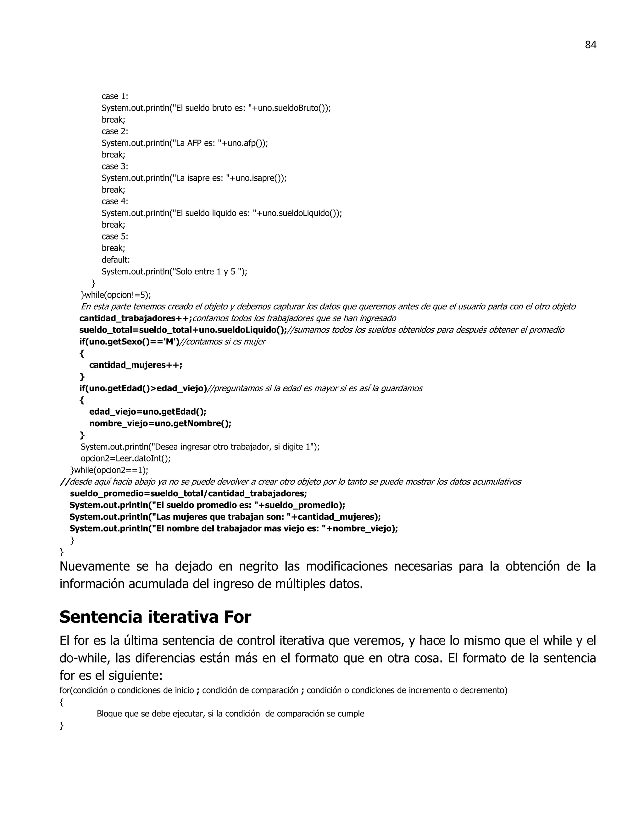 84



           case 1:
           System.out.println("El sueldo bruto es: "+uno.sueldoBruto());
           break;
           case 2:
           System.out.println("La AFP es: "+uno.afp());
           break;
           case 3:
           System.out.println("La isapre es: "+uno.isapre());
           break;
           case 4:
           System.out.println("El sueldo liquido es: "+uno.sueldoLiquido());
           break;
           case 5:
           break;
           default:
           System.out.println("Solo entre 1 y 5 ");
        }
      }while(opcion!=5);
      En esta parte tenemos creado el objeto y debemos capturar los datos que queremos antes de que el usuario parta con el otro objeto
      cantidad_trabajadores++;contamos todos los trabajadores que se han ingresado
      sueldo_total=sueldo_total+uno.sueldoLiquido();//sumamos todos los sueldos obtenidos para después obtener el promedio
      if(uno.getSexo()=='M')//contamos si es mujer
      {
         cantidad_mujeres++;
      }
      if(uno.getEdad()>edad_viejo)//preguntamos si la edad es mayor si es así la guardamos
      {
         edad_viejo=uno.getEdad();
         nombre_viejo=uno.getNombre();
      }
       System.out.println("Desea ingresar otro trabajador, si digite 1");
       opcion2=Leer.datoInt();
    }while(opcion2==1);
//desde aquí hacia abajo ya no se puede devolver a crear otro objeto por lo tanto se puede mostrar los datos acumulativos
    sueldo_promedio=sueldo_total/cantidad_trabajadores;
    System.out.println("El sueldo promedio es: "+sueldo_promedio);
    System.out.println("Las mujeres que trabajan son: "+cantidad_mujeres);
    System.out.println("El nombre del trabajador mas viejo es: "+nombre_viejo);
    }
}
Nuevamente se ha dejado en negrito las modificaciones necesarias para la obtención de la
información acumulada del ingreso de múltiples datos.

Sentencia iterativa For
El for es la última sentencia de control iterativa que veremos, y hace lo mismo que el while y el
do-while, las diferencias están más en el formato que en otra cosa. El formato de la sentencia
for es el siguiente:
for(condición o condiciones de inicio ; condición de comparación ; condición o condiciones de incremento o decremento)
{
          Bloque que se debe ejecutar, si la condición de comparación se cumple
}
 